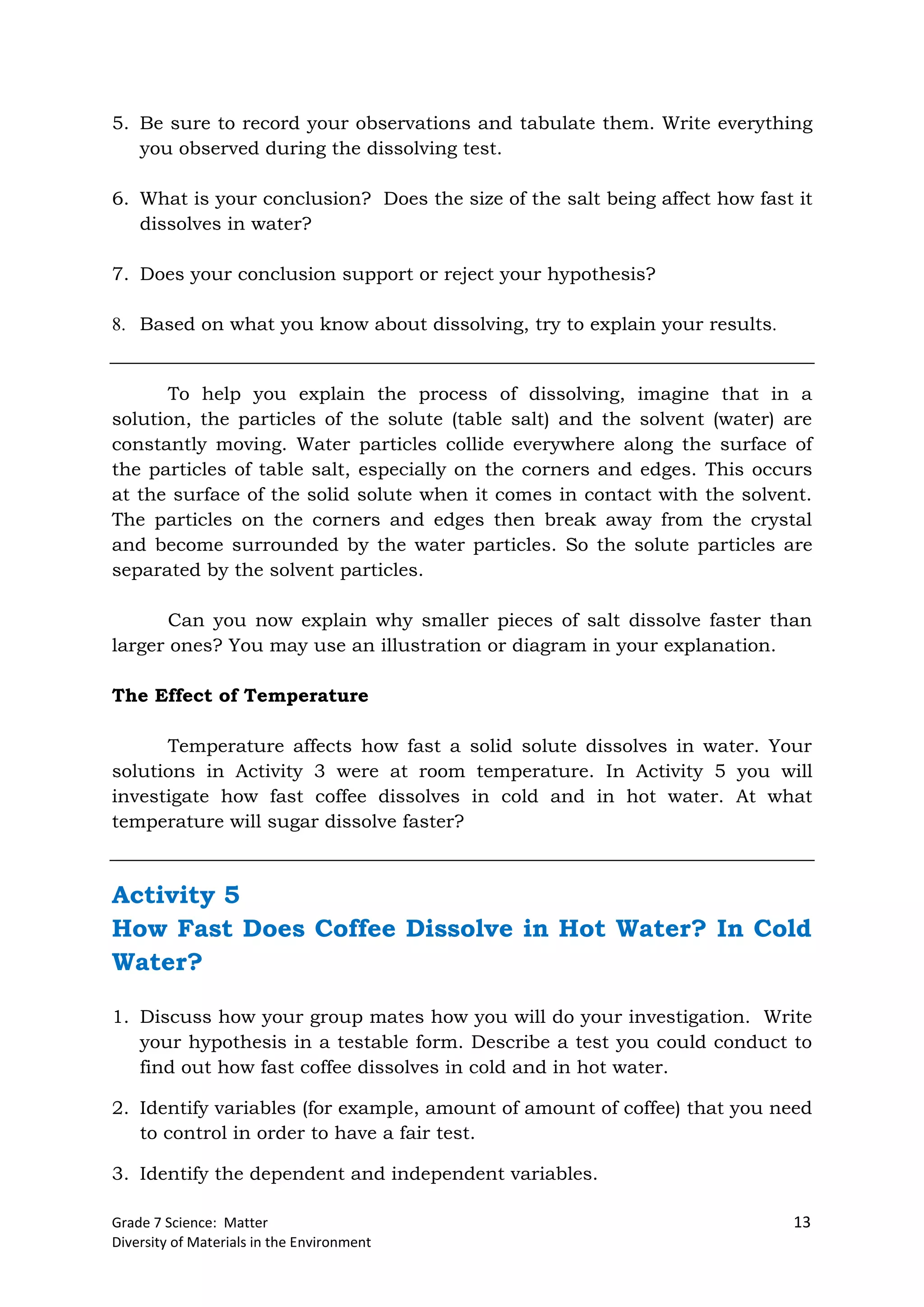 Grade 7 Science: Matter 13
Diversity of Materials in the Environment
5. Be sure to record your observations and tabulate them. Write everything
you observed during the dissolving test.
6. What is your conclusion? Does the size of the salt being affect how fast it
dissolves in water?
7. Does your conclusion support or reject your hypothesis?
8. Based on what you know about dissolving, try to explain your results.
To help you explain the process of dissolving, imagine that in a
solution, the particles of the solute (table salt) and the solvent (water) are
constantly moving. Water particles collide everywhere along the surface of
the particles of table salt, especially on the corners and edges. This occurs
at the surface of the solid solute when it comes in contact with the solvent.
The particles on the corners and edges then break away from the crystal
and become surrounded by the water particles. So the solute particles are
separated by the solvent particles.
Can you now explain why smaller pieces of salt dissolve faster than
larger ones? You may use an illustration or diagram in your explanation.
The Effect of Temperature
Temperature affects how fast a solid solute dissolves in water. Your
solutions in Activity 3 were at room temperature. In Activity 5 you will
investigate how fast coffee dissolves in cold and in hot water. At what
temperature will sugar dissolve faster?
Activity 5
How Fast Does Coffee Dissolve in Hot Water? In Cold
Water?
1. Discuss how your group mates how you will do your investigation. Write
your hypothesis in a testable form. Describe a test you could conduct to
find out how fast coffee dissolves in cold and in hot water.
2. Identify variables (for example, amount of amount of coffee) that you need
to control in order to have a fair test.
3. Identify the dependent and independent variables.
 