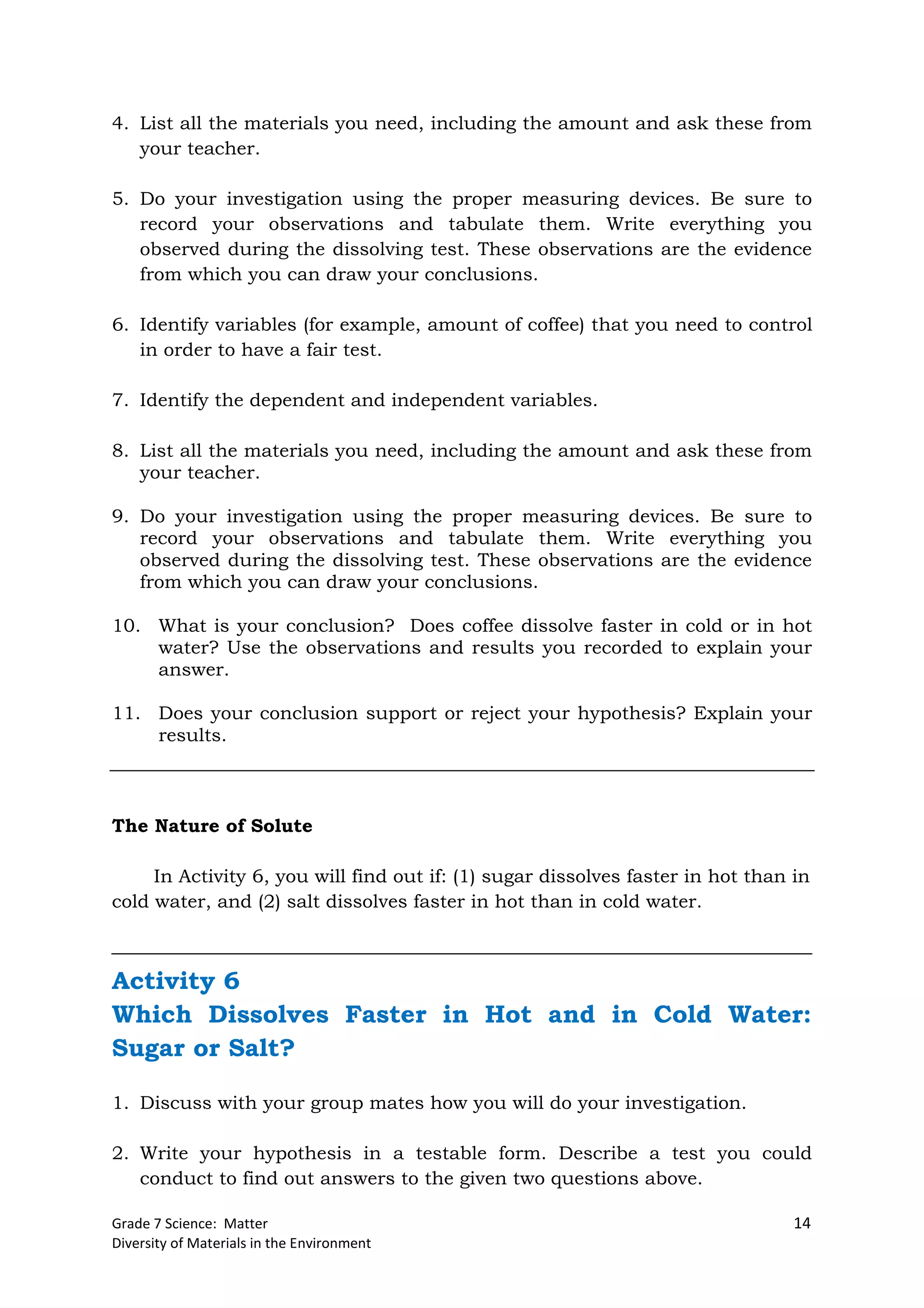 Grade 7 Science: Matter 14
Diversity of Materials in the Environment
4. List all the materials you need, including the amount and ask these from
your teacher.
5. Do your investigation using the proper measuring devices. Be sure to
record your observations and tabulate them. Write everything you
observed during the dissolving test. These observations are the evidence
from which you can draw your conclusions.
6. Identify variables (for example, amount of coffee) that you need to control
in order to have a fair test.
7. Identify the dependent and independent variables.
8. List all the materials you need, including the amount and ask these from
your teacher.
9. Do your investigation using the proper measuring devices. Be sure to
record your observations and tabulate them. Write everything you
observed during the dissolving test. These observations are the evidence
from which you can draw your conclusions.
10. What is your conclusion? Does coffee dissolve faster in cold or in hot
water? Use the observations and results you recorded to explain your
answer.
11. Does your conclusion support or reject your hypothesis? Explain your
results.
The Nature of Solute
In Activity 6, you will find out if: (1) sugar dissolves faster in hot than in
cold water, and (2) salt dissolves faster in hot than in cold water.
Activity 6
Which Dissolves Faster in Hot and in Cold Water:
Sugar or Salt?
1. Discuss with your group mates how you will do your investigation.
2. Write your hypothesis in a testable form. Describe a test you could
conduct to find out answers to the given two questions above.
 