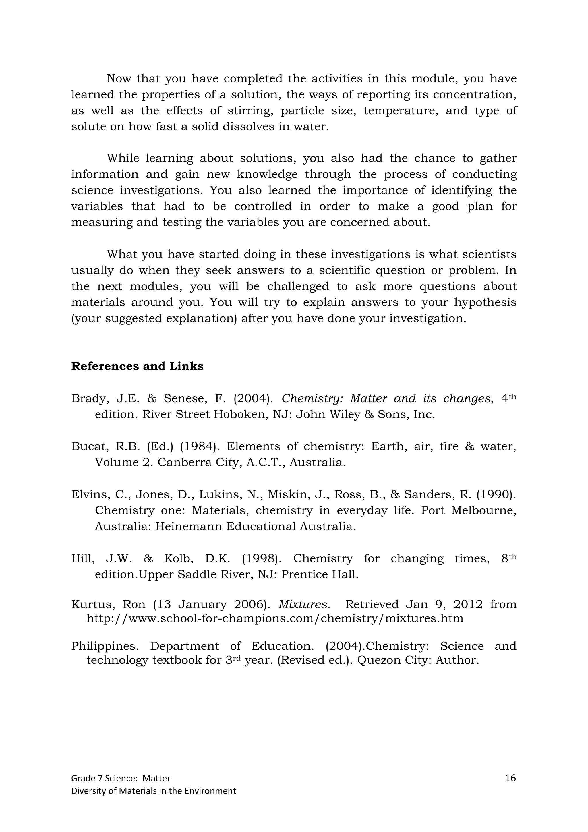 Grade 7 Science: Matter 16
Diversity of Materials in the Environment
Now that you have completed the activities in this module, you have
learned the properties of a solution, the ways of reporting its concentration,
as well as the effects of stirring, particle size, temperature, and type of
solute on how fast a solid dissolves in water.
While learning about solutions, you also had the chance to gather
information and gain new knowledge through the process of conducting
science investigations. You also learned the importance of identifying the
variables that had to be controlled in order to make a good plan for
measuring and testing the variables you are concerned about.
What you have started doing in these investigations is what scientists
usually do when they seek answers to a scientific question or problem. In
the next modules, you will be challenged to ask more questions about
materials around you. You will try to explain answers to your hypothesis
(your suggested explanation) after you have done your investigation.
References and Links
Brady, J.E. & Senese, F. (2004). Chemistry: Matter and its changes, 4th
edition. River Street Hoboken, NJ: John Wiley & Sons, Inc.
Bucat, R.B. (Ed.) (1984). Elements of chemistry: Earth, air, fire & water,
Volume 2. Canberra City, A.C.T., Australia.
Elvins, C., Jones, D., Lukins, N., Miskin, J., Ross, B., & Sanders, R. (1990).
Chemistry one: Materials, chemistry in everyday life. Port Melbourne,
Australia: Heinemann Educational Australia.
Hill, J.W. & Kolb, D.K. (1998). Chemistry for changing times, 8th
edition.Upper Saddle River, NJ: Prentice Hall.
Kurtus, Ron (13 January 2006). Mixtures. Retrieved Jan 9, 2012 from
http://www.school-for-champions.com/chemistry/mixtures.htm
Philippines. Department of Education. (2004).Chemistry: Science and
technology textbook for 3rd year. (Revised ed.). Quezon City: Author.
 