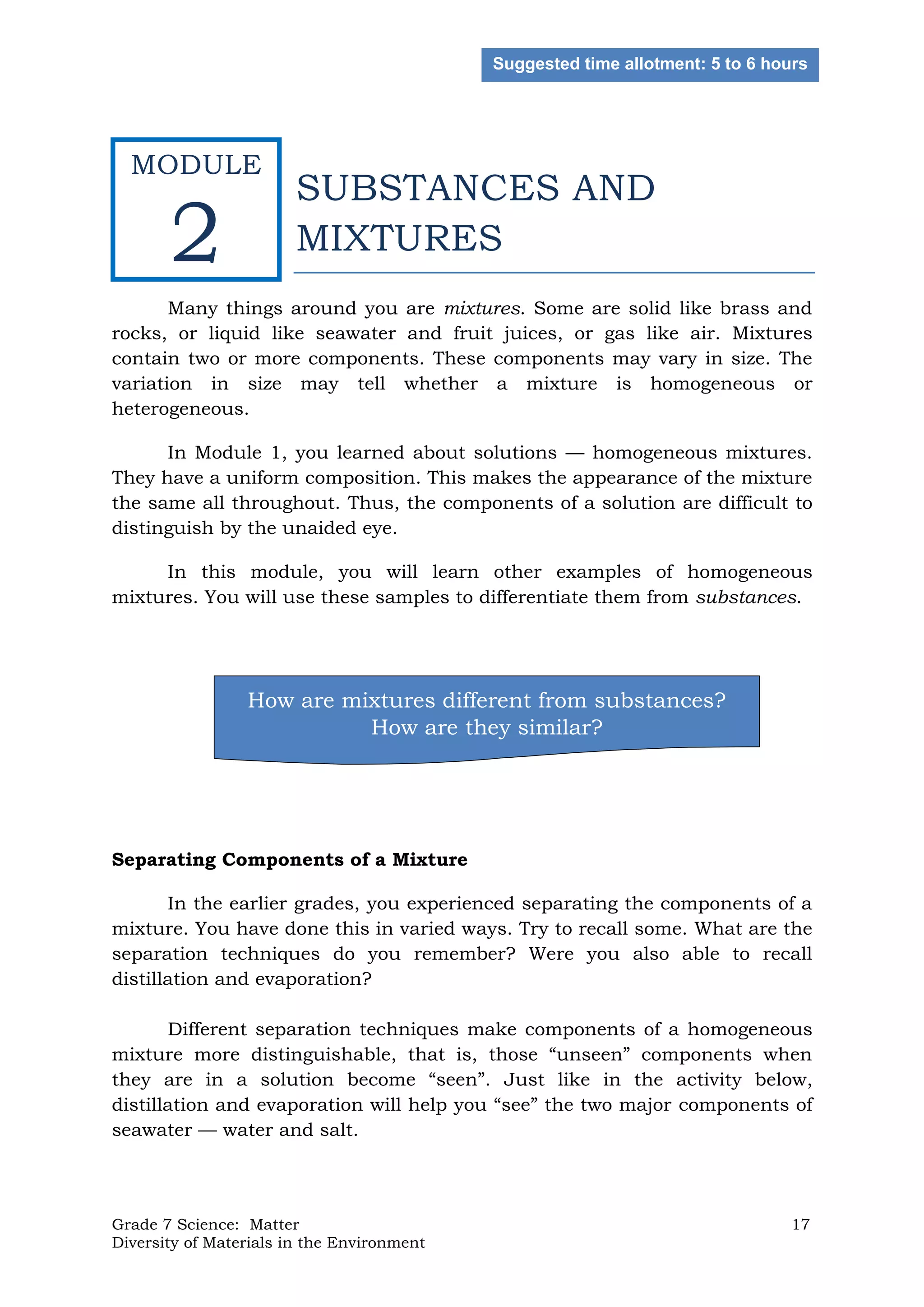 Grade 7 Science: Matter 17
Diversity of Materials in the Environment
SUBSTANCES AND
MIXTURES
Many things around you are mixtures. Some are solid like brass and
rocks, or liquid like seawater and fruit juices, or gas like air. Mixtures
contain two or more components. These components may vary in size. The
variation in size may tell whether a mixture is homogeneous or
heterogeneous.
In Module 1, you learned about solutions — homogeneous mixtures.
They have a uniform composition. This makes the appearance of the mixture
the same all throughout. Thus, the components of a solution are difficult to
distinguish by the unaided eye.
In this module, you will learn other examples of homogeneous
mixtures. You will use these samples to differentiate them from substances.
Separating Components of a Mixture
In the earlier grades, you experienced separating the components of a
mixture. You have done this in varied ways. Try to recall some. What are the
separation techniques do you remember? Were you also able to recall
distillation and evaporation?
Different separation techniques make components of a homogeneous
mixture more distinguishable, that is, those “unseen” components when
they are in a solution become “seen”. Just like in the activity below,
distillation and evaporation will help you “see” the two major components of
seawater — water and salt.
How are mixtures different from substances?
How are they similar?
Suggested time allotment: 5 to 6 hours
MODULE
2
 