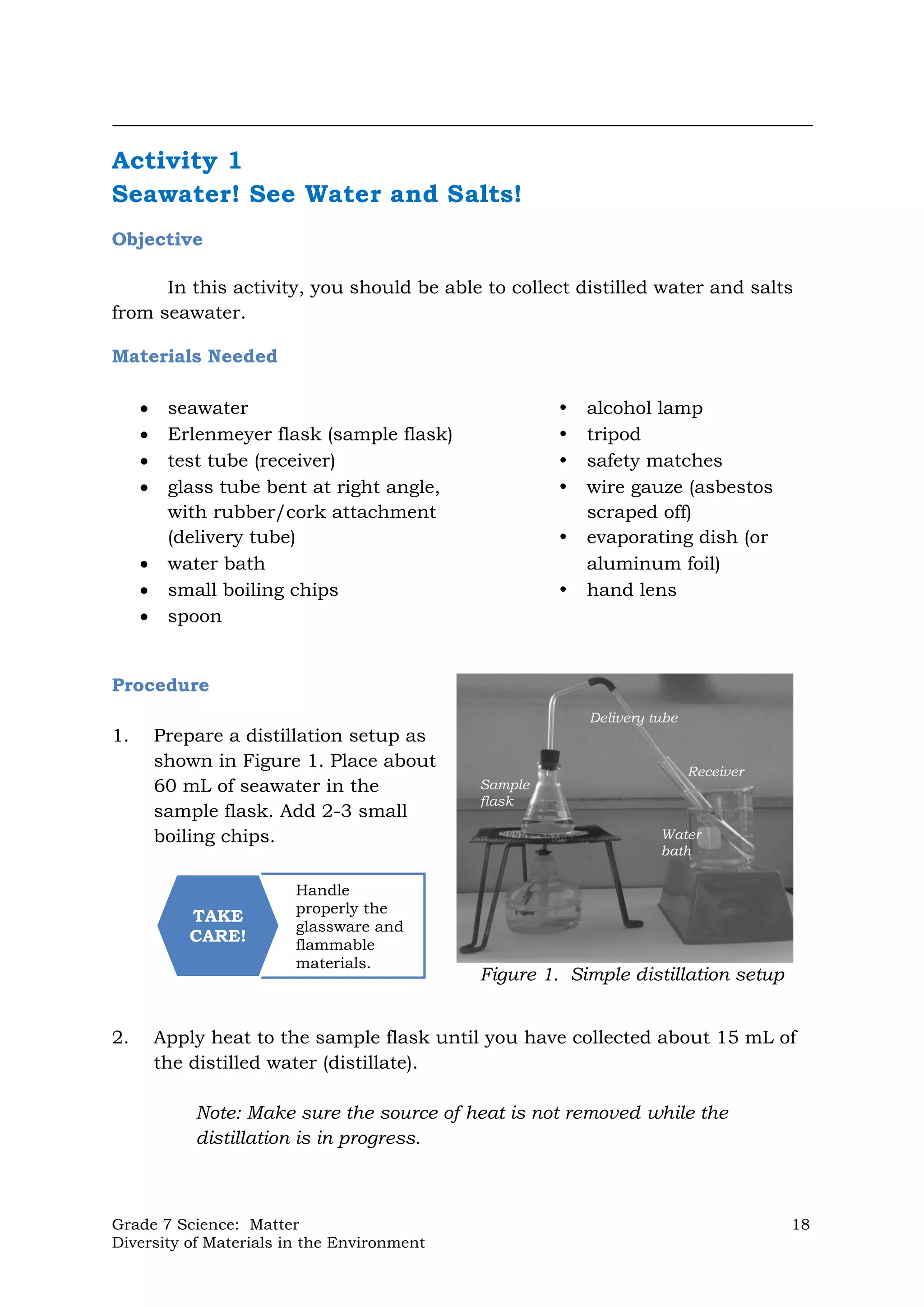 Grade 7 Science: Matter 18
Diversity of Materials in the Environment
Figure 1. Simple distillation setup
Sample
flask
Delivery tube
Receiver
Water
bath
Handle
properly the
glassware and
flammable
materials.
TAKE
CARE!
Activity 1
Seawater! See Water and Salts!
Objective
In this activity, you should be able to collect distilled water and salts
from seawater.
Materials Needed
 seawater  alcohol lamp
 Erlenmeyer flask (sample flask)  tripod
 test tube (receiver)  safety matches
 glass tube bent at right angle,  wire gauze (asbestos
with rubber/cork attachment scraped off)
(delivery tube)  evaporating dish (or
 water bath aluminum foil)
 small boiling chips  hand lens
 spoon
Procedure
1. Prepare a distillation setup as
shown in Figure 1. Place about
60 mL of seawater in the
sample flask. Add 2-3 small
boiling chips.
2. Apply heat to the sample flask until you have collected about 15 mL of
the distilled water (distillate).
Note: Make sure the source of heat is not removed while the
distillation is in progress.
 