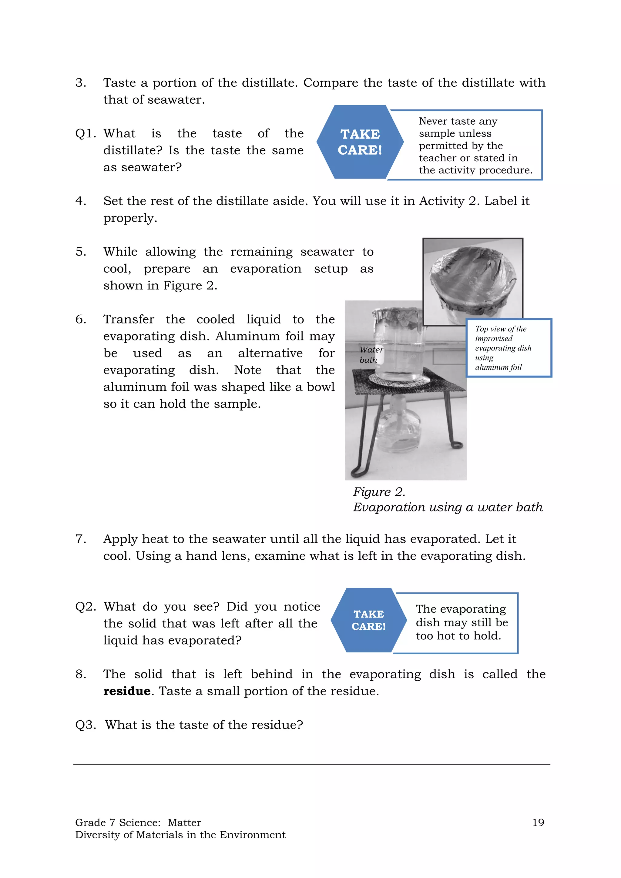 Grade 7 Science: Matter 19
Diversity of Materials in the Environment
Top view of the
improvised
evaporating dish
using
aluminum foil
Figure 2.
Evaporation using a water bath
Never taste any
sample unless
permitted by the
teacher or stated in
the activity procedure.
TAKE
CARE!
The evaporating
dish may still be
too hot to hold.
TAKE
CARE!
3. Taste a portion of the distillate. Compare the taste of the distillate with
that of seawater.
Q1. What is the taste of the
distillate? Is the taste the same
as seawater?
4. Set the rest of the distillate aside. You will use it in Activity 2. Label it
properly.
5. While allowing the remaining seawater to
cool, prepare an evaporation setup as
shown in Figure 2.
6. Transfer the cooled liquid to the
evaporating dish. Aluminum foil may
be used as an alternative for
evaporating dish. Note that the
aluminum foil was shaped like a bowl
so it can hold the sample.
7. Apply heat to the seawater until all the liquid has evaporated. Let it
cool. Using a hand lens, examine what is left in the evaporating dish.
Q2. What do you see? Did you notice
the solid that was left after all the
liquid has evaporated?
8. The solid that is left behind in the evaporating dish is called the
residue. Taste a small portion of the residue.
Q3. What is the taste of the residue?
Water
bath
 