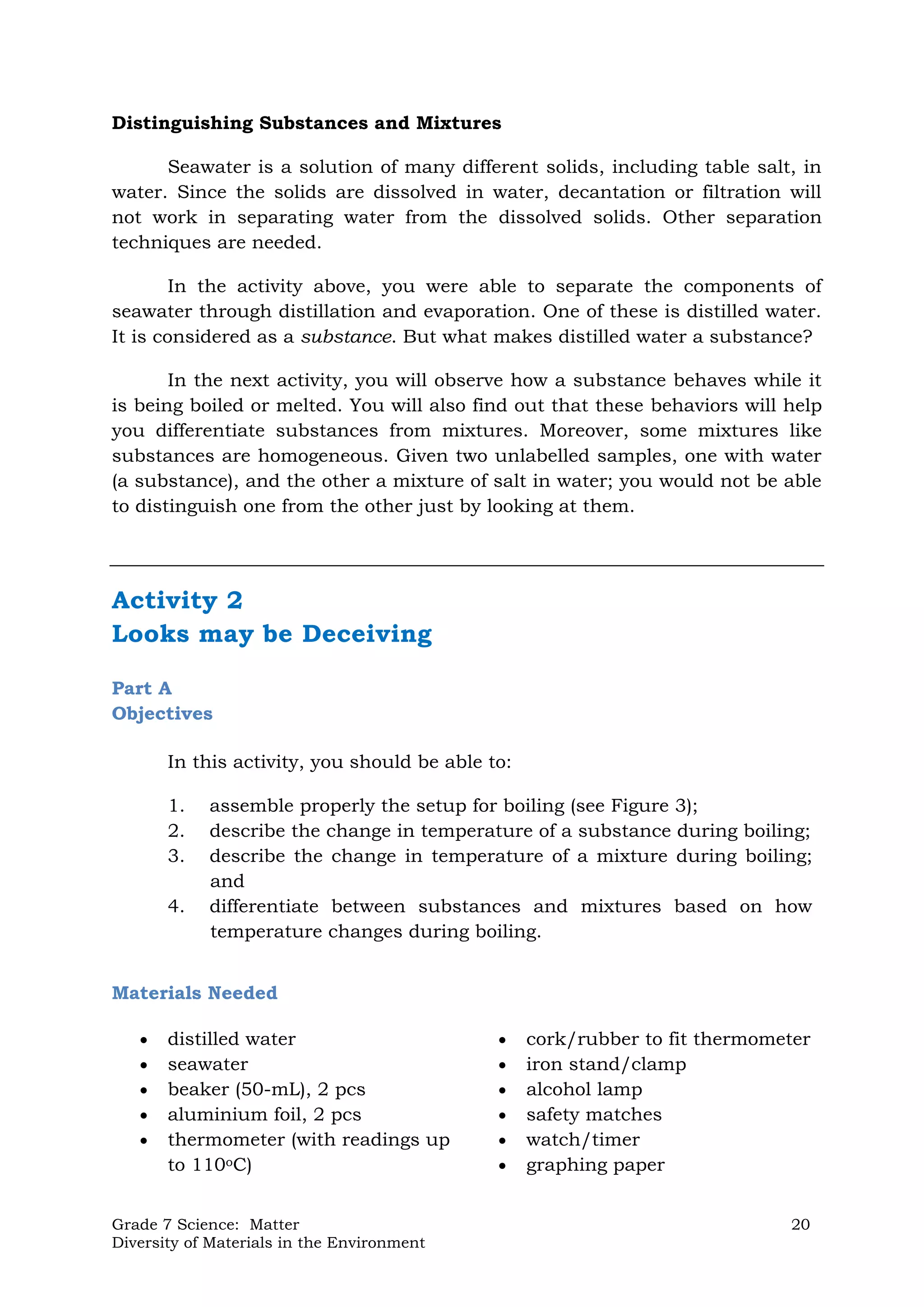 Grade 7 Science: Matter 20
Diversity of Materials in the Environment
Distinguishing Substances and Mixtures
Seawater is a solution of many different solids, including table salt, in
water. Since the solids are dissolved in water, decantation or filtration will
not work in separating water from the dissolved solids. Other separation
techniques are needed.
In the activity above, you were able to separate the components of
seawater through distillation and evaporation. One of these is distilled water.
It is considered as a substance. But what makes distilled water a substance?
In the next activity, you will observe how a substance behaves while it
is being boiled or melted. You will also find out that these behaviors will help
you differentiate substances from mixtures. Moreover, some mixtures like
substances are homogeneous. Given two unlabelled samples, one with water
(a substance), and the other a mixture of salt in water; you would not be able
to distinguish one from the other just by looking at them.
Activity 2
Looks may be Deceiving
Part A
Objectives
In this activity, you should be able to:
1. assemble properly the setup for boiling (see Figure 3);
2. describe the change in temperature of a substance during boiling;
3. describe the change in temperature of a mixture during boiling;
and
4. differentiate between substances and mixtures based on how
temperature changes during boiling.
Materials Needed
 distilled water
 seawater
 beaker (50-mL), 2 pcs
 aluminium foil, 2 pcs
 thermometer (with readings up
to 110oC)
 cork/rubber to fit thermometer
 iron stand/clamp
 alcohol lamp
 safety matches
 watch/timer
 graphing paper
 