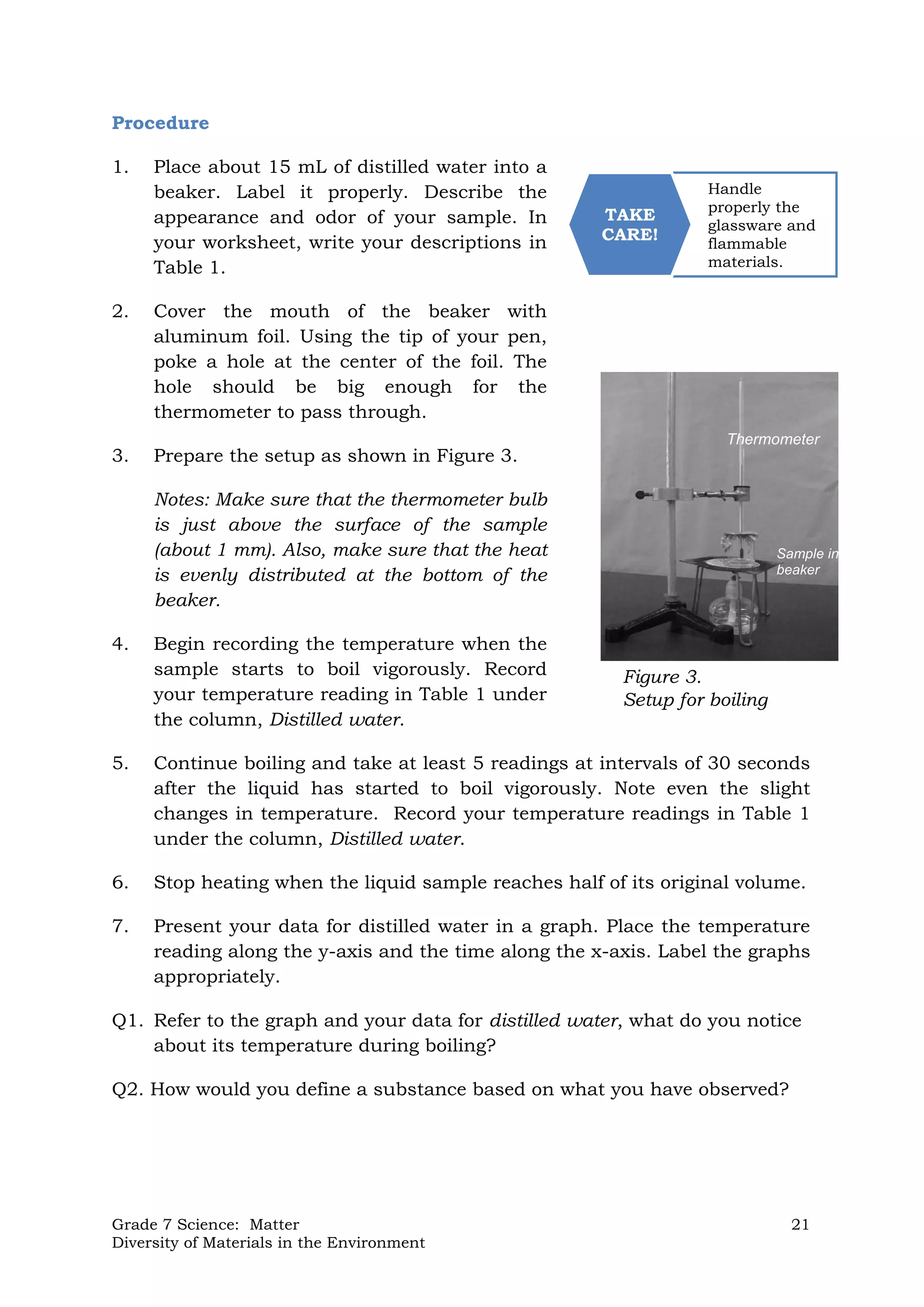 Grade 7 Science: Matter 21
Diversity of Materials in the Environment
Handle
properly the
glassware and
flammable
materials.
TAKE
CARE!
Procedure
1. Place about 15 mL of distilled water into a
beaker. Label it properly. Describe the
appearance and odor of your sample. In
your worksheet, write your descriptions in
Table 1.
2. Cover the mouth of the beaker with
aluminum foil. Using the tip of your pen,
poke a hole at the center of the foil. The
hole should be big enough for the
thermometer to pass through.
3. Prepare the setup as shown in Figure 3.
Notes: Make sure that the thermometer bulb
is just above the surface of the sample
(about 1 mm). Also, make sure that the heat
is evenly distributed at the bottom of the
beaker.
4. Begin recording the temperature when the
sample starts to boil vigorously. Record
your temperature reading in Table 1 under
the column, Distilled water.
5. Continue boiling and take at least 5 readings at intervals of 30 seconds
after the liquid has started to boil vigorously. Note even the slight
changes in temperature. Record your temperature readings in Table 1
under the column, Distilled water.
6. Stop heating when the liquid sample reaches half of its original volume.
7. Present your data for distilled water in a graph. Place the temperature
reading along the y-axis and the time along the x-axis. Label the graphs
appropriately.
Q1. Refer to the graph and your data for distilled water, what do you notice
about its temperature during boiling?
Q2. How would you define a substance based on what you have observed?
Figure 3.
Setup for boiling
Thermometer
Sample in
beaker
 