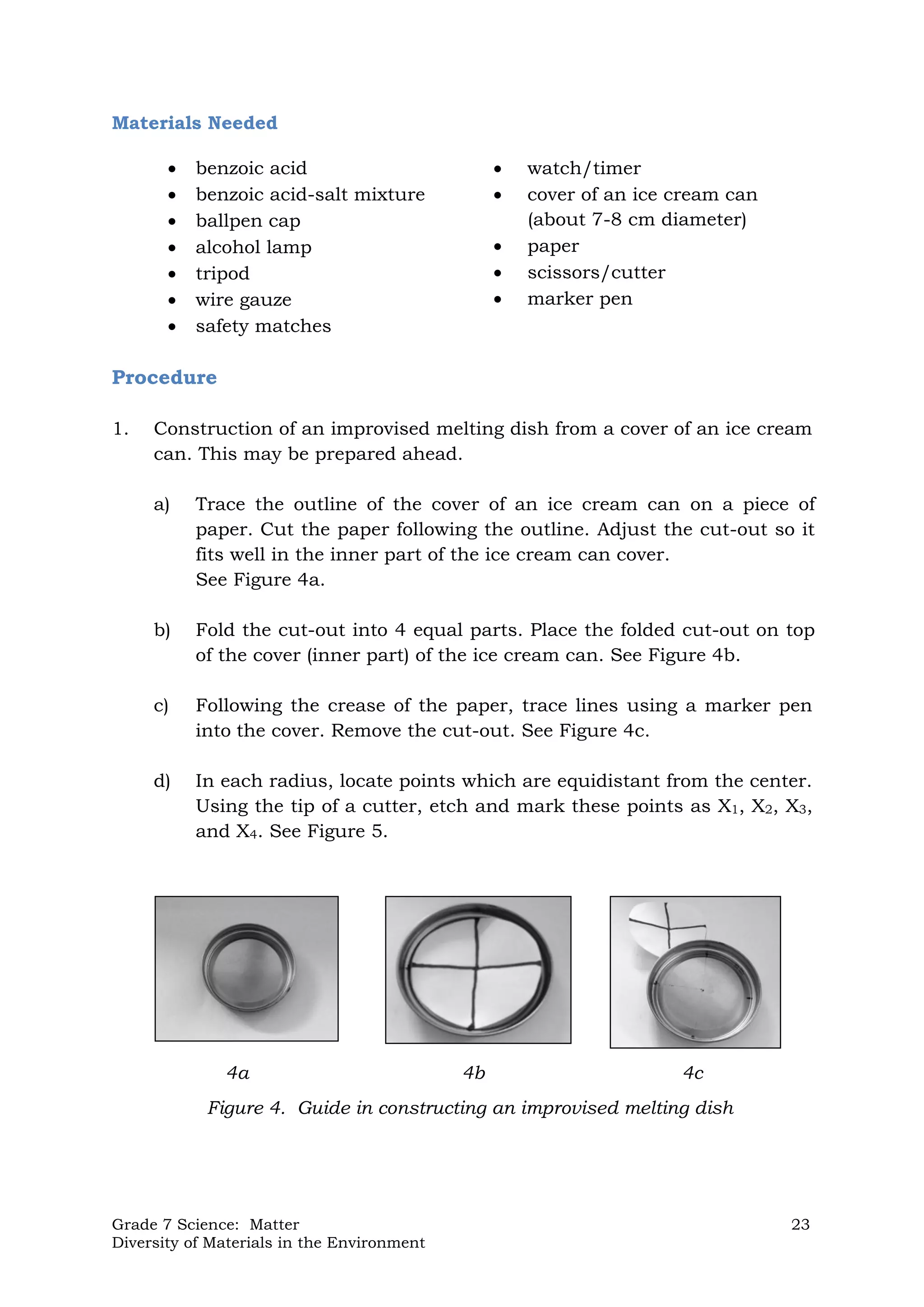 Grade 7 Science: Matter 23
Diversity of Materials in the Environment
Materials Needed
 benzoic acid
 benzoic acid-salt mixture
 ballpen cap
 alcohol lamp
 tripod
 wire gauze
 safety matches
 watch/timer
 cover of an ice cream can
(about 7-8 cm diameter)
 paper
 scissors/cutter
 marker pen
Procedure
1. Construction of an improvised melting dish from a cover of an ice cream
can. This may be prepared ahead.
a) Trace the outline of the cover of an ice cream can on a piece of
paper. Cut the paper following the outline. Adjust the cut-out so it
fits well in the inner part of the ice cream can cover.
See Figure 4a.
b) Fold the cut-out into 4 equal parts. Place the folded cut-out on top
of the cover (inner part) of the ice cream can. See Figure 4b.
c) Following the crease of the paper, trace lines using a marker pen
into the cover. Remove the cut-out. See Figure 4c.
d) In each radius, locate points which are equidistant from the center.
Using the tip of a cutter, etch and mark these points as X1, X2, X3,
and X4. See Figure 5.
Figure 4. Guide in constructing an improvised melting dish
4a 4b 4c
 