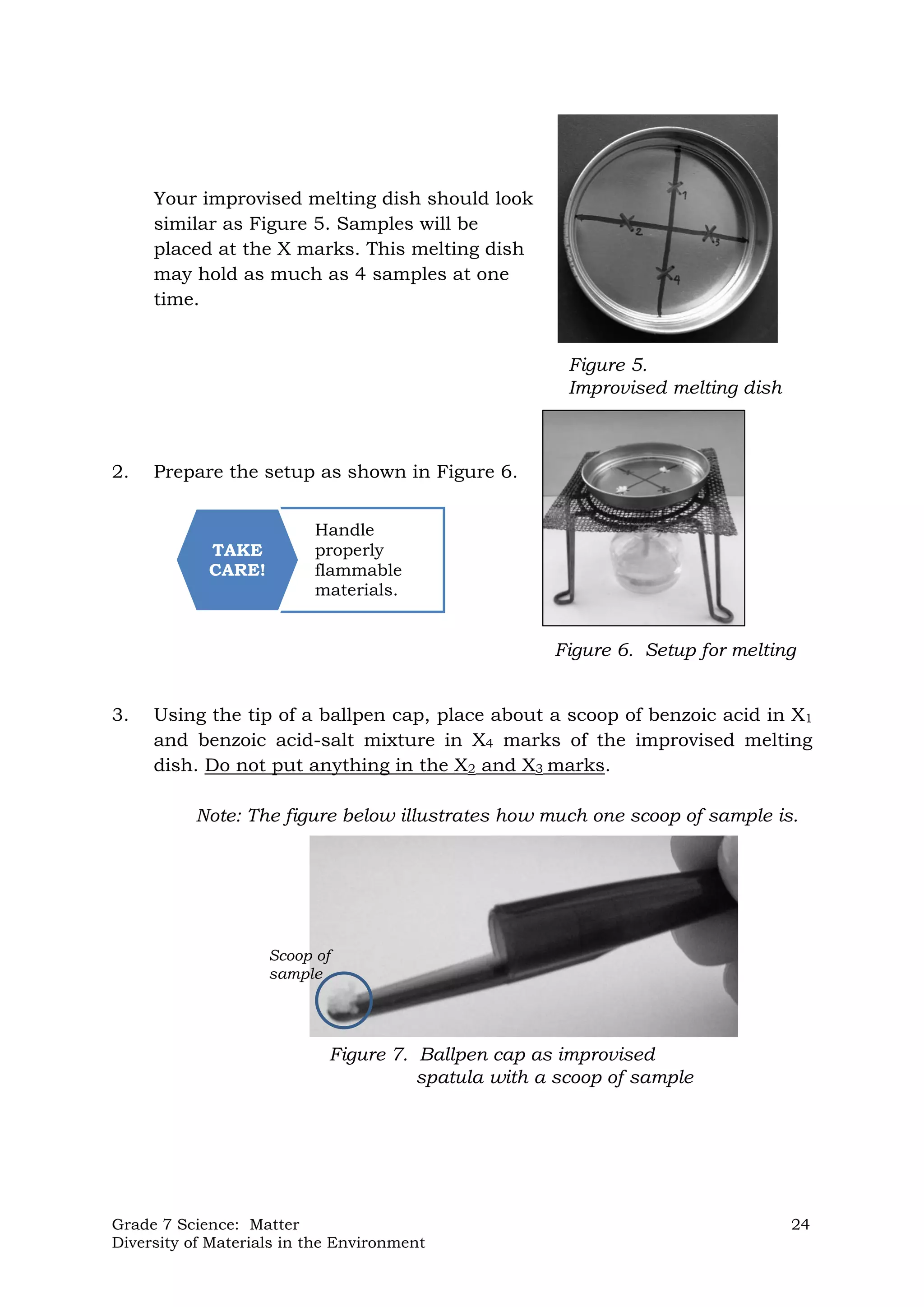 Grade 7 Science: Matter 24
Diversity of Materials in the Environment
Handle
properly
flammable
materials.
TAKE
CARE!
Your improvised melting dish should look
similar as Figure 5. Samples will be
placed at the X marks. This melting dish
may hold as much as 4 samples at one
time.
2. Prepare the setup as shown in Figure 6.
3. Using the tip of a ballpen cap, place about a scoop of benzoic acid in X1
and benzoic acid-salt mixture in X4 marks of the improvised melting
dish. Do not put anything in the X2 and X3 marks.
Note: The figure below illustrates how much one scoop of sample is.
Figure 5.
Improvised melting dish
Figure 6. Setup for melting
Figure 7. Ballpen cap as improvised
spatula with a scoop of sample
Scoop of
sample
 