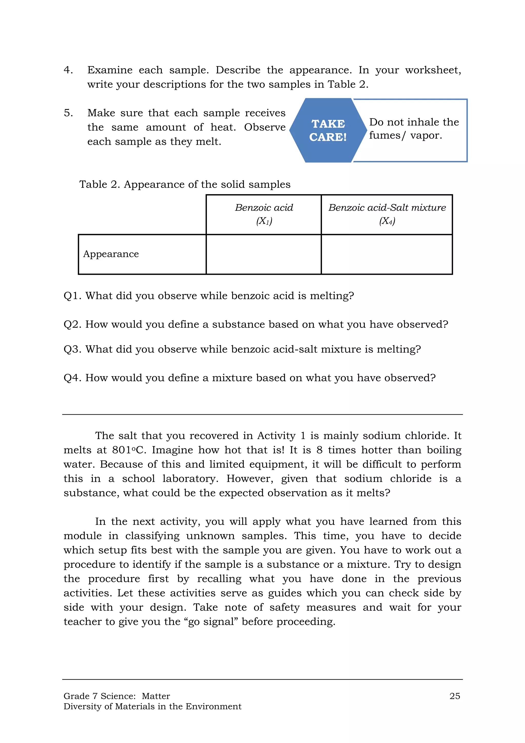 Grade 7 Science: Matter 25
Diversity of Materials in the Environment
4. Examine each sample. Describe the appearance. In your worksheet,
write your descriptions for the two samples in Table 2.
5. Make sure that each sample receives
the same amount of heat. Observe
each sample as they melt.
Table 2. Appearance of the solid samples
Q1. What did you observe while benzoic acid is melting?
Q2. How would you define a substance based on what you have observed?
Q3. What did you observe while benzoic acid-salt mixture is melting?
Q4. How would you define a mixture based on what you have observed?
The salt that you recovered in Activity 1 is mainly sodium chloride. It
melts at 801oC. Imagine how hot that is! It is 8 times hotter than boiling
water. Because of this and limited equipment, it will be difficult to perform
this in a school laboratory. However, given that sodium chloride is a
substance, what could be the expected observation as it melts?
In the next activity, you will apply what you have learned from this
module in classifying unknown samples. This time, you have to decide
which setup fits best with the sample you are given. You have to work out a
procedure to identify if the sample is a substance or a mixture. Try to design
the procedure first by recalling what you have done in the previous
activities. Let these activities serve as guides which you can check side by
side with your design. Take note of safety measures and wait for your
teacher to give you the “go signal” before proceeding.
Benzoic acid
(X1)
Benzoic acid-Salt mixture
(X4)
Appearance
Do not inhale the
fumes/ vapor.
TAKE
CARE!
 