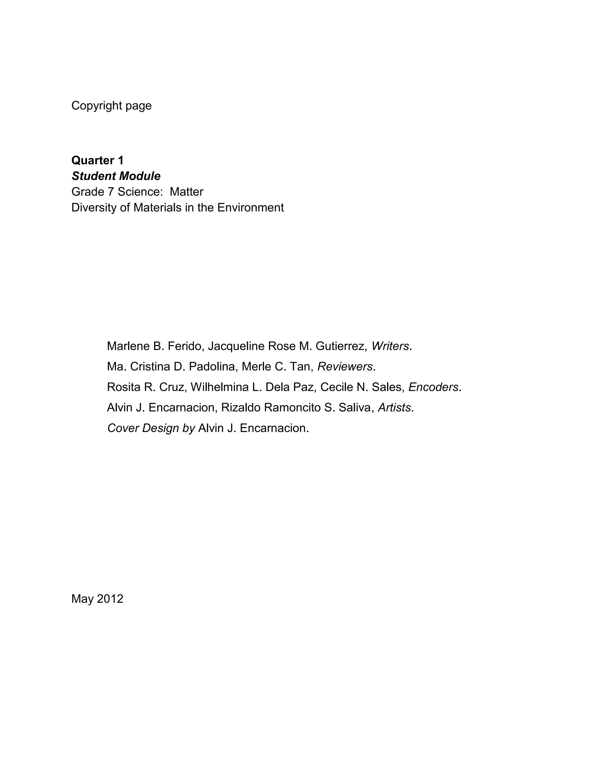 Copyright page
Quarter 1
Student Module
Grade 7 Science: Matter
Diversity of Materials in the Environment
Marlene B. Ferido, Jacqueline Rose M. Gutierrez, Writers.
Ma. Cristina D. Padolina, Merle C. Tan, Reviewers.
Rosita R. Cruz, Wilhelmina L. Dela Paz, Cecile N. Sales, Encoders.
Alvin J. Encarnacion, Rizaldo Ramoncito S. Saliva, Artists.
Cover Design by Alvin J. Encarnacion.
May 2012
 