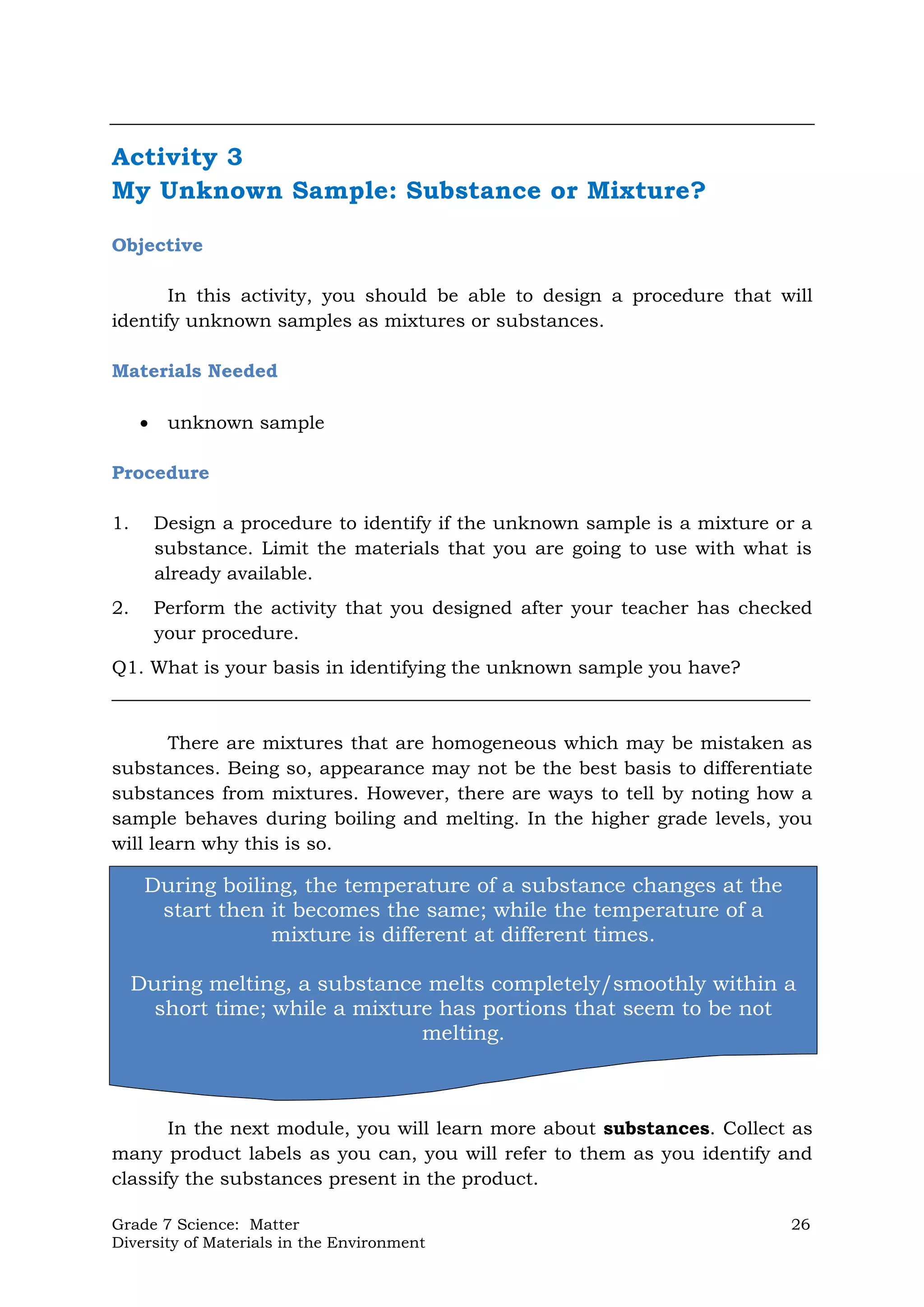 Grade 7 Science: Matter 26
Diversity of Materials in the Environment
Activity 3
My Unknown Sample: Substance or Mixture?
Objective
In this activity, you should be able to design a procedure that will
identify unknown samples as mixtures or substances.
Materials Needed
 unknown sample
Procedure
1. Design a procedure to identify if the unknown sample is a mixture or a
substance. Limit the materials that you are going to use with what is
already available.
2. Perform the activity that you designed after your teacher has checked
your procedure.
Q1. What is your basis in identifying the unknown sample you have?
___________________________________________________________________________
There are mixtures that are homogeneous which may be mistaken as
substances. Being so, appearance may not be the best basis to differentiate
substances from mixtures. However, there are ways to tell by noting how a
sample behaves during boiling and melting. In the higher grade levels, you
will learn why this is so.
In the next module, you will learn more about substances. Collect as
many product labels as you can, you will refer to them as you identify and
classify the substances present in the product.
During boiling, the temperature of a substance changes at the
start then it becomes the same; while the temperature of a
mixture is different at different times.
During melting, a substance melts completely/smoothly within a
short time; while a mixture has portions that seem to be not
melting.
 