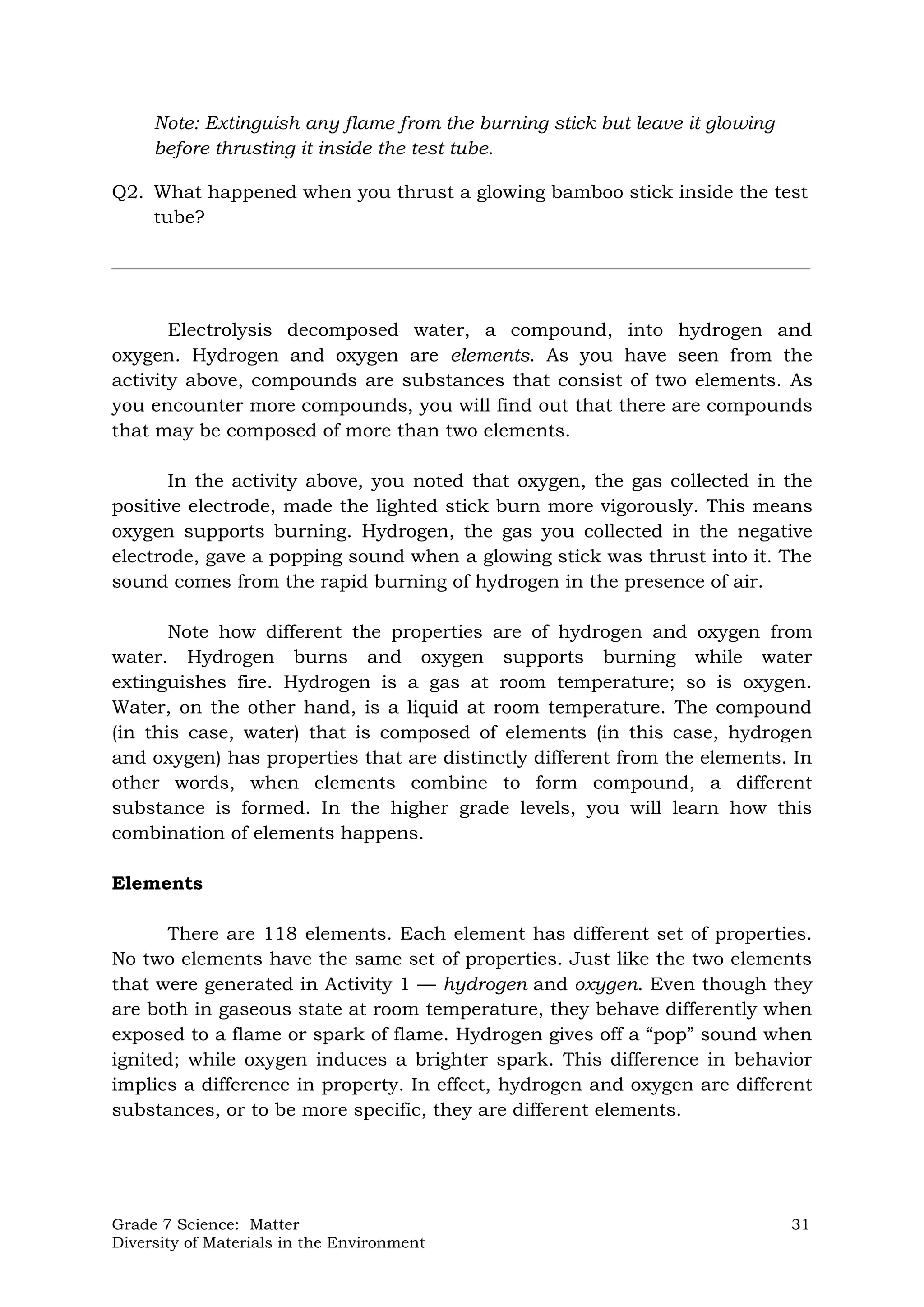 Grade 7 Science: Matter 31
Diversity of Materials in the Environment
Note: Extinguish any flame from the burning stick but leave it glowing
before thrusting it inside the test tube.
Q2. What happened when you thrust a glowing bamboo stick inside the test
tube?
___________________________________________________________________________
Electrolysis decomposed water, a compound, into hydrogen and
oxygen. Hydrogen and oxygen are elements. As you have seen from the
activity above, compounds are substances that consist of two elements. As
you encounter more compounds, you will find out that there are compounds
that may be composed of more than two elements.
In the activity above, you noted that oxygen, the gas collected in the
positive electrode, made the lighted stick burn more vigorously. This means
oxygen supports burning. Hydrogen, the gas you collected in the negative
electrode, gave a popping sound when a glowing stick was thrust into it. The
sound comes from the rapid burning of hydrogen in the presence of air.
Note how different the properties are of hydrogen and oxygen from
water. Hydrogen burns and oxygen supports burning while water
extinguishes fire. Hydrogen is a gas at room temperature; so is oxygen.
Water, on the other hand, is a liquid at room temperature. The compound
(in this case, water) that is composed of elements (in this case, hydrogen
and oxygen) has properties that are distinctly different from the elements. In
other words, when elements combine to form compound, a different
substance is formed. In the higher grade levels, you will learn how this
combination of elements happens.
Elements
There are 118 elements. Each element has different set of properties.
No two elements have the same set of properties. Just like the two elements
that were generated in Activity 1 — hydrogen and oxygen. Even though they
are both in gaseous state at room temperature, they behave differently when
exposed to a flame or spark of flame. Hydrogen gives off a “pop” sound when
ignited; while oxygen induces a brighter spark. This difference in behavior
implies a difference in property. In effect, hydrogen and oxygen are different
substances, or to be more specific, they are different elements.
 