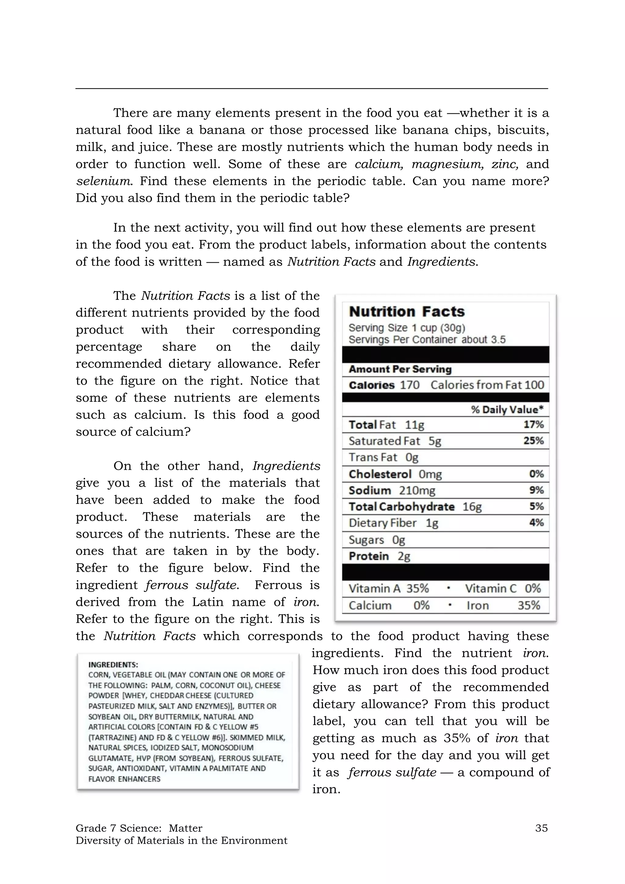 Grade 7 Science: Matter 35
Diversity of Materials in the Environment
___________________________________________________________________________
There are many elements present in the food you eat —whether it is a
natural food like a banana or those processed like banana chips, biscuits,
milk, and juice. These are mostly nutrients which the human body needs in
order to function well. Some of these are calcium, magnesium, zinc, and
selenium. Find these elements in the periodic table. Can you name more?
Did you also find them in the periodic table?
In the next activity, you will find out how these elements are present
in the food you eat. From the product labels, information about the contents
of the food is written — named as Nutrition Facts and Ingredients.
The Nutrition Facts is a list of the
different nutrients provided by the food
product with their corresponding
percentage share on the daily
recommended dietary allowance. Refer
to the figure on the right. Notice that
some of these nutrients are elements
such as calcium. Is this food a good
source of calcium?
On the other hand, Ingredients
give you a list of the materials that
have been added to make the food
product. These materials are the
sources of the nutrients. These are the
ones that are taken in by the body.
Refer to the figure below. Find the
ingredient ferrous sulfate. Ferrous is
derived from the Latin name of iron.
Refer to the figure on the right. This is
the Nutrition Facts which corresponds to the food product having these
ingredients. Find the nutrient iron.
How much iron does this food product
give as part of the recommended
dietary allowance? From this product
label, you can tell that you will be
getting as much as 35% of iron that
you need for the day and you will get
it as ferrous sulfate — a compound of
iron.
 
