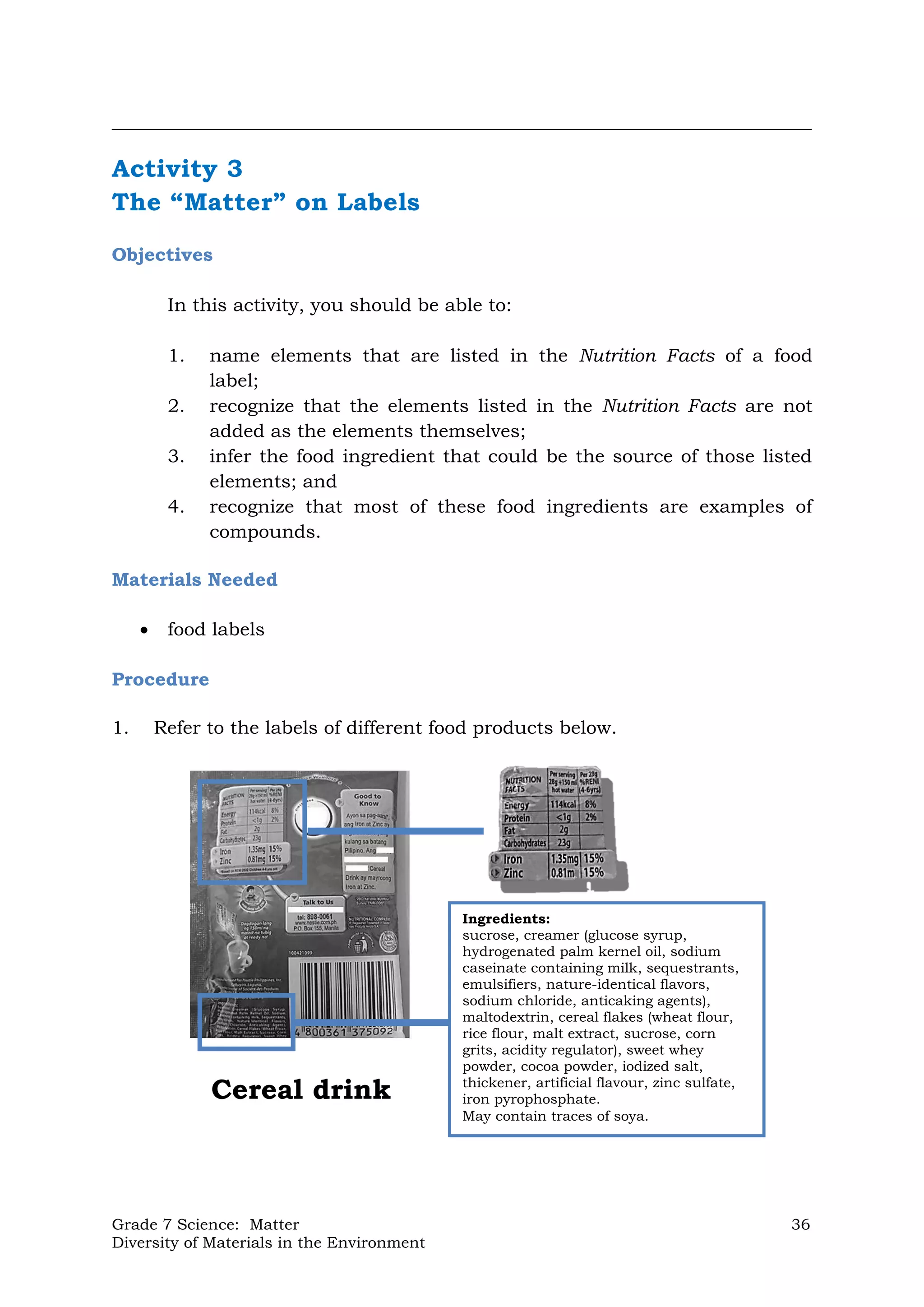 Grade 7 Science: Matter 36
Diversity of Materials in the Environment
Cereal drink
Ingredients:
sucrose, creamer (glucose syrup,
hydrogenated palm kernel oil, sodium
caseinate containing milk, sequestrants,
emulsifiers, nature-identical flavors,
sodium chloride, anticaking agents),
maltodextrin, cereal flakes (wheat flour,
rice flour, malt extract, sucrose, corn
grits, acidity regulator), sweet whey
powder, cocoa powder, iodized salt,
thickener, artificial flavour, zinc sulfate,
iron pyrophosphate.
May contain traces of soya.
__________________________________________________________________________________
Activity 3
The “Matter” on Labels
Objectives
In this activity, you should be able to:
1. name elements that are listed in the Nutrition Facts of a food
label;
2. recognize that the elements listed in the Nutrition Facts are not
added as the elements themselves;
3. infer the food ingredient that could be the source of those listed
elements; and
4. recognize that most of these food ingredients are examples of
compounds.
Materials Needed
 food labels
Procedure
1. Refer to the labels of different food products below.
 