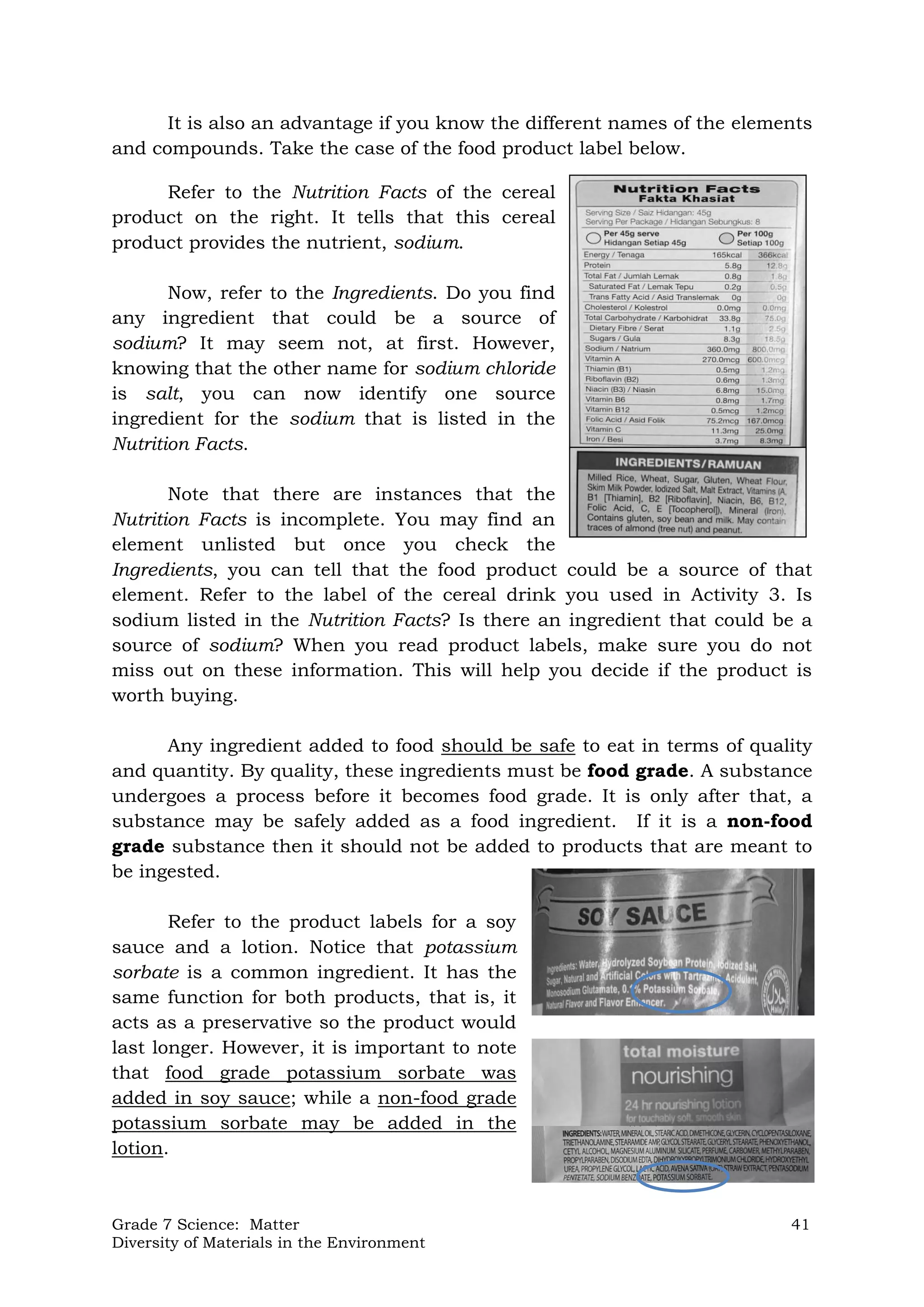 Grade 7 Science: Matter 41
Diversity of Materials in the Environment
It is also an advantage if you know the different names of the elements
and compounds. Take the case of the food product label below.
Refer to the Nutrition Facts of the cereal
product on the right. It tells that this cereal
product provides the nutrient, sodium.
Now, refer to the Ingredients. Do you find
any ingredient that could be a source of
sodium? It may seem not, at first. However,
knowing that the other name for sodium chloride
is salt, you can now identify one source
ingredient for the sodium that is listed in the
Nutrition Facts.
Note that there are instances that the
Nutrition Facts is incomplete. You may find an
element unlisted but once you check the
Ingredients, you can tell that the food product could be a source of that
element. Refer to the label of the cereal drink you used in Activity 3. Is
sodium listed in the Nutrition Facts? Is there an ingredient that could be a
source of sodium? When you read product labels, make sure you do not
miss out on these information. This will help you decide if the product is
worth buying.
Any ingredient added to food should be safe to eat in terms of quality
and quantity. By quality, these ingredients must be food grade. A substance
undergoes a process before it becomes food grade. It is only after that, a
substance may be safely added as a food ingredient. If it is a non-food
grade substance then it should not be added to products that are meant to
be ingested.
Refer to the product labels for a soy
sauce and a lotion. Notice that potassium
sorbate is a common ingredient. It has the
same function for both products, that is, it
acts as a preservative so the product would
last longer. However, it is important to note
that food grade potassium sorbate was
added in soy sauce; while a non-food grade
potassium sorbate may be added in the
lotion.
 