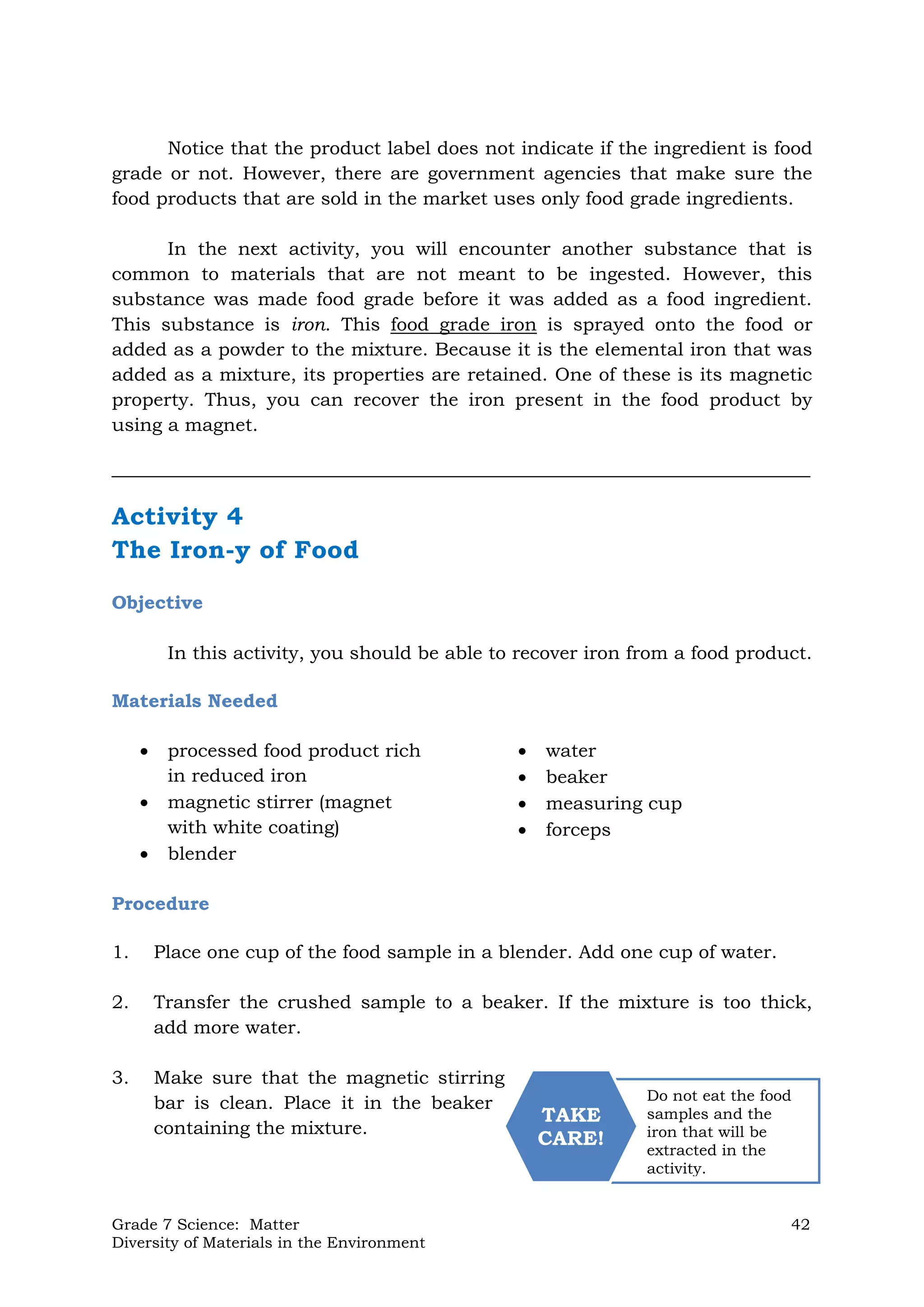Grade 7 Science: Matter 42
Diversity of Materials in the Environment
Do not eat the food
samples and the
iron that will be
extracted in the
activity.
TAKE
CARE!
Notice that the product label does not indicate if the ingredient is food
grade or not. However, there are government agencies that make sure the
food products that are sold in the market uses only food grade ingredients.
In the next activity, you will encounter another substance that is
common to materials that are not meant to be ingested. However, this
substance was made food grade before it was added as a food ingredient.
This substance is iron. This food grade iron is sprayed onto the food or
added as a powder to the mixture. Because it is the elemental iron that was
added as a mixture, its properties are retained. One of these is its magnetic
property. Thus, you can recover the iron present in the food product by
using a magnet.
___________________________________________________________________________
Activity 4
The Iron-y of Food
Objective
In this activity, you should be able to recover iron from a food product.
Materials Needed
 processed food product rich
in reduced iron
 magnetic stirrer (magnet
with white coating)
 blender
 water
 beaker
 measuring cup
 forceps
Procedure
1. Place one cup of the food sample in a blender. Add one cup of water.
2. Transfer the crushed sample to a beaker. If the mixture is too thick,
add more water.
3. Make sure that the magnetic stirring
bar is clean. Place it in the beaker
containing the mixture.
 