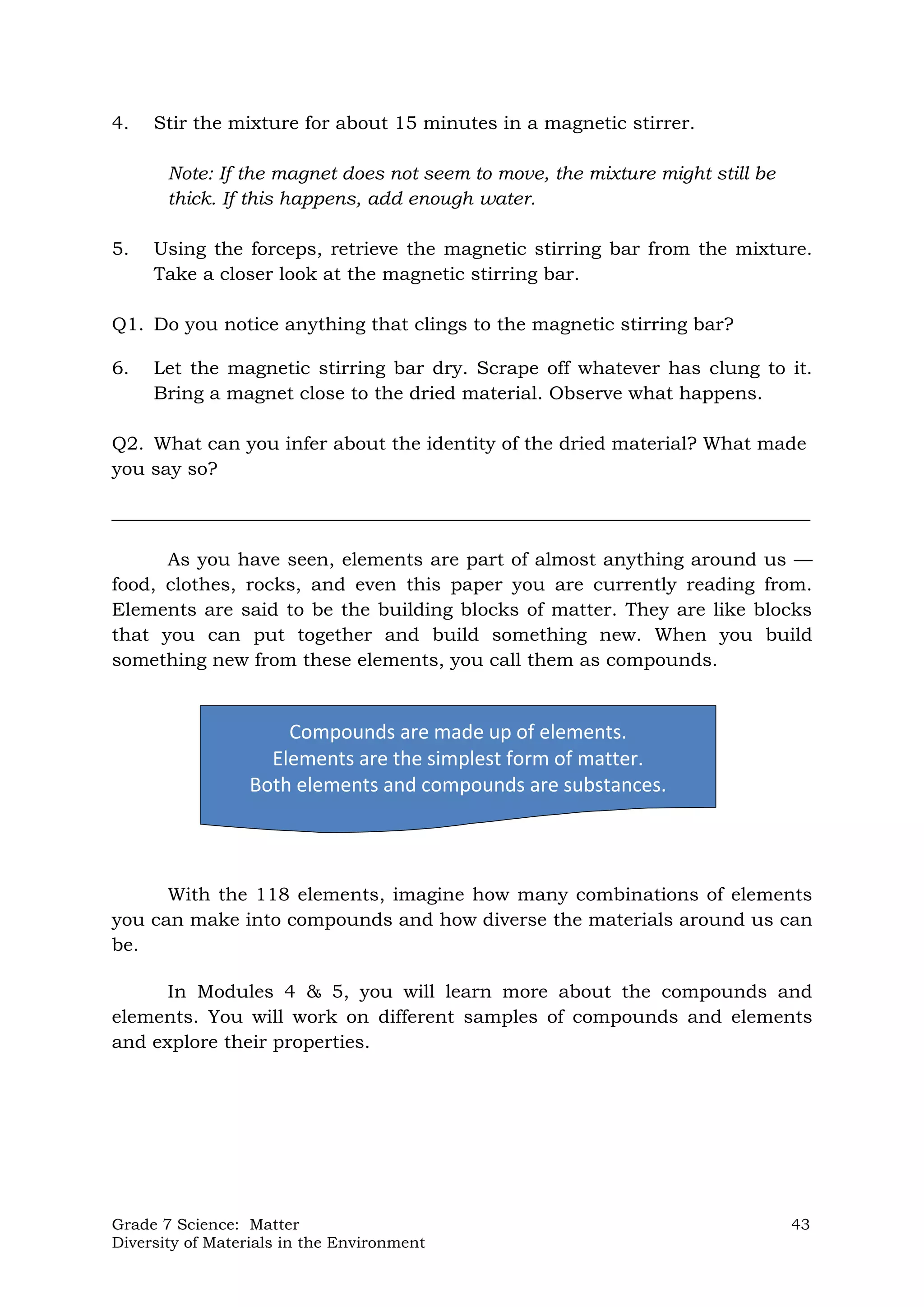 Grade 7 Science: Matter 43
Diversity of Materials in the Environment
Compounds are made up of elements.
Elements are the simplest form of matter.
Both elements and compounds are substances.
4. Stir the mixture for about 15 minutes in a magnetic stirrer.
Note: If the magnet does not seem to move, the mixture might still be
thick. If this happens, add enough water.
5. Using the forceps, retrieve the magnetic stirring bar from the mixture.
Take a closer look at the magnetic stirring bar.
Q1. Do you notice anything that clings to the magnetic stirring bar?
6. Let the magnetic stirring bar dry. Scrape off whatever has clung to it.
Bring a magnet close to the dried material. Observe what happens.
Q2. What can you infer about the identity of the dried material? What made
you say so?
___________________________________________________________________________
As you have seen, elements are part of almost anything around us —
food, clothes, rocks, and even this paper you are currently reading from.
Elements are said to be the building blocks of matter. They are like blocks
that you can put together and build something new. When you build
something new from these elements, you call them as compounds.
With the 118 elements, imagine how many combinations of elements
you can make into compounds and how diverse the materials around us can
be.
In Modules 4 & 5, you will learn more about the compounds and
elements. You will work on different samples of compounds and elements
and explore their properties.
 