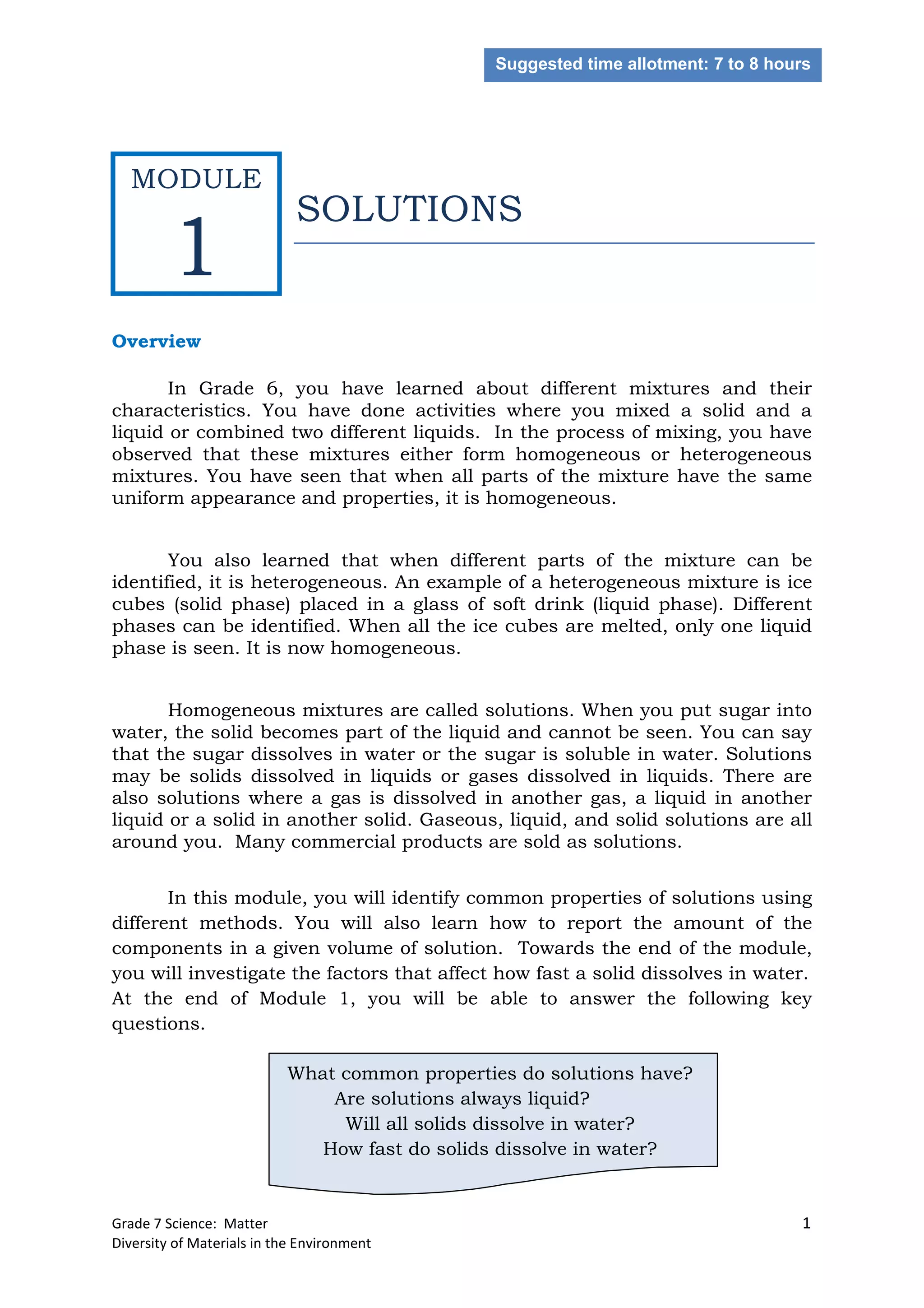 Grade 7 Science: Matter 1
Diversity of Materials in the Environment
SOLUTIONS
Overview
In Grade 6, you have learned about different mixtures and their
characteristics. You have done activities where you mixed a solid and a
liquid or combined two different liquids. In the process of mixing, you have
observed that these mixtures either form homogeneous or heterogeneous
mixtures. You have seen that when all parts of the mixture have the same
uniform appearance and properties, it is homogeneous.
You also learned that when different parts of the mixture can be
identified, it is heterogeneous. An example of a heterogeneous mixture is ice
cubes (solid phase) placed in a glass of soft drink (liquid phase). Different
phases can be identified. When all the ice cubes are melted, only one liquid
phase is seen. It is now homogeneous.
Homogeneous mixtures are called solutions. When you put sugar into
water, the solid becomes part of the liquid and cannot be seen. You can say
that the sugar dissolves in water or the sugar is soluble in water. Solutions
may be solids dissolved in liquids or gases dissolved in liquids. There are
also solutions where a gas is dissolved in another gas, a liquid in another
liquid or a solid in another solid. Gaseous, liquid, and solid solutions are all
around you. Many commercial products are sold as solutions.
In this module, you will identify common properties of solutions using
different methods. You will also learn how to report the amount of the
components in a given volume of solution. Towards the end of the module,
you will investigate the factors that affect how fast a solid dissolves in water.
At the end of Module 1, you will be able to answer the following key
questions.
What common properties do solutions have?
Are solutions always liquid?
Will all solids dissolve in water?
How fast do solids dissolve in water?
Suggested time allotment: 7 to 8 hours
MODULE
1
 