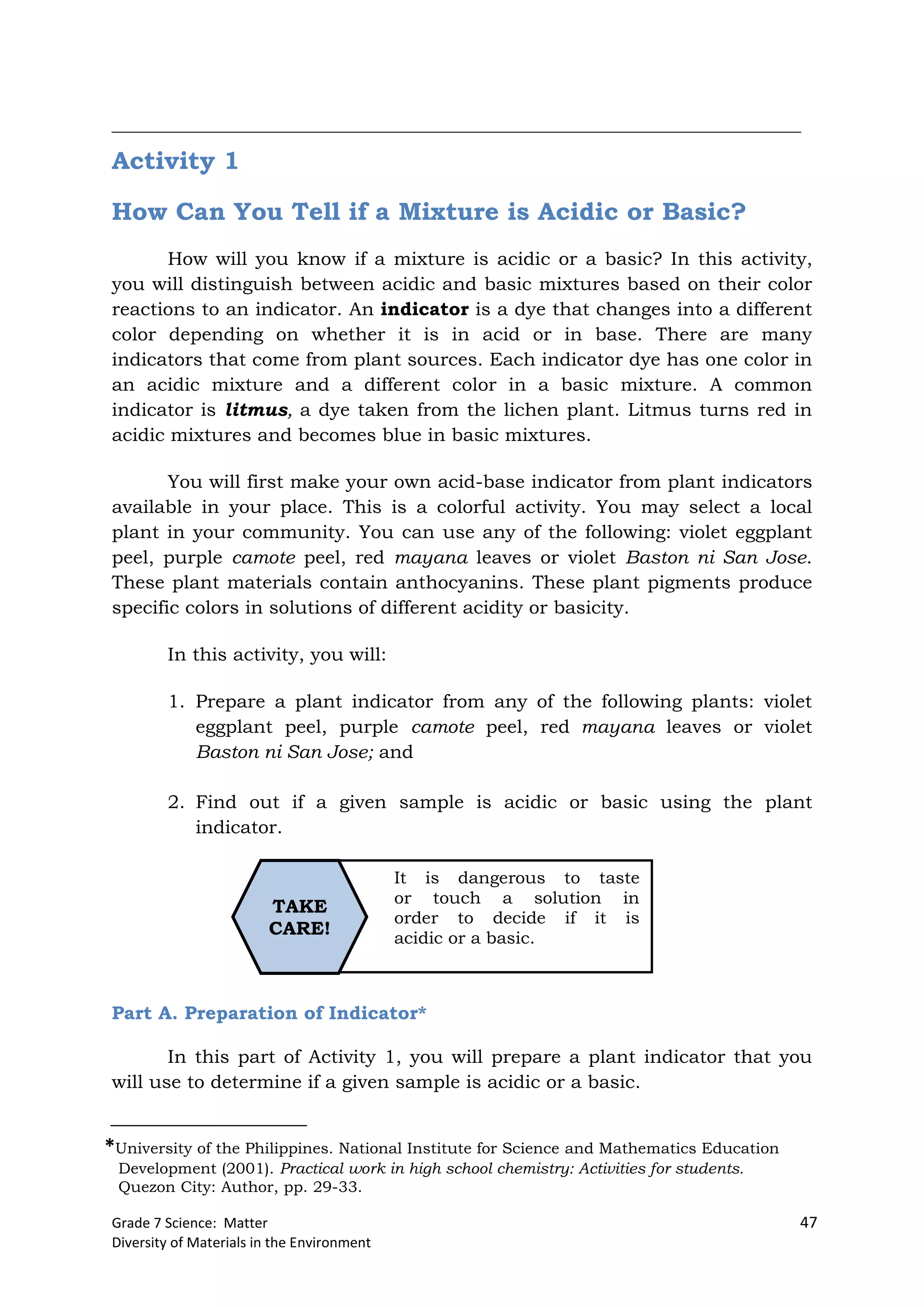 Grade 7 Science: Matter 47
Diversity of Materials in the Environment
It is dangerous to taste
or touch a solution in
order to decide if it is
acidic or a basic.
TAKE
CARE!
__________________________________________________________________________
Activity 1
How Can You Tell if a Mixture is Acidic or Basic?
How will you know if a mixture is acidic or a basic? In this activity,
you will distinguish between acidic and basic mixtures based on their color
reactions to an indicator. An indicator is a dye that changes into a different
color depending on whether it is in acid or in base. There are many
indicators that come from plant sources. Each indicator dye has one color in
an acidic mixture and a different color in a basic mixture. A common
indicator is litmus, a dye taken from the lichen plant. Litmus turns red in
acidic mixtures and becomes blue in basic mixtures.
You will first make your own acid-base indicator from plant indicators
available in your place. This is a colorful activity. You may select a local
plant in your community. You can use any of the following: violet eggplant
peel, purple camote peel, red mayana leaves or violet Baston ni San Jose.
These plant materials contain anthocyanins. These plant pigments produce
specific colors in solutions of different acidity or basicity.
In this activity, you will:
1. Prepare a plant indicator from any of the following plants: violet
eggplant peel, purple camote peel, red mayana leaves or violet
Baston ni San Jose; and
2. Find out if a given sample is acidic or basic using the plant
indicator.
Part A. Preparation of Indicator*
In this part of Activity 1, you will prepare a plant indicator that you
will use to determine if a given sample is acidic or a basic.
*University of the Philippines. National Institute for Science and Mathematics Education
Development (2001). Practical work in high school chemistry: Activities for students.
Quezon City: Author, pp. 29-33.
 