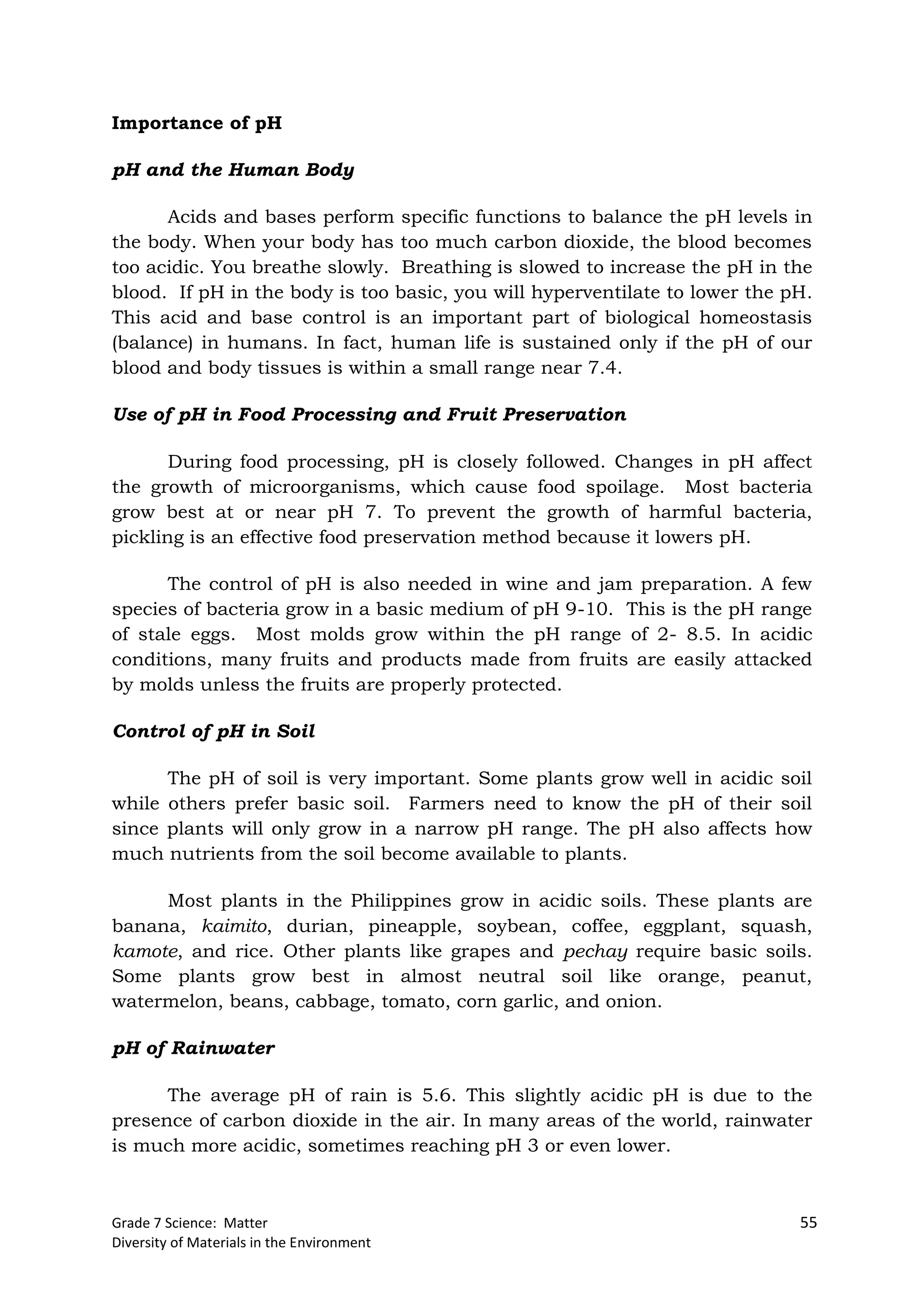 Grade 7 Science: Matter 55
Diversity of Materials in the Environment
Importance of pH
pH and the Human Body
Acids and bases perform specific functions to balance the pH levels in
the body. When your body has too much carbon dioxide, the blood becomes
too acidic. You breathe slowly. Breathing is slowed to increase the pH in the
blood. If pH in the body is too basic, you will hyperventilate to lower the pH.
This acid and base control is an important part of biological homeostasis
(balance) in humans. In fact, human life is sustained only if the pH of our
blood and body tissues is within a small range near 7.4.
Use of pH in Food Processing and Fruit Preservation
During food processing, pH is closely followed. Changes in pH affect
the growth of microorganisms, which cause food spoilage. Most bacteria
grow best at or near pH 7. To prevent the growth of harmful bacteria,
pickling is an effective food preservation method because it lowers pH.
The control of pH is also needed in wine and jam preparation. A few
species of bacteria grow in a basic medium of pH 9-10. This is the pH range
of stale eggs. Most molds grow within the pH range of 2- 8.5. In acidic
conditions, many fruits and products made from fruits are easily attacked
by molds unless the fruits are properly protected.
Control of pH in Soil
The pH of soil is very important. Some plants grow well in acidic soil
while others prefer basic soil. Farmers need to know the pH of their soil
since plants will only grow in a narrow pH range. The pH also affects how
much nutrients from the soil become available to plants.
Most plants in the Philippines grow in acidic soils. These plants are
banana, kaimito, durian, pineapple, soybean, coffee, eggplant, squash,
kamote, and rice. Other plants like grapes and pechay require basic soils.
Some plants grow best in almost neutral soil like orange, peanut,
watermelon, beans, cabbage, tomato, corn garlic, and onion.
pH of Rainwater
The average pH of rain is 5.6. This slightly acidic pH is due to the
presence of carbon dioxide in the air. In many areas of the world, rainwater
is much more acidic, sometimes reaching pH 3 or even lower.
 