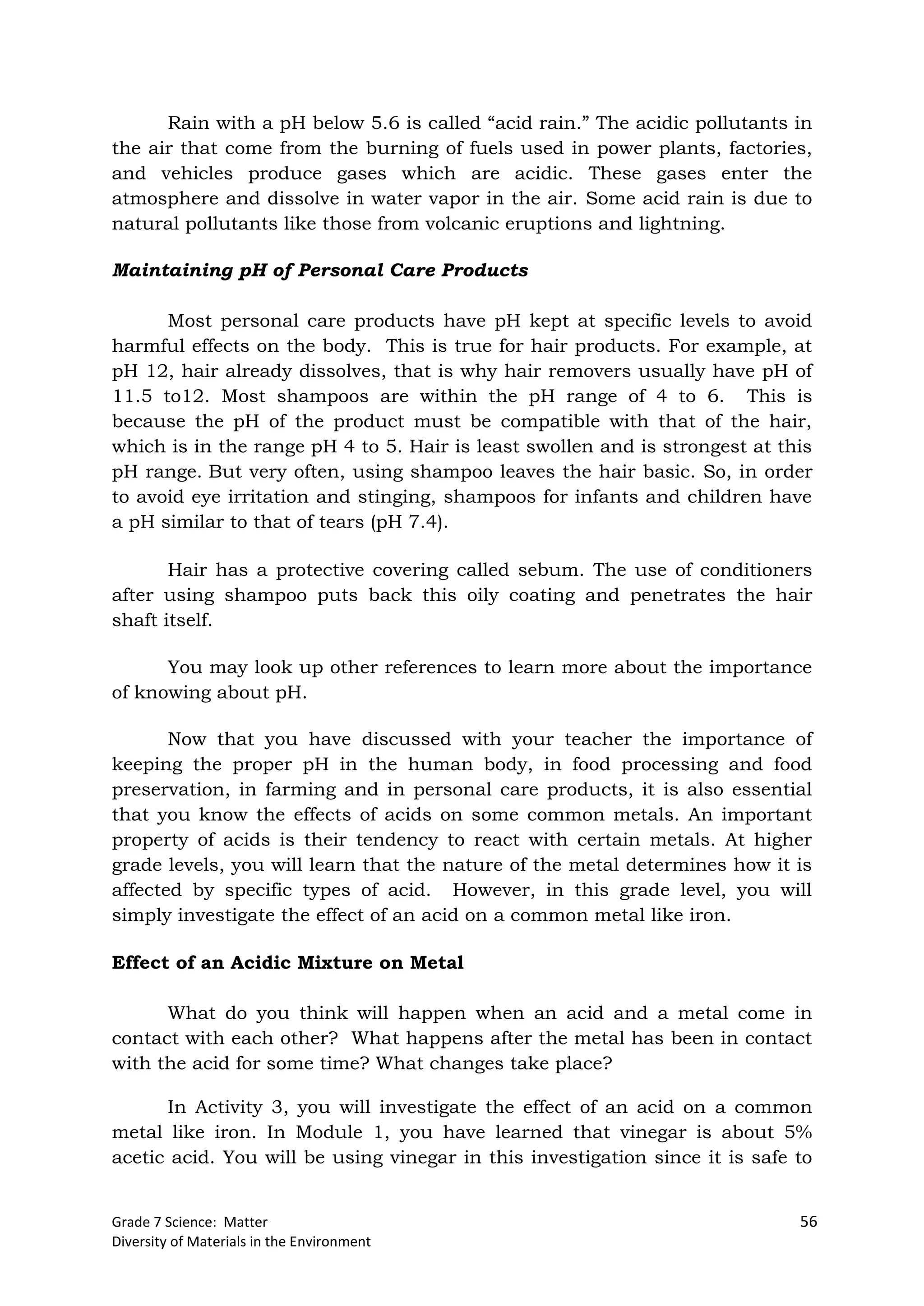 Grade 7 Science: Matter 56
Diversity of Materials in the Environment
Rain with a pH below 5.6 is called “acid rain.” The acidic pollutants in
the air that come from the burning of fuels used in power plants, factories,
and vehicles produce gases which are acidic. These gases enter the
atmosphere and dissolve in water vapor in the air. Some acid rain is due to
natural pollutants like those from volcanic eruptions and lightning.
Maintaining pH of Personal Care Products
Most personal care products have pH kept at specific levels to avoid
harmful effects on the body. This is true for hair products. For example, at
pH 12, hair already dissolves, that is why hair removers usually have pH of
11.5 to12. Most shampoos are within the pH range of 4 to 6. This is
because the pH of the product must be compatible with that of the hair,
which is in the range pH 4 to 5. Hair is least swollen and is strongest at this
pH range. But very often, using shampoo leaves the hair basic. So, in order
to avoid eye irritation and stinging, shampoos for infants and children have
a pH similar to that of tears (pH 7.4).
Hair has a protective covering called sebum. The use of conditioners
after using shampoo puts back this oily coating and penetrates the hair
shaft itself.
You may look up other references to learn more about the importance
of knowing about pH.
Now that you have discussed with your teacher the importance of
keeping the proper pH in the human body, in food processing and food
preservation, in farming and in personal care products, it is also essential
that you know the effects of acids on some common metals. An important
property of acids is their tendency to react with certain metals. At higher
grade levels, you will learn that the nature of the metal determines how it is
affected by specific types of acid. However, in this grade level, you will
simply investigate the effect of an acid on a common metal like iron.
Effect of an Acidic Mixture on Metal
What do you think will happen when an acid and a metal come in
contact with each other? What happens after the metal has been in contact
with the acid for some time? What changes take place?
In Activity 3, you will investigate the effect of an acid on a common
metal like iron. In Module 1, you have learned that vinegar is about 5%
acetic acid. You will be using vinegar in this investigation since it is safe to
 