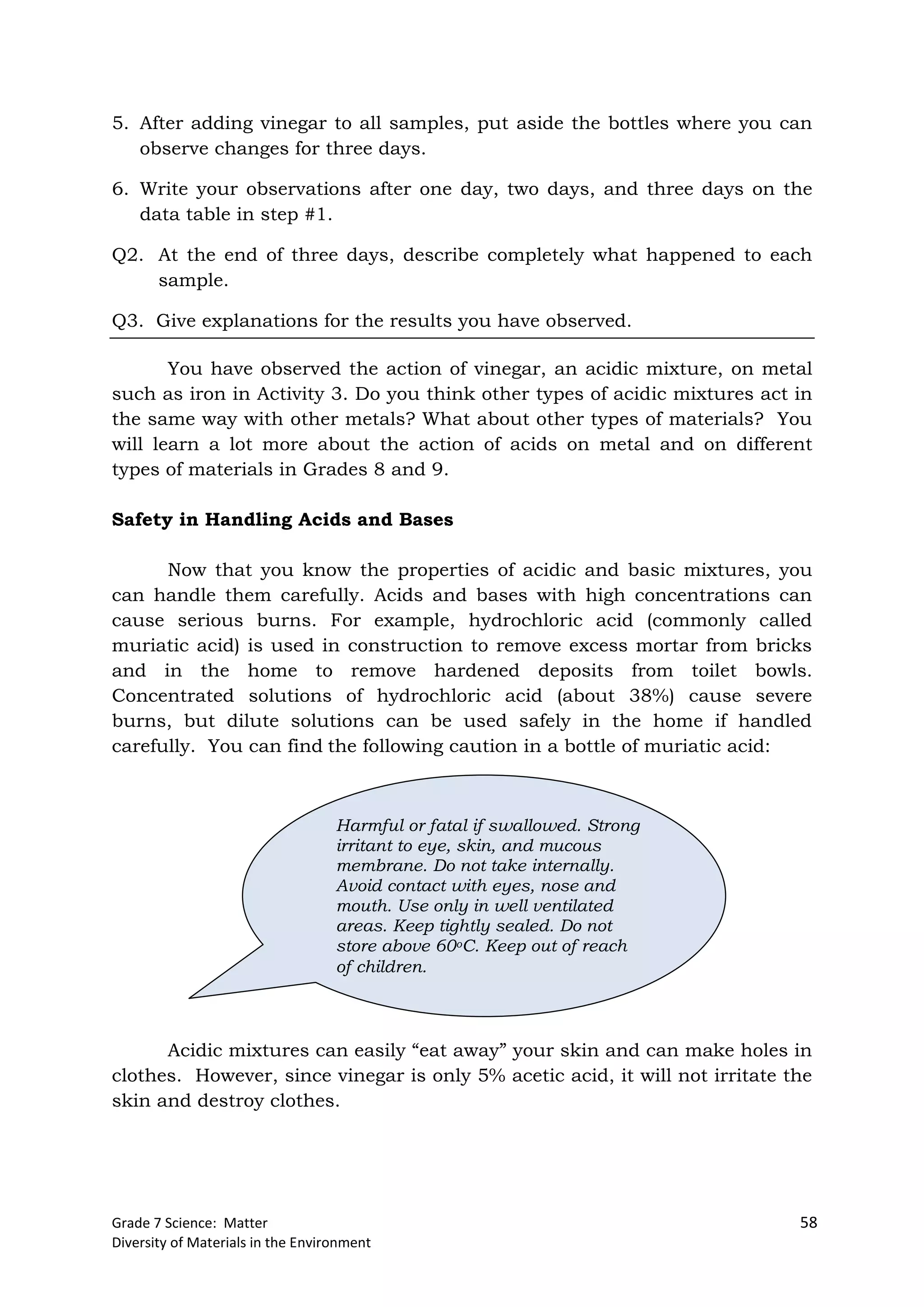Grade 7 Science: Matter 58
Diversity of Materials in the Environment
5. After adding vinegar to all samples, put aside the bottles where you can
observe changes for three days.
6. Write your observations after one day, two days, and three days on the
data table in step #1.
Q2. At the end of three days, describe completely what happened to each
sample.
Q3. Give explanations for the results you have observed.
You have observed the action of vinegar, an acidic mixture, on metal
such as iron in Activity 3. Do you think other types of acidic mixtures act in
the same way with other metals? What about other types of materials? You
will learn a lot more about the action of acids on metal and on different
types of materials in Grades 8 and 9.
Safety in Handling Acids and Bases
Now that you know the properties of acidic and basic mixtures, you
can handle them carefully. Acids and bases with high concentrations can
cause serious burns. For example, hydrochloric acid (commonly called
muriatic acid) is used in construction to remove excess mortar from bricks
and in the home to remove hardened deposits from toilet bowls.
Concentrated solutions of hydrochloric acid (about 38%) cause severe
burns, but dilute solutions can be used safely in the home if handled
carefully. You can find the following caution in a bottle of muriatic acid:
Acidic mixtures can easily “eat away” your skin and can make holes in
clothes. However, since vinegar is only 5% acetic acid, it will not irritate the
skin and destroy clothes.
Harmful or fatal if swallowed. Strong
irritant to eye, skin, and mucous
membrane. Do not take internally.
Avoid contact with eyes, nose and
mouth. Use only in well ventilated
areas. Keep tightly sealed. Do not
store above 60oC. Keep out of reach
of children.
 