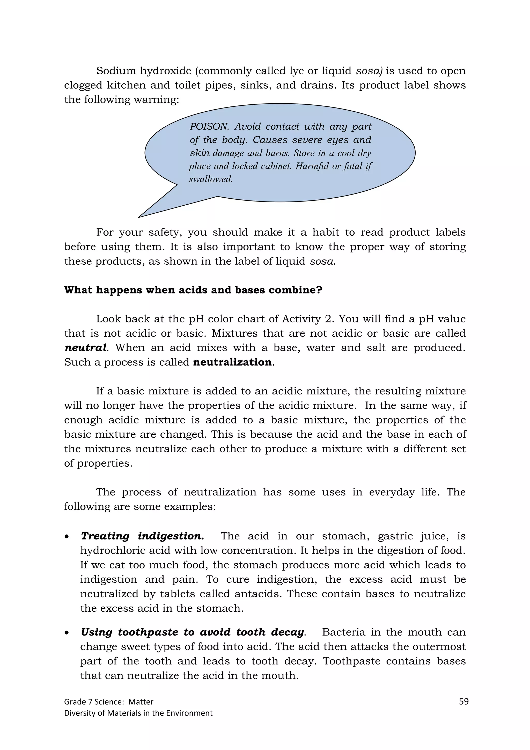 Grade 7 Science: Matter 59
Diversity of Materials in the Environment
Sodium hydroxide (commonly called lye or liquid sosa) is used to open
clogged kitchen and toilet pipes, sinks, and drains. Its product label shows
the following warning:
For your safety, you should make it a habit to read product labels
before using them. It is also important to know the proper way of storing
these products, as shown in the label of liquid sosa.
What happens when acids and bases combine?
Look back at the pH color chart of Activity 2. You will find a pH value
that is not acidic or basic. Mixtures that are not acidic or basic are called
neutral. When an acid mixes with a base, water and salt are produced.
Such a process is called neutralization.
If a basic mixture is added to an acidic mixture, the resulting mixture
will no longer have the properties of the acidic mixture. In the same way, if
enough acidic mixture is added to a basic mixture, the properties of the
basic mixture are changed. This is because the acid and the base in each of
the mixtures neutralize each other to produce a mixture with a different set
of properties.
The process of neutralization has some uses in everyday life. The
following are some examples:
 Treating indigestion. The acid in our stomach, gastric juice, is
hydrochloric acid with low concentration. It helps in the digestion of food.
If we eat too much food, the stomach produces more acid which leads to
indigestion and pain. To cure indigestion, the excess acid must be
neutralized by tablets called antacids. These contain bases to neutralize
the excess acid in the stomach.
 Using toothpaste to avoid tooth decay. Bacteria in the mouth can
change sweet types of food into acid. The acid then attacks the outermost
part of the tooth and leads to tooth decay. Toothpaste contains bases
that can neutralize the acid in the mouth.
POISON. Avoid contact with any part
of the body. Causes severe eyes and
skin damage and burns. Store in a cool dry
place and locked cabinet. Harmful or fatal if
swallowed.
 