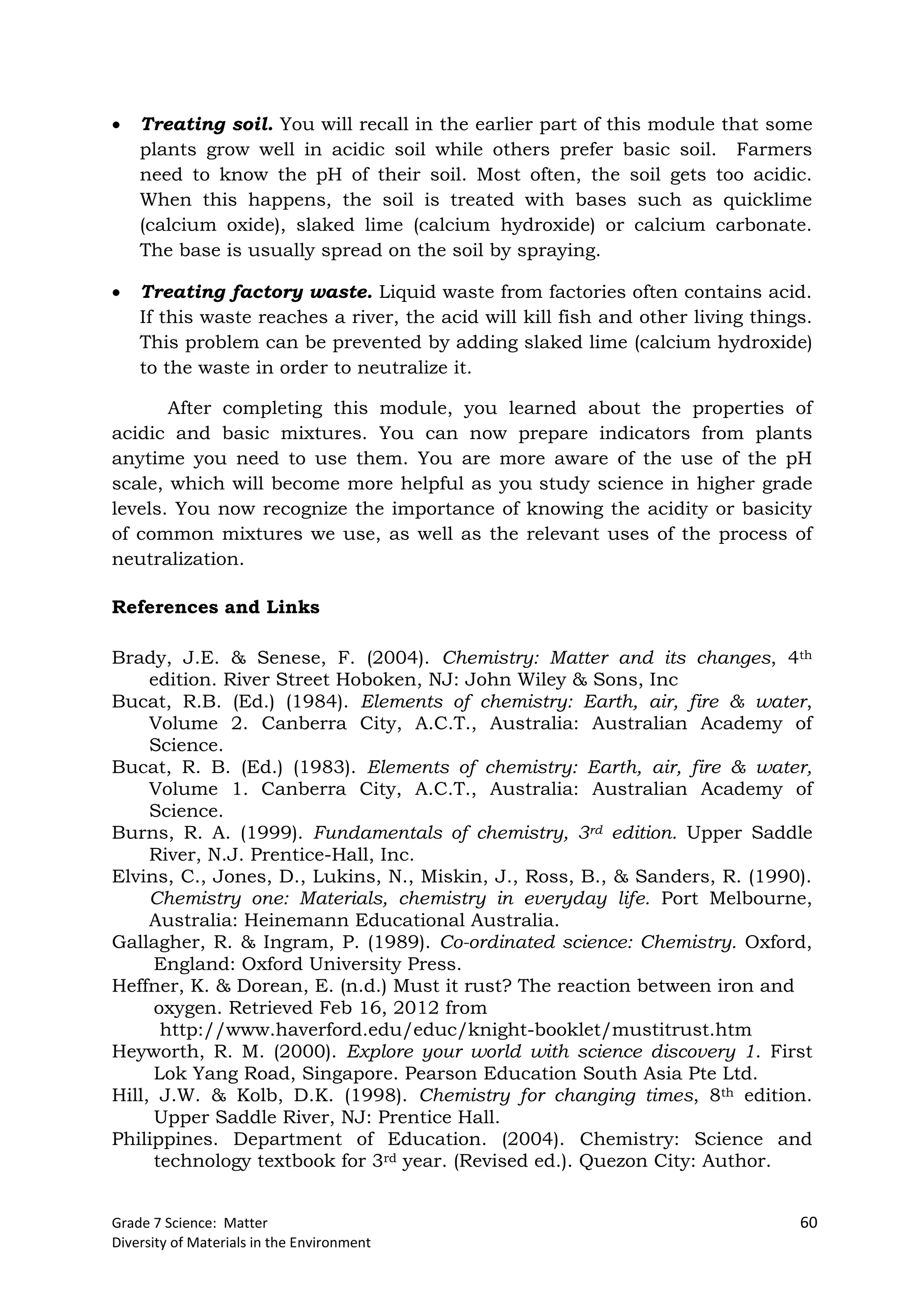 Grade 7 Science: Matter 60
Diversity of Materials in the Environment
 Treating soil. You will recall in the earlier part of this module that some
plants grow well in acidic soil while others prefer basic soil. Farmers
need to know the pH of their soil. Most often, the soil gets too acidic.
When this happens, the soil is treated with bases such as quicklime
(calcium oxide), slaked lime (calcium hydroxide) or calcium carbonate.
The base is usually spread on the soil by spraying.
 Treating factory waste. Liquid waste from factories often contains acid.
If this waste reaches a river, the acid will kill fish and other living things.
This problem can be prevented by adding slaked lime (calcium hydroxide)
to the waste in order to neutralize it.
After completing this module, you learned about the properties of
acidic and basic mixtures. You can now prepare indicators from plants
anytime you need to use them. You are more aware of the use of the pH
scale, which will become more helpful as you study science in higher grade
levels. You now recognize the importance of knowing the acidity or basicity
of common mixtures we use, as well as the relevant uses of the process of
neutralization.
References and Links
Brady, J.E. & Senese, F. (2004). Chemistry: Matter and its changes, 4th
edition. River Street Hoboken, NJ: John Wiley & Sons, Inc
Bucat, R.B. (Ed.) (1984). Elements of chemistry: Earth, air, fire & water,
Volume 2. Canberra City, A.C.T., Australia: Australian Academy of
Science.
Bucat, R. B. (Ed.) (1983). Elements of chemistry: Earth, air, fire & water,
Volume 1. Canberra City, A.C.T., Australia: Australian Academy of
Science.
Burns, R. A. (1999). Fundamentals of chemistry, 3rd edition. Upper Saddle
River, N.J. Prentice-Hall, Inc.
Elvins, C., Jones, D., Lukins, N., Miskin, J., Ross, B., & Sanders, R. (1990).
Chemistry one: Materials, chemistry in everyday life. Port Melbourne,
Australia: Heinemann Educational Australia.
Gallagher, R. & Ingram, P. (1989). Co-ordinated science: Chemistry. Oxford,
England: Oxford University Press.
Heffner, K. & Dorean, E. (n.d.) Must it rust? The reaction between iron and
oxygen. Retrieved Feb 16, 2012 from
http://www.haverford.edu/educ/knight-booklet/mustitrust.htm
Heyworth, R. M. (2000). Explore your world with science discovery 1. First
Lok Yang Road, Singapore. Pearson Education South Asia Pte Ltd.
Hill, J.W. & Kolb, D.K. (1998). Chemistry for changing times, 8th edition.
Upper Saddle River, NJ: Prentice Hall.
Philippines. Department of Education. (2004). Chemistry: Science and
technology textbook for 3rd year. (Revised ed.). Quezon City: Author.
 