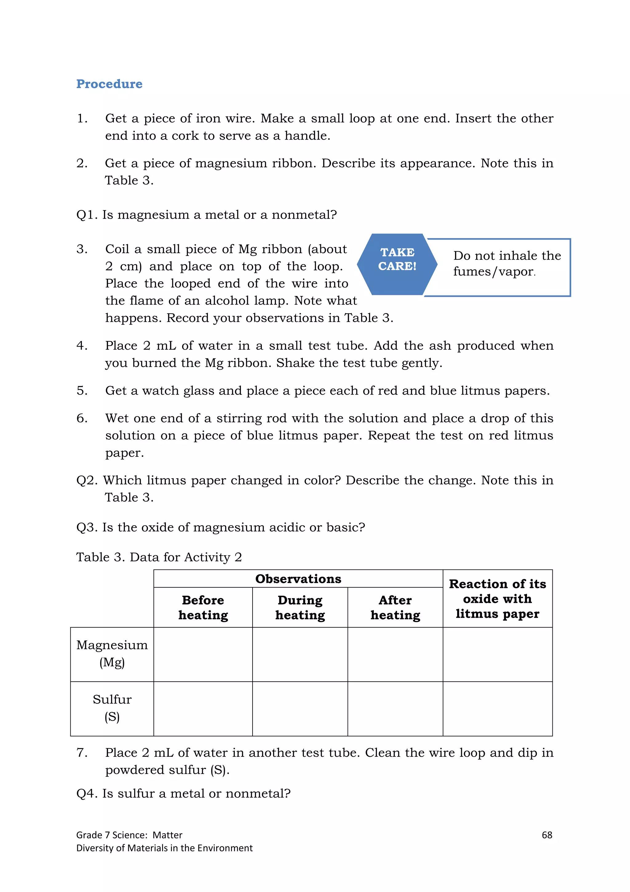 Grade 7 Science: Matter 68
Diversity of Materials in the Environment
Do not inhale the
fumes/vapor.
TAKE
CARE!
Procedure
1. Get a piece of iron wire. Make a small loop at one end. Insert the other
end into a cork to serve as a handle.
2. Get a piece of magnesium ribbon. Describe its appearance. Note this in
Table 3.
Q1. Is magnesium a metal or a nonmetal?
3. Coil a small piece of Mg ribbon (about
2 cm) and place on top of the loop.
Place the looped end of the wire into
the flame of an alcohol lamp. Note what
happens. Record your observations in Table 3.
4. Place 2 mL of water in a small test tube. Add the ash produced when
you burned the Mg ribbon. Shake the test tube gently.
5. Get a watch glass and place a piece each of red and blue litmus papers.
6. Wet one end of a stirring rod with the solution and place a drop of this
solution on a piece of blue litmus paper. Repeat the test on red litmus
paper.
Q2. Which litmus paper changed in color? Describe the change. Note this in
Table 3.
Q3. Is the oxide of magnesium acidic or basic?
Table 3. Data for Activity 2
7. Place 2 mL of water in another test tube. Clean the wire loop and dip in
powdered sulfur (S).
Q4. Is sulfur a metal or nonmetal?
Observations Reaction of its
oxide with
litmus paper
Before
heating
During
heating
After
heating
Magnesium
(Mg)
Sulfur
(S)
 
