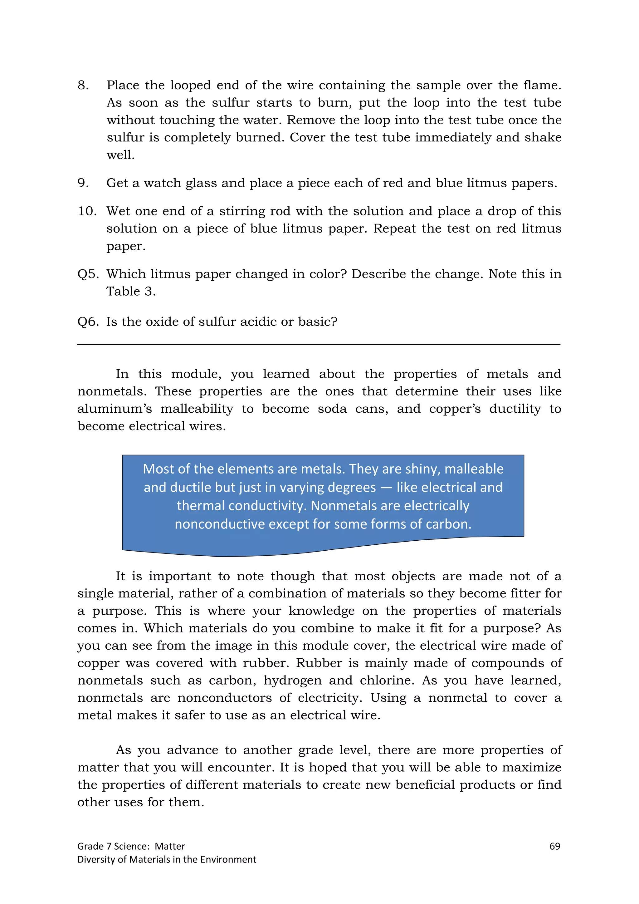 Grade 7 Science: Matter 69
Diversity of Materials in the Environment
Most of the elements are metals. They are shiny, malleable
and ductile but just in varying degrees — like electrical and
thermal conductivity. Nonmetals are electrically
nonconductive except for some forms of carbon.
8. Place the looped end of the wire containing the sample over the flame.
As soon as the sulfur starts to burn, put the loop into the test tube
without touching the water. Remove the loop into the test tube once the
sulfur is completely burned. Cover the test tube immediately and shake
well.
9. Get a watch glass and place a piece each of red and blue litmus papers.
10. Wet one end of a stirring rod with the solution and place a drop of this
solution on a piece of blue litmus paper. Repeat the test on red litmus
paper.
Q5. Which litmus paper changed in color? Describe the change. Note this in
Table 3.
Q6. Is the oxide of sulfur acidic or basic?
___________________________________________________________________________
In this module, you learned about the properties of metals and
nonmetals. These properties are the ones that determine their uses like
aluminum’s malleability to become soda cans, and copper’s ductility to
become electrical wires.
It is important to note though that most objects are made not of a
single material, rather of a combination of materials so they become fitter for
a purpose. This is where your knowledge on the properties of materials
comes in. Which materials do you combine to make it fit for a purpose? As
you can see from the image in this module cover, the electrical wire made of
copper was covered with rubber. Rubber is mainly made of compounds of
nonmetals such as carbon, hydrogen and chlorine. As you have learned,
nonmetals are nonconductors of electricity. Using a nonmetal to cover a
metal makes it safer to use as an electrical wire.
As you advance to another grade level, there are more properties of
matter that you will encounter. It is hoped that you will be able to maximize
the properties of different materials to create new beneficial products or find
other uses for them.
 