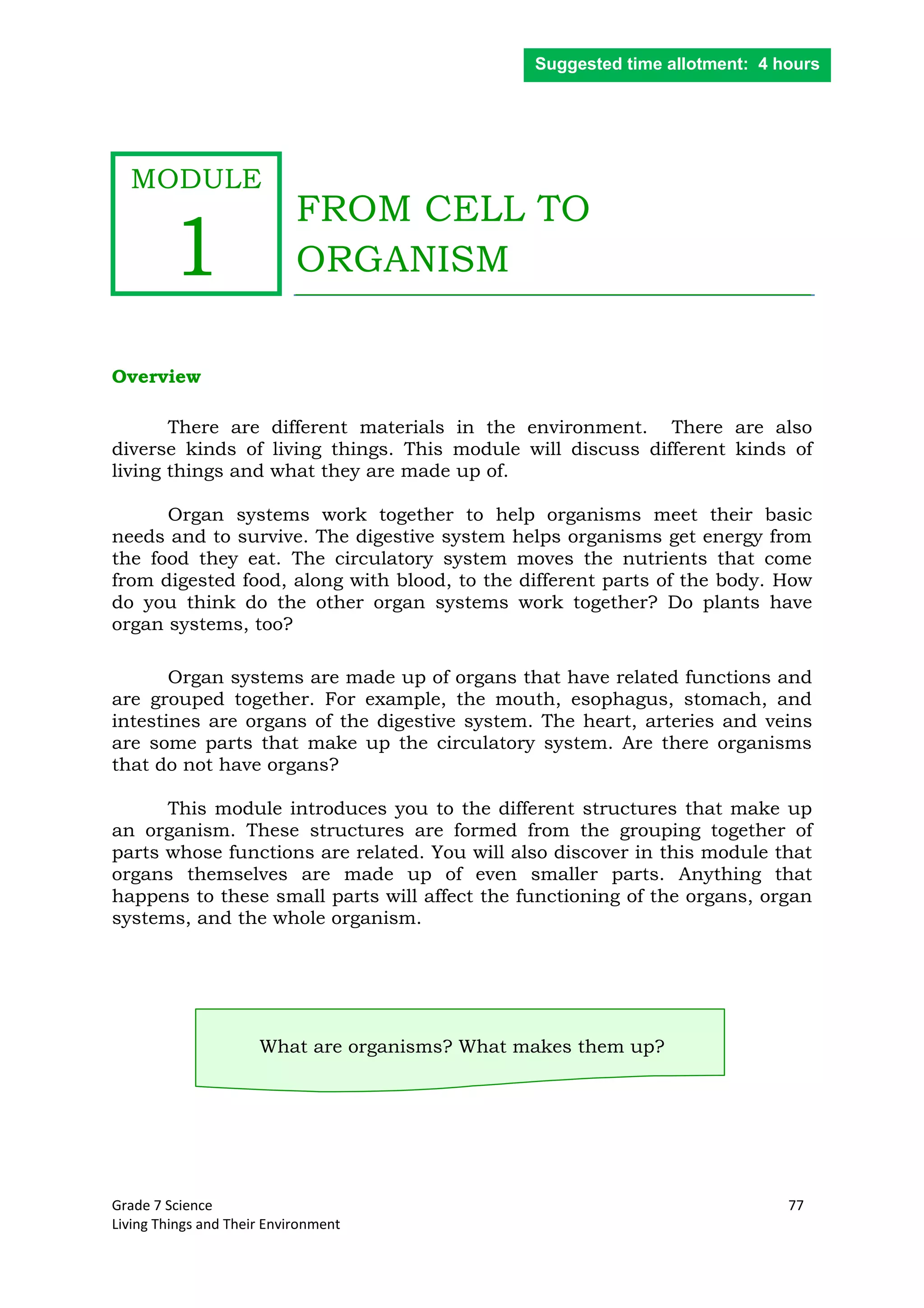 Grade 7 Science 77
Living Things and Their Environment
FROM CELL TO
ORGANISM
Overview
There are different materials in the environment. There are also
diverse kinds of living things. This module will discuss different kinds of
living things and what they are made up of.
Organ systems work together to help organisms meet their basic
needs and to survive. The digestive system helps organisms get energy from
the food they eat. The circulatory system moves the nutrients that come
from digested food, along with blood, to the different parts of the body. How
do you think do the other organ systems work together? Do plants have
organ systems, too?
Organ systems are made up of organs that have related functions and
are grouped together. For example, the mouth, esophagus, stomach, and
intestines are organs of the digestive system. The heart, arteries and veins
are some parts that make up the circulatory system. Are there organisms
that do not have organs?
This module introduces you to the different structures that make up
an organism. These structures are formed from the grouping together of
parts whose functions are related. You will also discover in this module that
organs themselves are made up of even smaller parts. Anything that
happens to these small parts will affect the functioning of the organs, organ
systems, and the whole organism.
What are organisms? What makes them up?
Suggested time allotment: 4 hours
MODULE
1
 