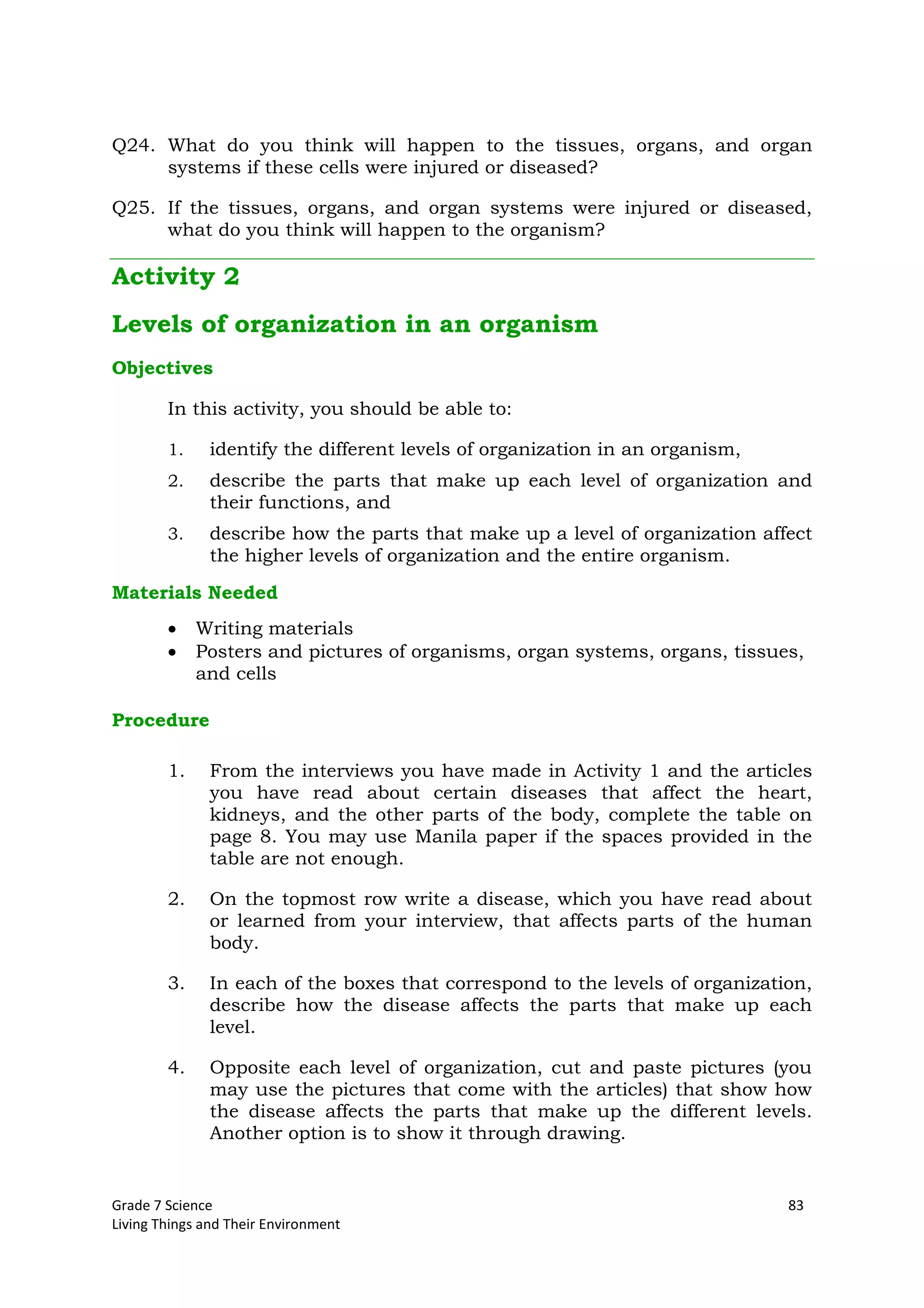 Grade 7 Science 83
Living Things and Their Environment
Q24. What do you think will happen to the tissues, organs, and organ
systems if these cells were injured or diseased?
Q25. If the tissues, organs, and organ systems were injured or diseased,
what do you think will happen to the organism?
Activity 2
Levels of organization in an organism
Objectives
In this activity, you should be able to:
1. identify the different levels of organization in an organism,
2. describe the parts that make up each level of organization and
their functions, and
3. describe how the parts that make up a level of organization affect
the higher levels of organization and the entire organism.
Materials Needed
Writing materials
Posters and pictures of organisms, organ systems, organs, tissues,
and cells
Procedure
1. From the interviews you have made in Activity 1 and the articles
you have read about certain diseases that affect the heart,
kidneys, and the other parts of the body, complete the table on
page 8. You may use Manila paper if the spaces provided in the
table are not enough.
2. On the topmost row write a disease, which you have read about
or learned from your interview, that affects parts of the human
body.
3. In each of the boxes that correspond to the levels of organization,
describe how the disease affects the parts that make up each
level.
4. Opposite each level of organization, cut and paste pictures (you
may use the pictures that come with the articles) that show how
the disease affects the parts that make up the different levels.
Another option is to show it through drawing.
 