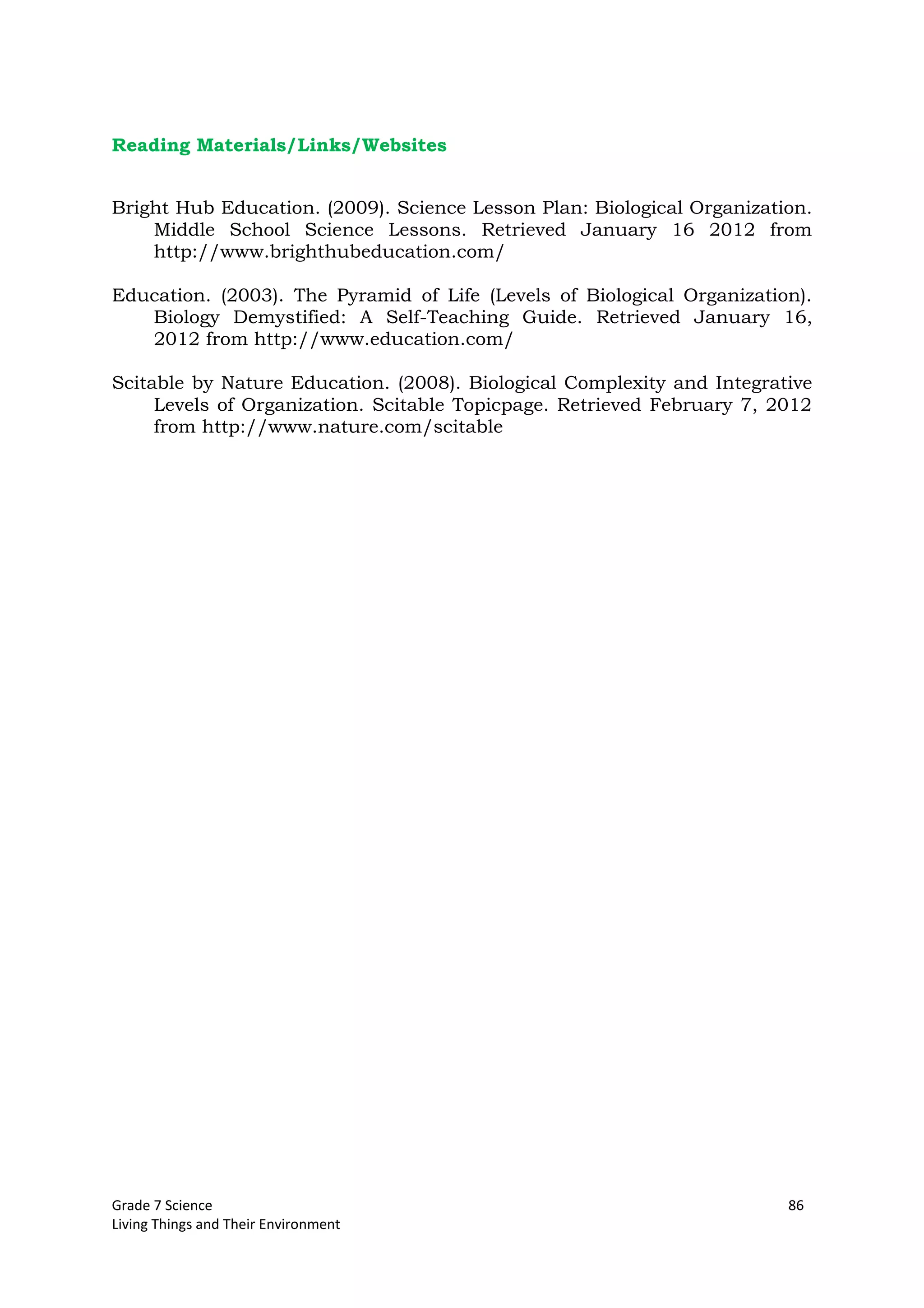 Grade 7 Science 86
Living Things and Their Environment
Reading Materials/Links/Websites
Bright Hub Education. (2009). Science Lesson Plan: Biological Organization.
Middle School Science Lessons. Retrieved January 16 2012 from
http://www.brighthubeducation.com/
Education. (2003). The Pyramid of Life (Levels of Biological Organization).
Biology Demystified: A Self-Teaching Guide. Retrieved January 16,
2012 from http://www.education.com/
Scitable by Nature Education. (2008). Biological Complexity and Integrative
Levels of Organization. Scitable Topicpage. Retrieved February 7, 2012
from http://www.nature.com/scitable
 