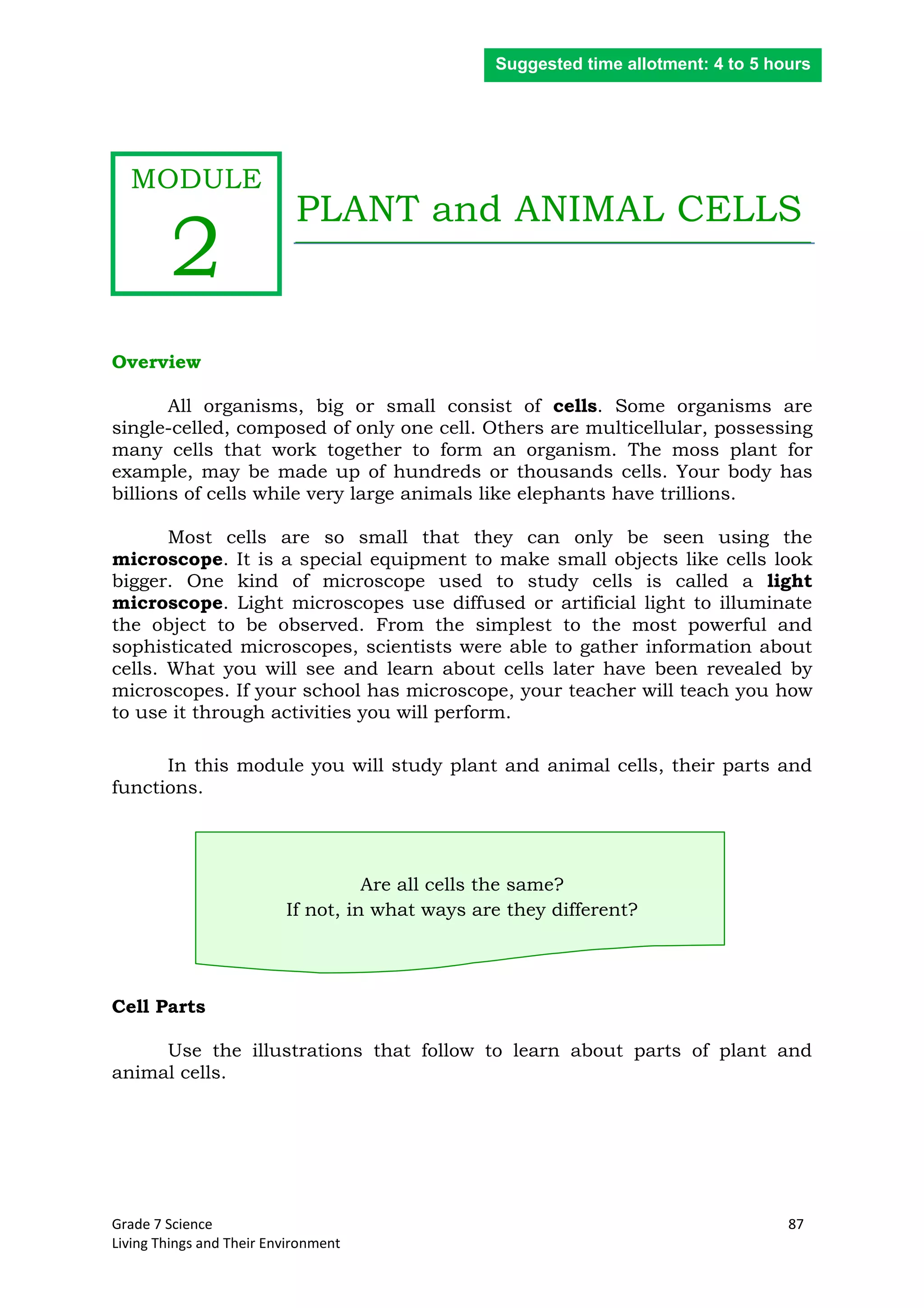 Grade 7 Science 87
Living Things and Their Environment
PLANT and ANIMAL CELLS
Overview
All organisms, big or small consist of cells. Some organisms are
single-celled, composed of only one cell. Others are multicellular, possessing
many cells that work together to form an organism. The moss plant for
example, may be made up of hundreds or thousands cells. Your body has
billions of cells while very large animals like elephants have trillions.
Most cells are so small that they can only be seen using the
microscope. It is a special equipment to make small objects like cells look
bigger. One kind of microscope used to study cells is called a light
microscope. Light microscopes use diffused or artificial light to illuminate
the object to be observed. From the simplest to the most powerful and
sophisticated microscopes, scientists were able to gather information about
cells. What you will see and learn about cells later have been revealed by
microscopes. If your school has microscope, your teacher will teach you how
to use it through activities you will perform.
In this module you will study plant and animal cells, their parts and
functions.
Are all cells the same?
If not, in what ways are they different?
Cell Parts
Use the illustrations that follow to learn about parts of plant and
animal cells.
Suggested time allotment: 4 to 5 hours
MODULE
2
 
