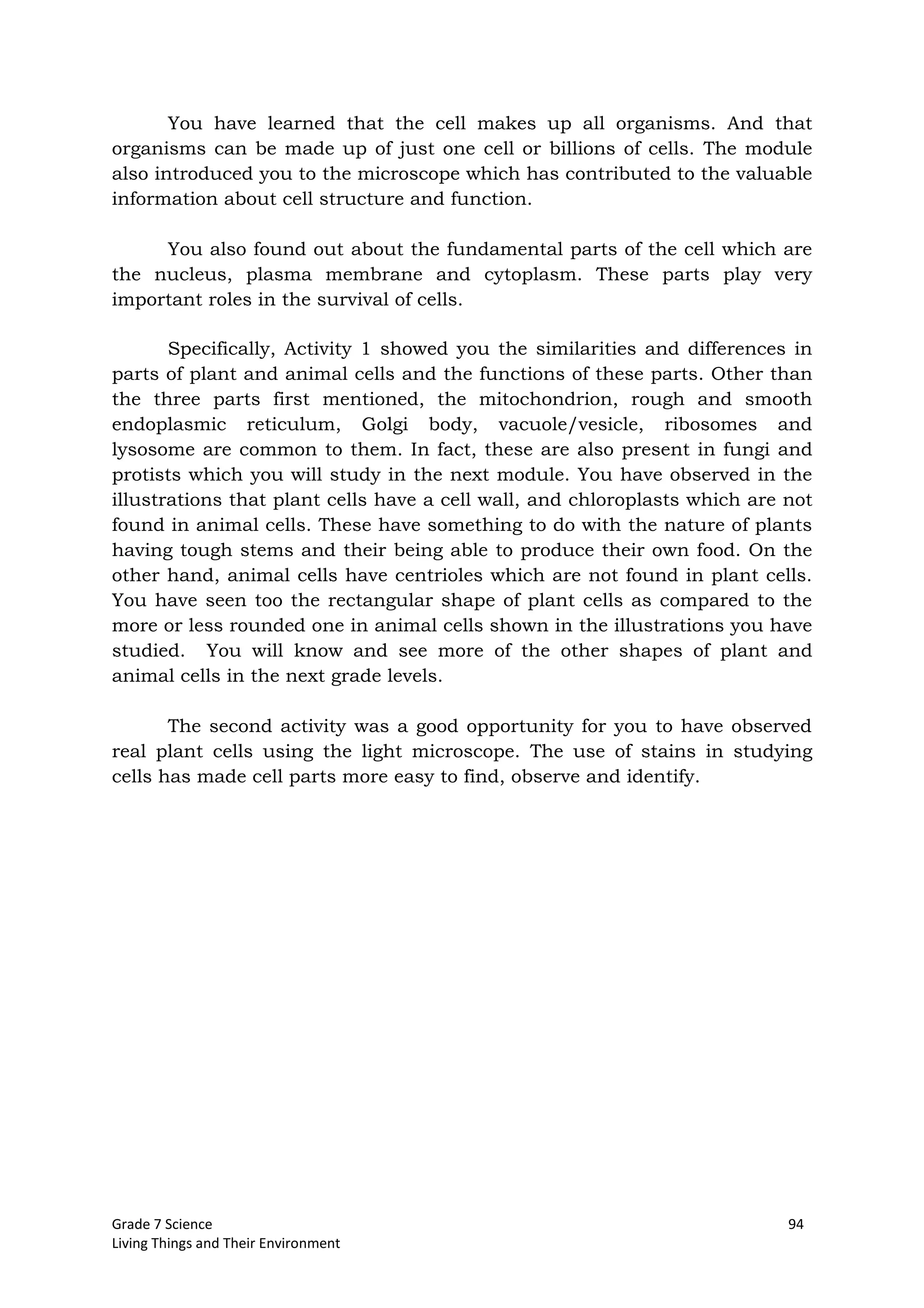 Grade 7 Science 94
Living Things and Their Environment
You have learned that the cell makes up all organisms. And that
organisms can be made up of just one cell or billions of cells. The module
also introduced you to the microscope which has contributed to the valuable
information about cell structure and function.
You also found out about the fundamental parts of the cell which are
the nucleus, plasma membrane and cytoplasm. These parts play very
important roles in the survival of cells.
Specifically, Activity 1 showed you the similarities and differences in
parts of plant and animal cells and the functions of these parts. Other than
the three parts first mentioned, the mitochondrion, rough and smooth
endoplasmic reticulum, Golgi body, vacuole/vesicle, ribosomes and
lysosome are common to them. In fact, these are also present in fungi and
protists which you will study in the next module. You have observed in the
illustrations that plant cells have a cell wall, and chloroplasts which are not
found in animal cells. These have something to do with the nature of plants
having tough stems and their being able to produce their own food. On the
other hand, animal cells have centrioles which are not found in plant cells.
You have seen too the rectangular shape of plant cells as compared to the
more or less rounded one in animal cells shown in the illustrations you have
studied. You will know and see more of the other shapes of plant and
animal cells in the next grade levels.
The second activity was a good opportunity for you to have observed
real plant cells using the light microscope. The use of stains in studying
cells has made cell parts more easy to find, observe and identify.
 
