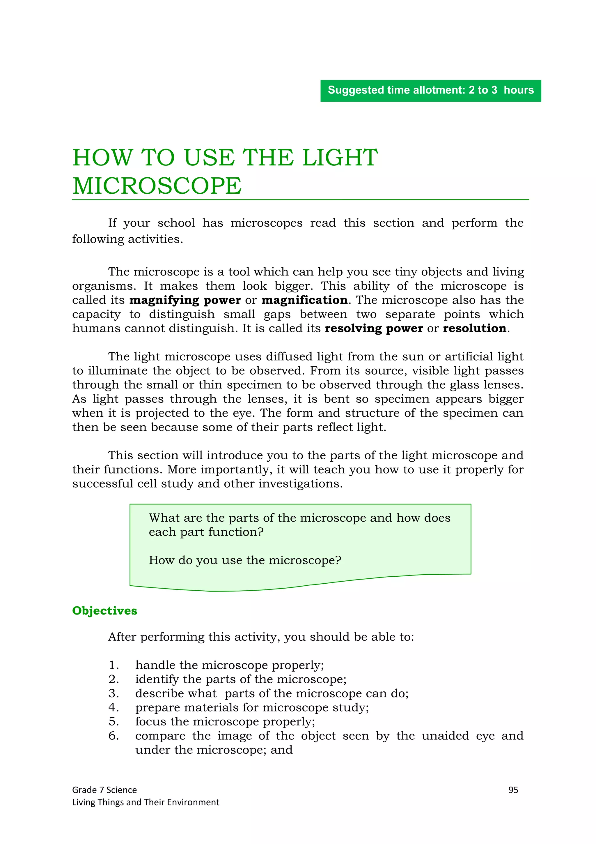 Grade 7 Science 95
Living Things and Their Environment
HOW TO USE THE LIGHT
MICROSCOPE
If your school has microscopes read this section and perform the
following activities.
The microscope is a tool which can help you see tiny objects and living
organisms. It makes them look bigger. This ability of the microscope is
called its magnifying power or magnification. The microscope also has the
capacity to distinguish small gaps between two separate points which
humans cannot distinguish. It is called its resolving power or resolution.
The light microscope uses diffused light from the sun or artificial light
to illuminate the object to be observed. From its source, visible light passes
through the small or thin specimen to be observed through the glass lenses.
As light passes through the lenses, it is bent so specimen appears bigger
when it is projected to the eye. The form and structure of the specimen can
then be seen because some of their parts reflect light.
This section will introduce you to the parts of the light microscope and
their functions. More importantly, it will teach you how to use it properly for
successful cell study and other investigations.
What are the parts of the microscope and how does
each part function?
How do you use the microscope?
Objectives
After performing this activity, you should be able to:
1. handle the microscope properly;
2. identify the parts of the microscope;
3. describe what parts of the microscope can do;
4. prepare materials for microscope study;
5. focus the microscope properly;
6. compare the image of the object seen by the unaided eye and
under the microscope; and
Suggested time allotment: 2 to 3 hours
 