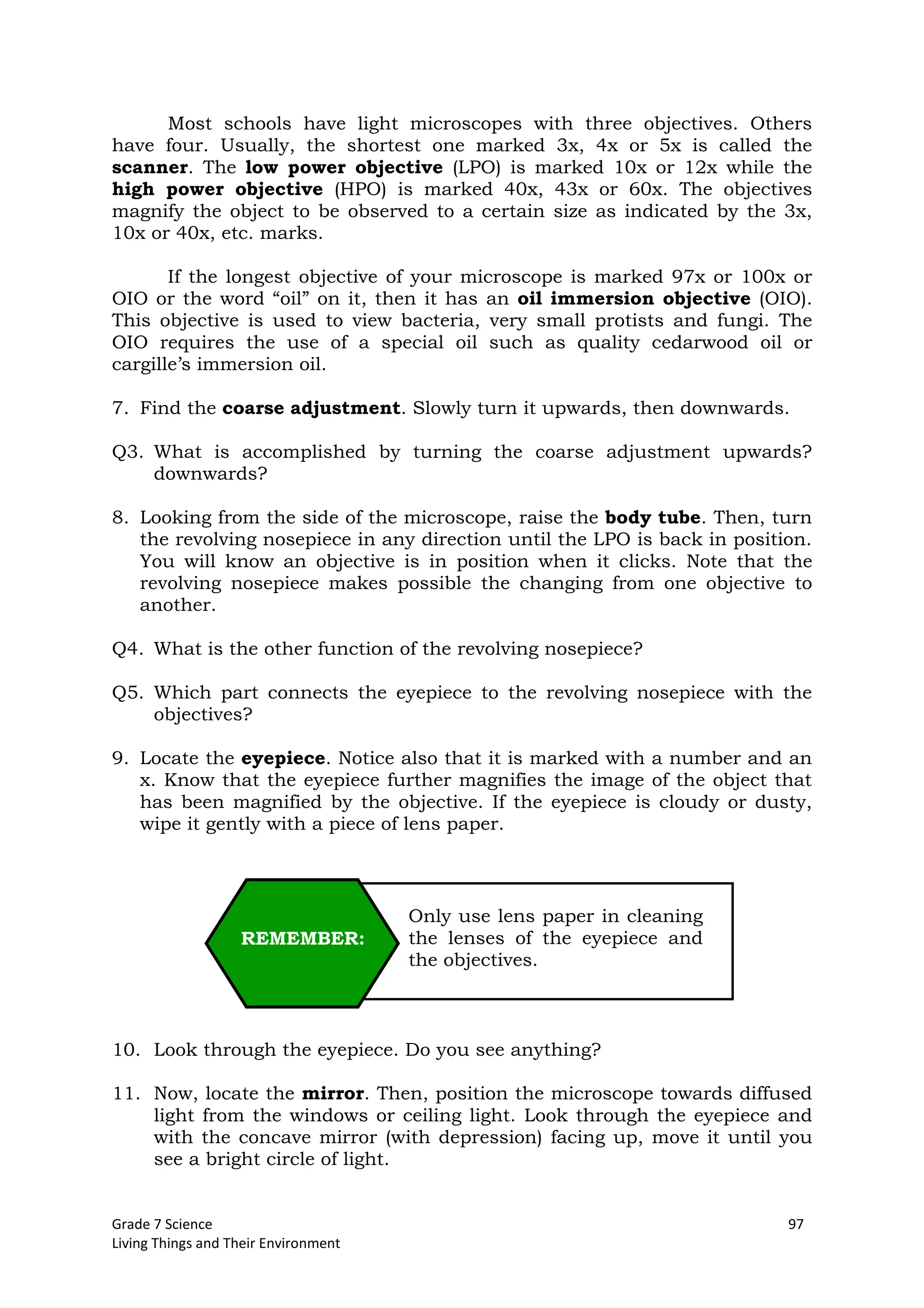 Grade 7 Science 97
Living Things and Their Environment
Most schools have light microscopes with three objectives. Others
have four. Usually, the shortest one marked 3x, 4x or 5x is called the
scanner. The low power objective (LPO) is marked 10x or 12x while the
high power objective (HPO) is marked 40x, 43x or 60x. The objectives
magnify the object to be observed to a certain size as indicated by the 3x,
10x or 40x, etc. marks.
If the longest objective of your microscope is marked 97x or 100x or
OIO or the word “oil” on it, then it has an oil immersion objective (OIO).
This objective is used to view bacteria, very small protists and fungi. The
OIO requires the use of a special oil such as quality cedarwood oil or
cargille’s immersion oil.
7. Find the coarse adjustment. Slowly turn it upwards, then downwards.
Q3. What is accomplished by turning the coarse adjustment upwards?
downwards?
8. Looking from the side of the microscope, raise the body tube. Then, turn
the revolving nosepiece in any direction until the LPO is back in position.
You will know an objective is in position when it clicks. Note that the
revolving nosepiece makes possible the changing from one objective to
another.
Q4. What is the other function of the revolving nosepiece?
Q5. Which part connects the eyepiece to the revolving nosepiece with the
objectives?
9. Locate the eyepiece. Notice also that it is marked with a number and an
x. Know that the eyepiece further magnifies the image of the object that
has been magnified by the objective. If the eyepiece is cloudy or dusty,
wipe it gently with a piece of lens paper.
10. Look through the eyepiece. Do you see anything?
11. Now, locate the mirror. Then, position the microscope towards diffused
light from the windows or ceiling light. Look through the eyepiece and
with the concave mirror (with depression) facing up, move it until you
see a bright circle of light.
Only use lens paper in cleaning
the lenses of the eyepiece and
the objectives.
REMEMBER:
 