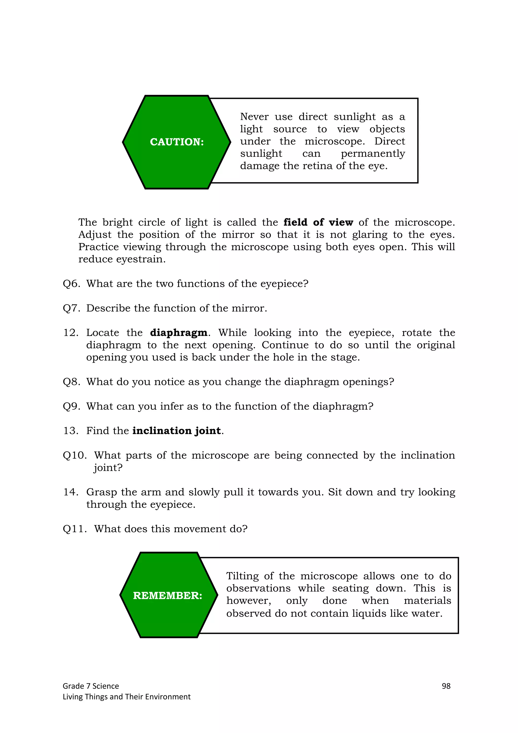 Grade 7 Science 98
Living Things and Their Environment
The bright circle of light is called the field of view of the microscope.
Adjust the position of the mirror so that it is not glaring to the eyes.
Practice viewing through the microscope using both eyes open. This will
reduce eyestrain.
Q6. What are the two functions of the eyepiece?
Q7. Describe the function of the mirror.
12. Locate the diaphragm. While looking into the eyepiece, rotate the
diaphragm to the next opening. Continue to do so until the original
opening you used is back under the hole in the stage.
Q8. What do you notice as you change the diaphragm openings?
Q9. What can you infer as to the function of the diaphragm?
13. Find the inclination joint.
Q10. What parts of the microscope are being connected by the inclination
joint?
14. Grasp the arm and slowly pull it towards you. Sit down and try looking
through the eyepiece.
Q11. What does this movement do?
Never use direct sunlight as a
light source to view objects
under the microscope. Direct
sunlight can permanently
damage the retina of the eye.
CAUTION:
Tilting of the microscope allows one to do
observations while seating down. This is
however, only done when materials
observed do not contain liquids like water.
REMEMBER:
 