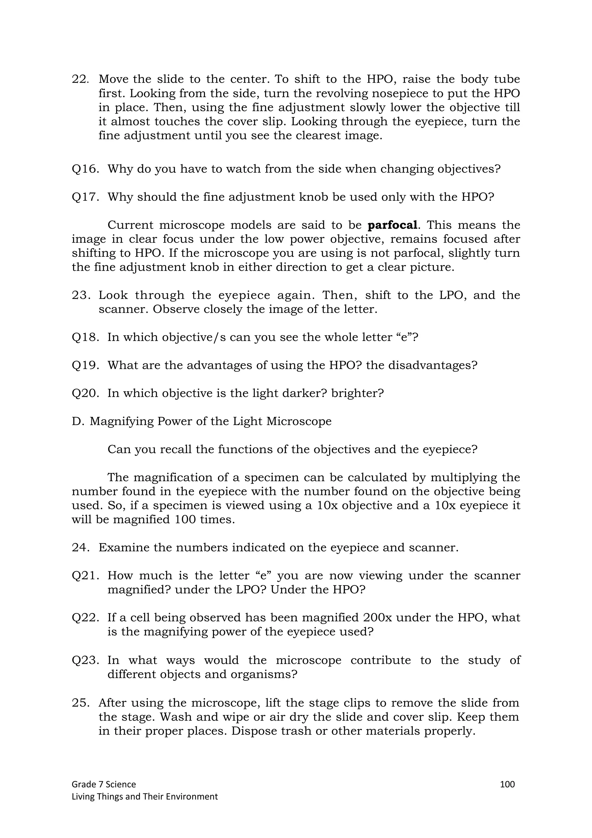 Grade 7 Science 100
Living Things and Their Environment
22. Move the slide to the center. To shift to the HPO, raise the body tube
first. Looking from the side, turn the revolving nosepiece to put the HPO
in place. Then, using the fine adjustment slowly lower the objective till
it almost touches the cover slip. Looking through the eyepiece, turn the
fine adjustment until you see the clearest image.
Q16. Why do you have to watch from the side when changing objectives?
Q17. Why should the fine adjustment knob be used only with the HPO?
Current microscope models are said to be parfocal. This means the
image in clear focus under the low power objective, remains focused after
shifting to HPO. If the microscope you are using is not parfocal, slightly turn
the fine adjustment knob in either direction to get a clear picture.
23. Look through the eyepiece again. Then, shift to the LPO, and the
scanner. Observe closely the image of the letter.
Q18. In which objective/s can you see the whole letter “e”?
Q19. What are the advantages of using the HPO? the disadvantages?
Q20. In which objective is the light darker? brighter?
D. Magnifying Power of the Light Microscope
Can you recall the functions of the objectives and the eyepiece?
The magnification of a specimen can be calculated by multiplying the
number found in the eyepiece with the number found on the objective being
used. So, if a specimen is viewed using a 10x objective and a 10x eyepiece it
will be magnified 100 times.
24. Examine the numbers indicated on the eyepiece and scanner.
Q21. How much is the letter “e” you are now viewing under the scanner
magnified? under the LPO? Under the HPO?
Q22. If a cell being observed has been magnified 200x under the HPO, what
is the magnifying power of the eyepiece used?
Q23. In what ways would the microscope contribute to the study of
different objects and organisms?
25. After using the microscope, lift the stage clips to remove the slide from
the stage. Wash and wipe or air dry the slide and cover slip. Keep them
in their proper places. Dispose trash or other materials properly.
 