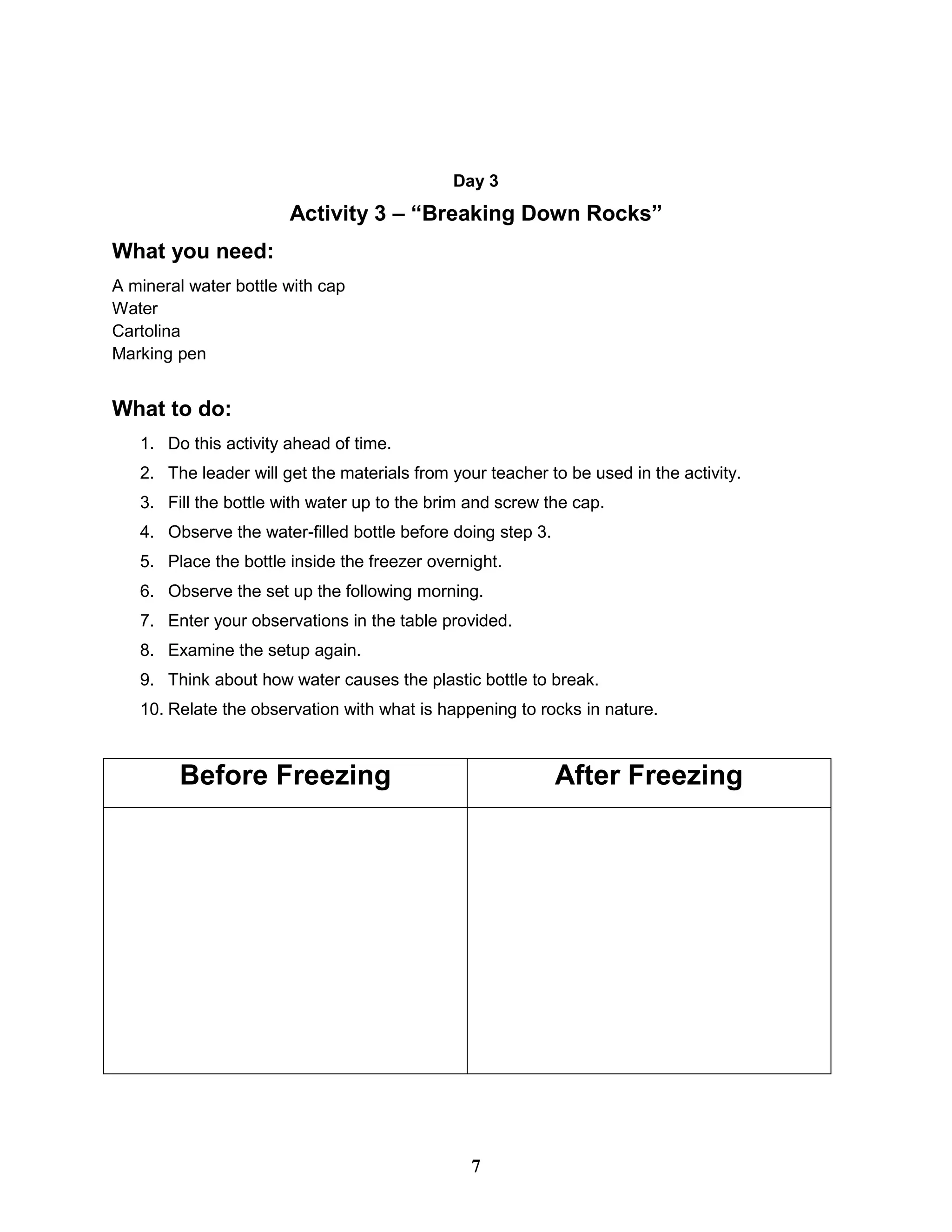 Day 3
Activity 3 – “Breaking Down Rocks”
What you need:
A mineral water bottle with cap
Water
Cartolina
Marking pen
What to do:
1. Do this activity ahead of time.
2. The leader will get the materials from your teacher to be used in the activity.
3. Fill the bottle with water up to the brim and screw the cap.
4. Observe the water-filled bottle before doing step 3.
5. Place the bottle inside the freezer overnight.
6. Observe the set up the following morning.
7. Enter your observations in the table provided.
8. Examine the setup again.
9. Think about how water causes the plastic bottle to break.
10. Relate the observation with what is happening to rocks in nature.
Before Freezing After Freezing
7
 