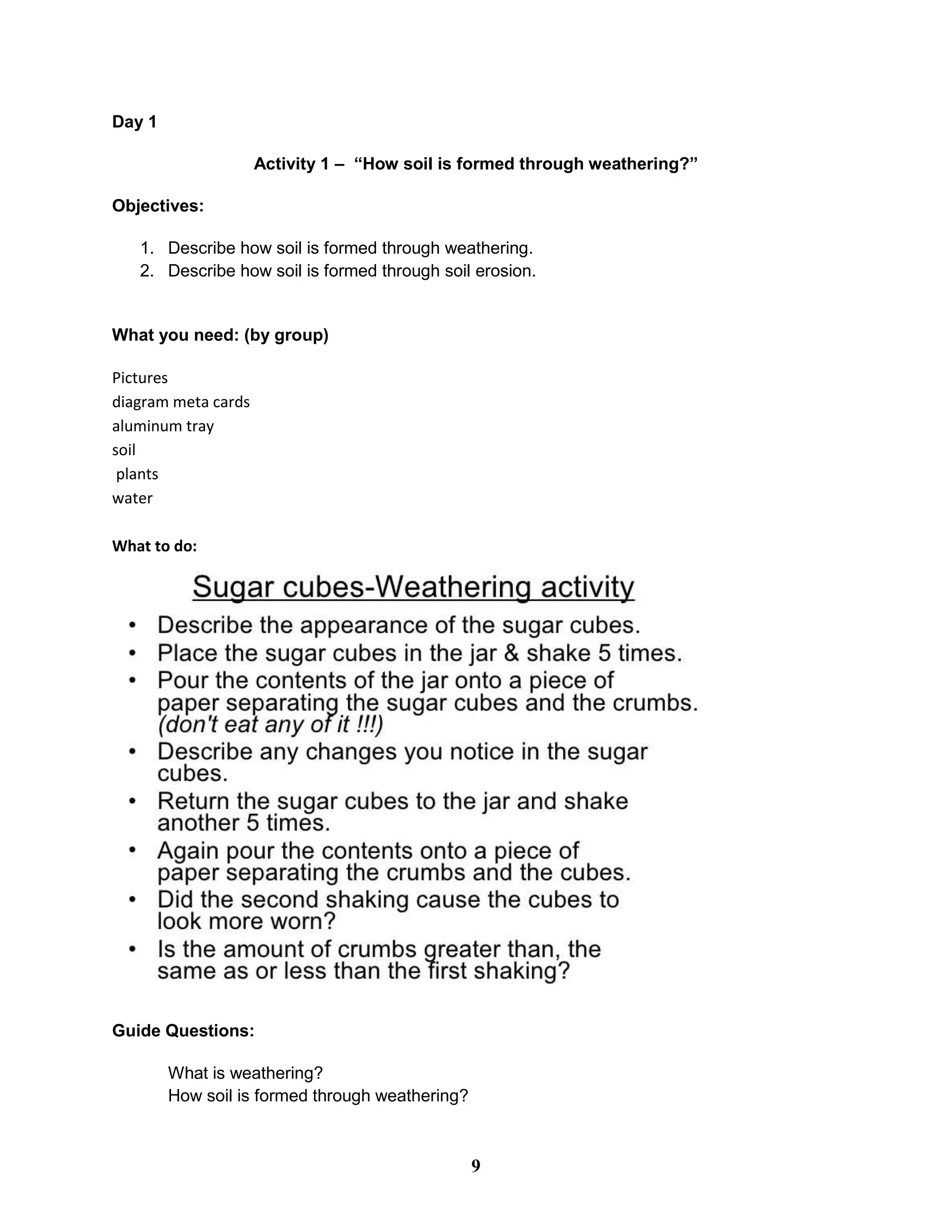 Day 1
Activity 1 – “How soil is formed through weathering?”
Objectives:
1. Describe how soil is formed through weathering.
2. Describe how soil is formed through soil erosion.
What you need: (by group)
Pictures
diagram meta cards
aluminum tray
soil
plants
water
What to do:
Guide Questions:
What is weathering?
How soil is formed through weathering?
9
 