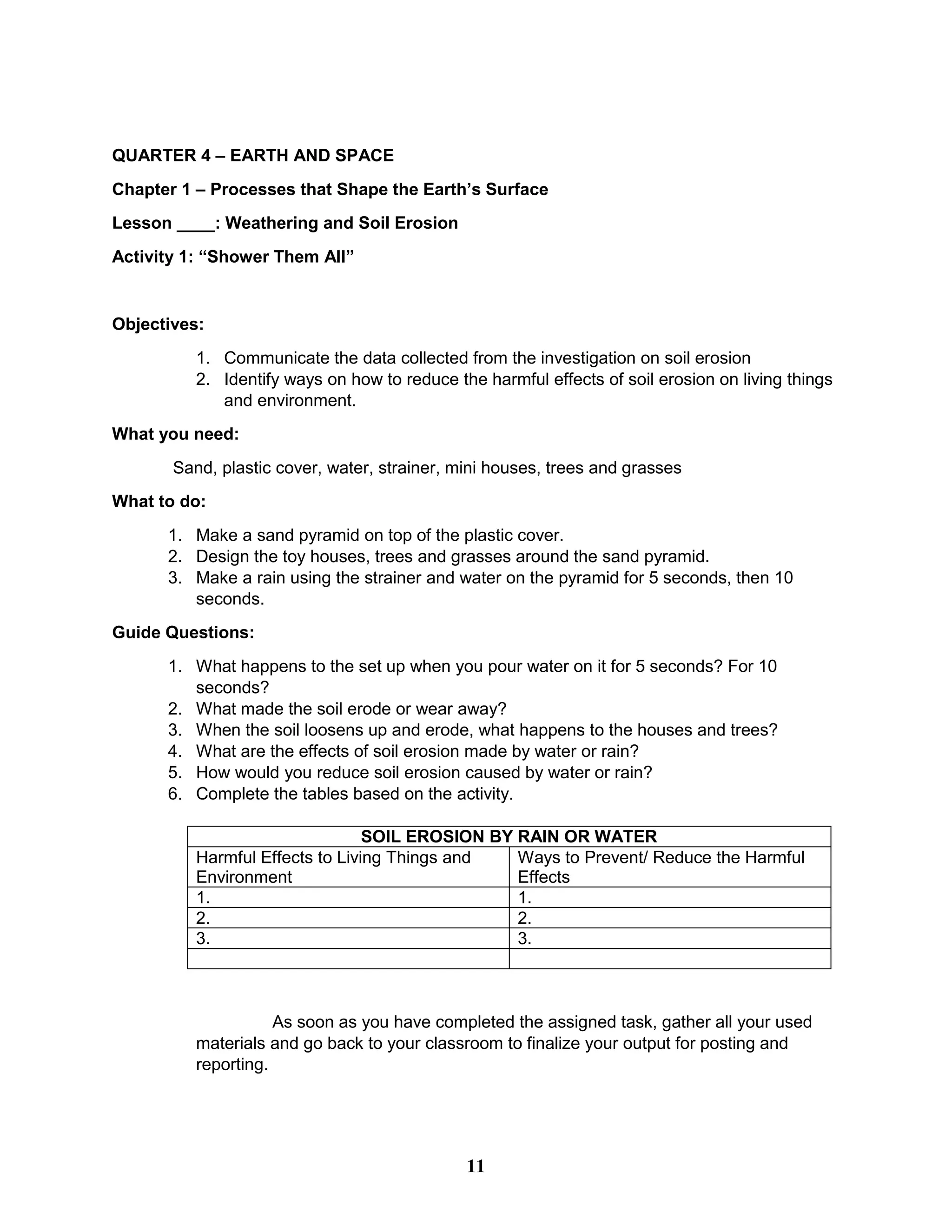 QUARTER 4 – EARTH AND SPACE
Chapter 1 – Processes that Shape the Earth’s Surface
Lesson ____: Weathering and Soil Erosion
Activity 1: “Shower Them All”
Objectives:
1. Communicate the data collected from the investigation on soil erosion
2. Identify ways on how to reduce the harmful effects of soil erosion on living things
and environment.
What you need:
Sand, plastic cover, water, strainer, mini houses, trees and grasses
What to do:
1. Make a sand pyramid on top of the plastic cover.
2. Design the toy houses, trees and grasses around the sand pyramid.
3. Make a rain using the strainer and water on the pyramid for 5 seconds, then 10
seconds.
Guide Questions:
1. What happens to the set up when you pour water on it for 5 seconds? For 10
seconds?
2. What made the soil erode or wear away?
3. When the soil loosens up and erode, what happens to the houses and trees?
4. What are the effects of soil erosion made by water or rain?
5. How would you reduce soil erosion caused by water or rain?
6. Complete the tables based on the activity.
SOIL EROSION BY RAIN OR WATER
Harmful Effects to Living Things and
Environment
Ways to Prevent/ Reduce the Harmful
Effects
1. 1.
2. 2.
3. 3.
As soon as you have completed the assigned task, gather all your used
materials and go back to your classroom to finalize your output for posting and
reporting.
11
 