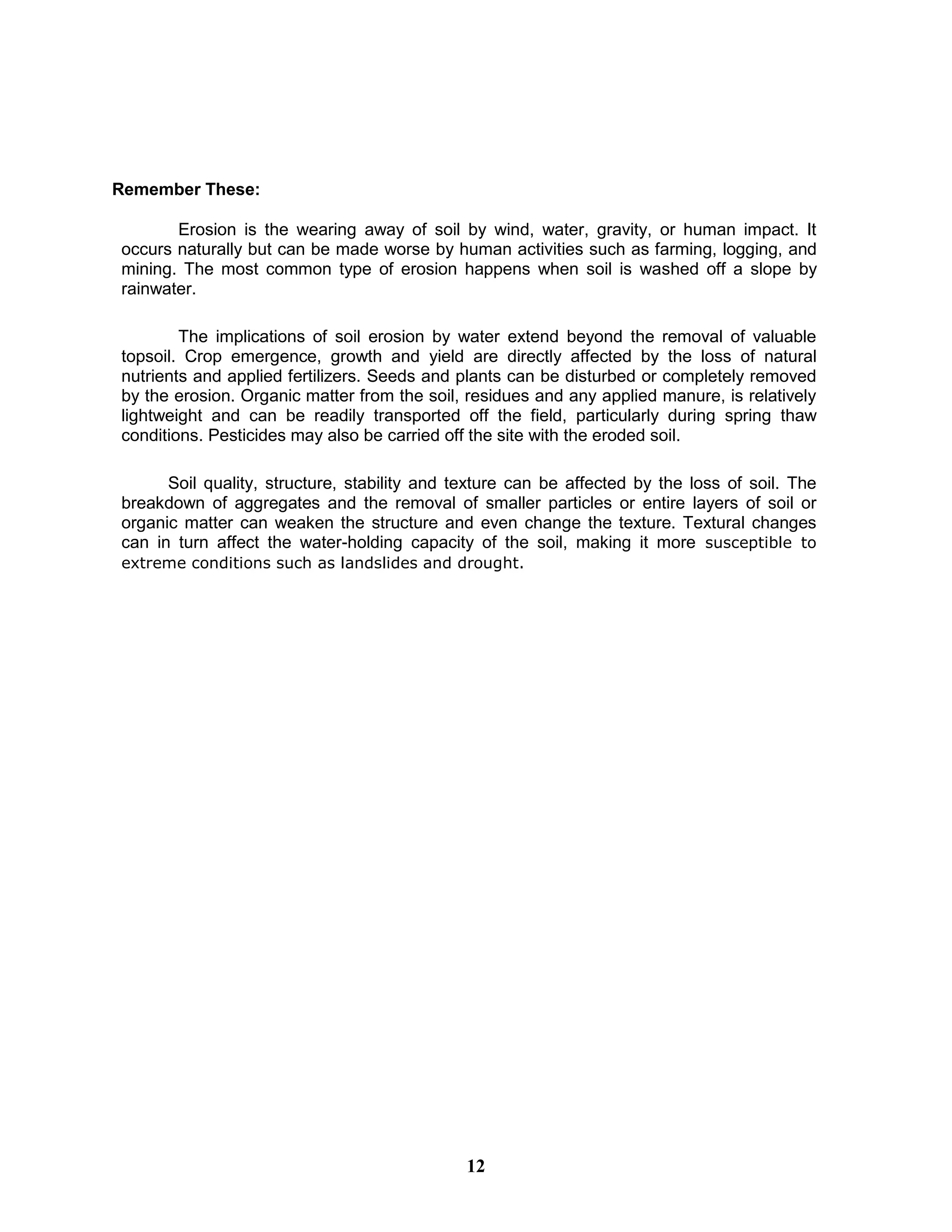 Remember These:
Erosion is the wearing away of soil by wind, water, gravity, or human impact. It
occurs naturally but can be made worse by human activities such as farming, logging, and
mining. The most common type of erosion happens when soil is washed off a slope by
rainwater.
The implications of soil erosion by water extend beyond the removal of valuable
topsoil. Crop emergence, growth and yield are directly affected by the loss of natural
nutrients and applied fertilizers. Seeds and plants can be disturbed or completely removed
by the erosion. Organic matter from the soil, residues and any applied manure, is relatively
lightweight and can be readily transported off the field, particularly during spring thaw
conditions. Pesticides may also be carried off the site with the eroded soil.
Soil quality, structure, stability and texture can be affected by the loss of soil. The
breakdown of aggregates and the removal of smaller particles or entire layers of soil or
organic matter can weaken the structure and even change the texture. Textural changes
can in turn affect the water-holding capacity of the soil, making it more susceptible to
extreme conditions such as landslides and drought.
12
 