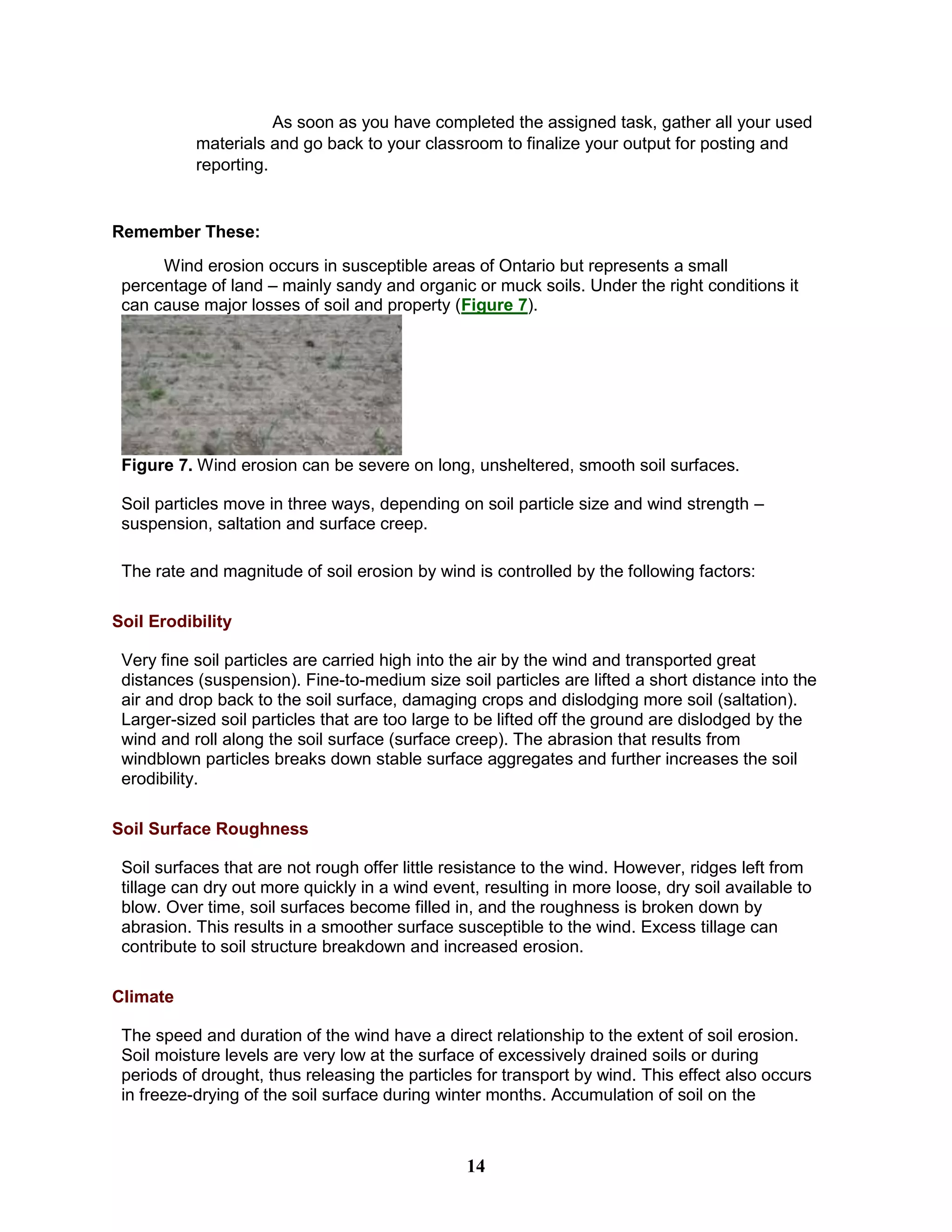 As soon as you have completed the assigned task, gather all your used
materials and go back to your classroom to finalize your output for posting and
reporting.
Remember These:
Wind erosion occurs in susceptible areas of Ontario but represents a small
percentage of land – mainly sandy and organic or muck soils. Under the right conditions it
can cause major losses of soil and property (Figure 7).
Figure 7. Wind erosion can be severe on long, unsheltered, smooth soil surfaces.
Soil particles move in three ways, depending on soil particle size and wind strength –
suspension, saltation and surface creep.
The rate and magnitude of soil erosion by wind is controlled by the following factors:
Soil Erodibility
Very fine soil particles are carried high into the air by the wind and transported great
distances (suspension). Fine-to-medium size soil particles are lifted a short distance into the
air and drop back to the soil surface, damaging crops and dislodging more soil (saltation).
Larger-sized soil particles that are too large to be lifted off the ground are dislodged by the
wind and roll along the soil surface (surface creep). The abrasion that results from
windblown particles breaks down stable surface aggregates and further increases the soil
erodibility.
Soil Surface Roughness
Soil surfaces that are not rough offer little resistance to the wind. However, ridges left from
tillage can dry out more quickly in a wind event, resulting in more loose, dry soil available to
blow. Over time, soil surfaces become filled in, and the roughness is broken down by
abrasion. This results in a smoother surface susceptible to the wind. Excess tillage can
contribute to soil structure breakdown and increased erosion.
Climate
The speed and duration of the wind have a direct relationship to the extent of soil erosion.
Soil moisture levels are very low at the surface of excessively drained soils or during
periods of drought, thus releasing the particles for transport by wind. This effect also occurs
in freeze-drying of the soil surface during winter months. Accumulation of soil on the
14
 