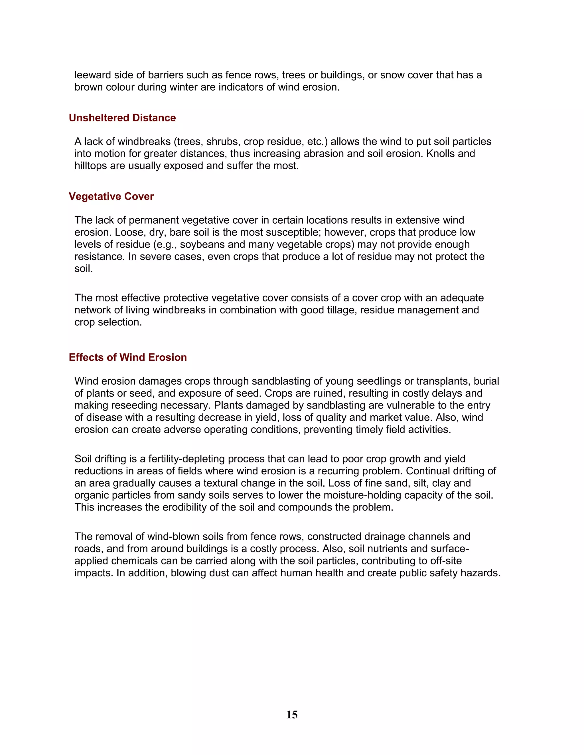 leeward side of barriers such as fence rows, trees or buildings, or snow cover that has a
brown colour during winter are indicators of wind erosion.
Unsheltered Distance
A lack of windbreaks (trees, shrubs, crop residue, etc.) allows the wind to put soil particles
into motion for greater distances, thus increasing abrasion and soil erosion. Knolls and
hilltops are usually exposed and suffer the most.
Vegetative Cover
The lack of permanent vegetative cover in certain locations results in extensive wind
erosion. Loose, dry, bare soil is the most susceptible; however, crops that produce low
levels of residue (e.g., soybeans and many vegetable crops) may not provide enough
resistance. In severe cases, even crops that produce a lot of residue may not protect the
soil.
The most effective protective vegetative cover consists of a cover crop with an adequate
network of living windbreaks in combination with good tillage, residue management and
crop selection.
Effects of Wind Erosion
Wind erosion damages crops through sandblasting of young seedlings or transplants, burial
of plants or seed, and exposure of seed. Crops are ruined, resulting in costly delays and
making reseeding necessary. Plants damaged by sandblasting are vulnerable to the entry
of disease with a resulting decrease in yield, loss of quality and market value. Also, wind
erosion can create adverse operating conditions, preventing timely field activities.
Soil drifting is a fertility-depleting process that can lead to poor crop growth and yield
reductions in areas of fields where wind erosion is a recurring problem. Continual drifting of
an area gradually causes a textural change in the soil. Loss of fine sand, silt, clay and
organic particles from sandy soils serves to lower the moisture-holding capacity of the soil.
This increases the erodibility of the soil and compounds the problem.
The removal of wind-blown soils from fence rows, constructed drainage channels and
roads, and from around buildings is a costly process. Also, soil nutrients and surface-
applied chemicals can be carried along with the soil particles, contributing to off-site
impacts. In addition, blowing dust can affect human health and create public safety hazards.
15
 