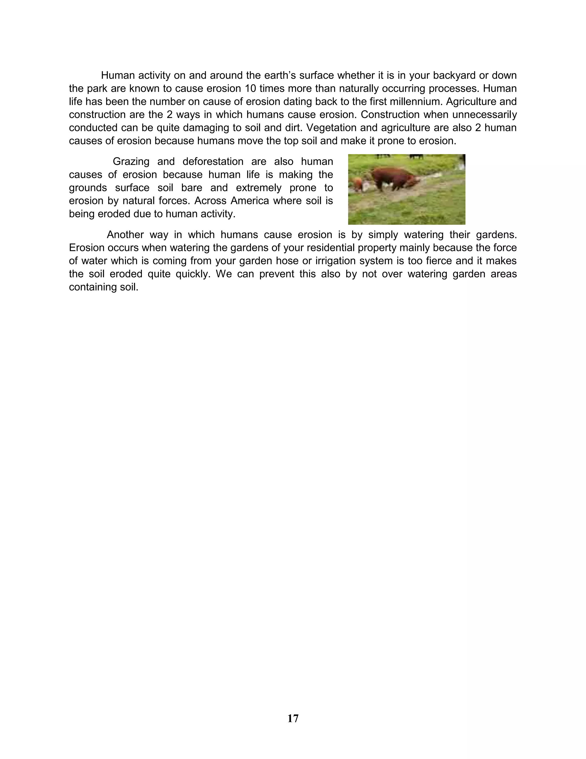 Human activity on and around the earth’s surface whether it is in your backyard or down
the park are known to cause erosion 10 times more than naturally occurring processes. Human
life has been the number on cause of erosion dating back to the first millennium. Agriculture and
construction are the 2 ways in which humans cause erosion. Construction when unnecessarily
conducted can be quite damaging to soil and dirt. Vegetation and agriculture are also 2 human
causes of erosion because humans move the top soil and make it prone to erosion.
Grazing and deforestation are also human
causes of erosion because human life is making the
grounds surface soil bare and extremely prone to
erosion by natural forces. Across America where soil is
being eroded due to human activity.
Another way in which humans cause erosion is by simply watering their gardens.
Erosion occurs when watering the gardens of your residential property mainly because the force
of water which is coming from your garden hose or irrigation system is too fierce and it makes
the soil eroded quite quickly. We can prevent this also by not over watering garden areas
containing soil.
17
 