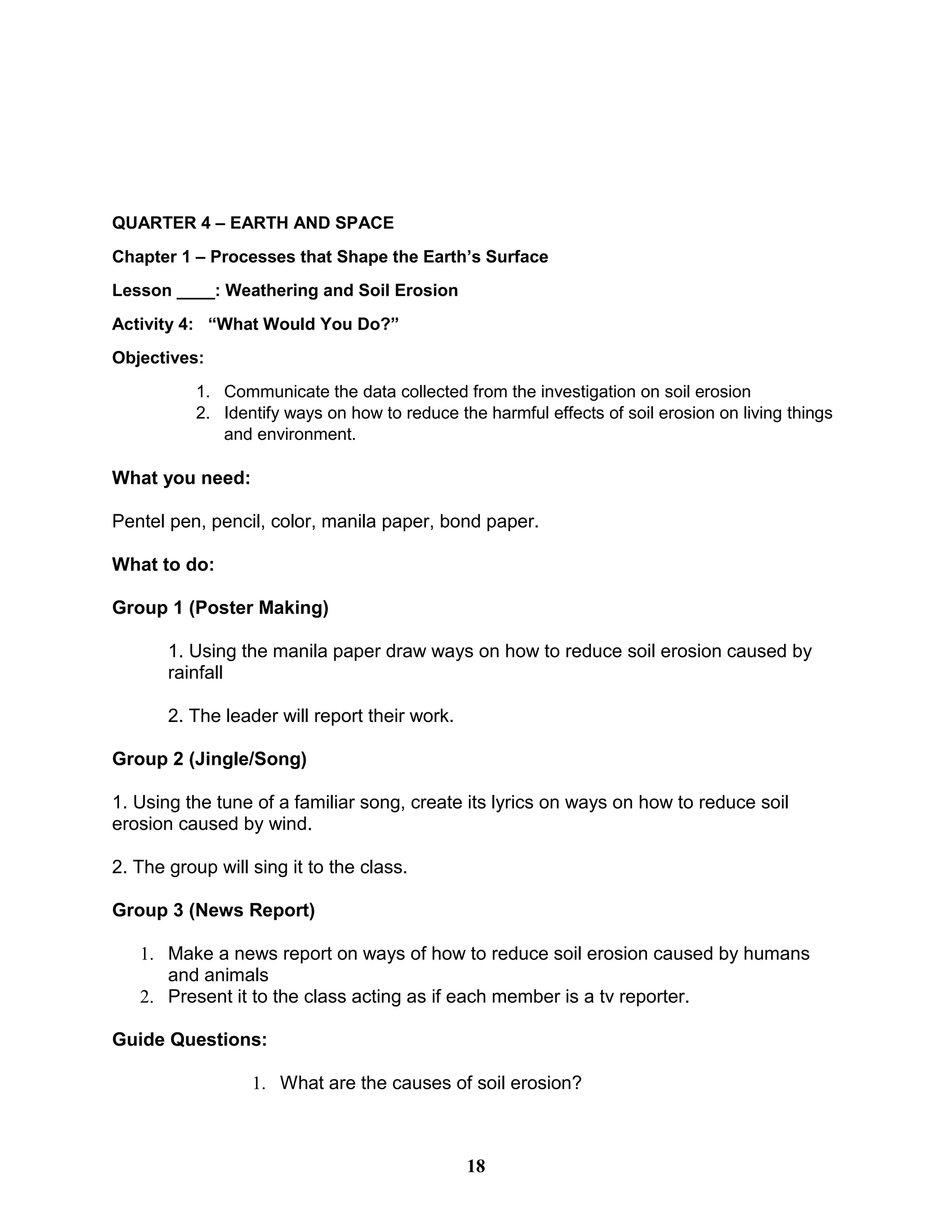 QUARTER 4 – EARTH AND SPACE
Chapter 1 – Processes that Shape the Earth’s Surface
Lesson ____: Weathering and Soil Erosion
Activity 4: “What Would You Do?”
Objectives:
1. Communicate the data collected from the investigation on soil erosion
2. Identify ways on how to reduce the harmful effects of soil erosion on living things
and environment.
What you need:
Pentel pen, pencil, color, manila paper, bond paper.
What to do:
Group 1 (Poster Making)
1. Using the manila paper draw ways on how to reduce soil erosion caused by
rainfall
2. The leader will report their work.
Group 2 (Jingle/Song)
1. Using the tune of a familiar song, create its lyrics on ways on how to reduce soil
erosion caused by wind.
2. The group will sing it to the class.
Group 3 (News Report)
1. Make a news report on ways of how to reduce soil erosion caused by humans
and animals
2. Present it to the class acting as if each member is a tv reporter.
Guide Questions:
1. What are the causes of soil erosion?
18
 