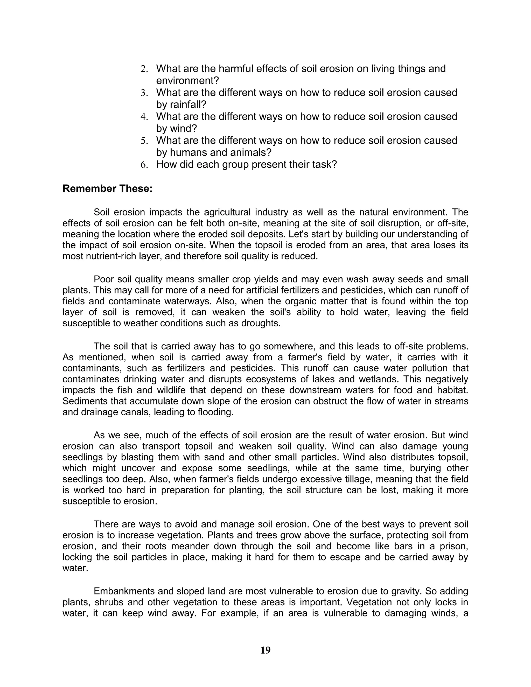 2. What are the harmful effects of soil erosion on living things and
environment?
3. What are the different ways on how to reduce soil erosion caused
by rainfall?
4. What are the different ways on how to reduce soil erosion caused
by wind?
5. What are the different ways on how to reduce soil erosion caused
by humans and animals?
6. How did each group present their task?
Remember These:
Soil erosion impacts the agricultural industry as well as the natural environment. The
effects of soil erosion can be felt both on-site, meaning at the site of soil disruption, or off-site,
meaning the location where the eroded soil deposits. Let's start by building our understanding of
the impact of soil erosion on-site. When the topsoil is eroded from an area, that area loses its
most nutrient-rich layer, and therefore soil quality is reduced.
Poor soil quality means smaller crop yields and may even wash away seeds and small
plants. This may call for more of a need for artificial fertilizers and pesticides, which can runoff of
fields and contaminate waterways. Also, when the organic matter that is found within the top
layer of soil is removed, it can weaken the soil's ability to hold water, leaving the field
susceptible to weather conditions such as droughts.
The soil that is carried away has to go somewhere, and this leads to off-site problems.
As mentioned, when soil is carried away from a farmer's field by water, it carries with it
contaminants, such as fertilizers and pesticides. This runoff can cause water pollution that
contaminates drinking water and disrupts ecosystems of lakes and wetlands. This negatively
impacts the fish and wildlife that depend on these downstream waters for food and habitat.
Sediments that accumulate down slope of the erosion can obstruct the flow of water in streams
and drainage canals, leading to flooding.
As we see, much of the effects of soil erosion are the result of water erosion. But wind
erosion can also transport topsoil and weaken soil quality. Wind can also damage young
seedlings by blasting them with sand and other small particles. Wind also distributes topsoil,
which might uncover and expose some seedlings, while at the same time, burying other
seedlings too deep. Also, when farmer's fields undergo excessive tillage, meaning that the field
is worked too hard in preparation for planting, the soil structure can be lost, making it more
susceptible to erosion.
There are ways to avoid and manage soil erosion. One of the best ways to prevent soil
erosion is to increase vegetation. Plants and trees grow above the surface, protecting soil from
erosion, and their roots meander down through the soil and become like bars in a prison,
locking the soil particles in place, making it hard for them to escape and be carried away by
water.
Embankments and sloped land are most vulnerable to erosion due to gravity. So adding
plants, shrubs and other vegetation to these areas is important. Vegetation not only locks in
water, it can keep wind away. For example, if an area is vulnerable to damaging winds, a
19
 