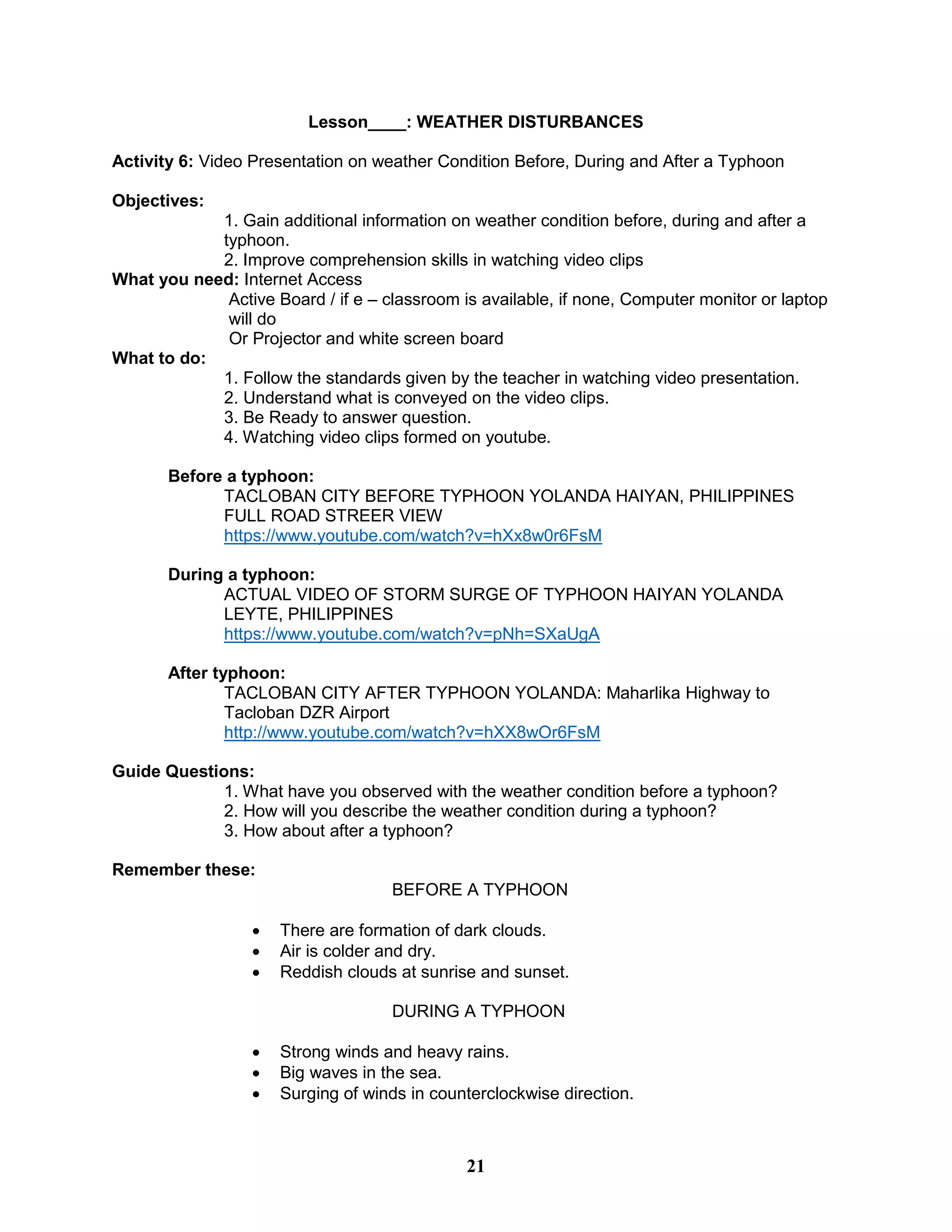Lesson____: WEATHER DISTURBANCES
Activity 6: Video Presentation on weather Condition Before, During and After a Typhoon
Objectives:
1. Gain additional information on weather condition before, during and after a
typhoon.
2. Improve comprehension skills in watching video clips
What you need: Internet Access
Active Board / if e – classroom is available, if none, Computer monitor or laptop
will do
Or Projector and white screen board
What to do:
1. Follow the standards given by the teacher in watching video presentation.
2. Understand what is conveyed on the video clips.
3. Be Ready to answer question.
4. Watching video clips formed on youtube.
Before a typhoon:
TACLOBAN CITY BEFORE TYPHOON YOLANDA HAIYAN, PHILIPPINES
FULL ROAD STREER VIEW
https://www.youtube.com/watch?v=hXx8w0r6FsM
During a typhoon:
ACTUAL VIDEO OF STORM SURGE OF TYPHOON HAIYAN YOLANDA
LEYTE, PHILIPPINES
https://www.youtube.com/watch?v=pNh=SXaUgA
After typhoon:
TACLOBAN CITY AFTER TYPHOON YOLANDA: Maharlika Highway to
Tacloban DZR Airport
http://www.youtube.com/watch?v=hXX8wOr6FsM
Guide Questions:
1. What have you observed with the weather condition before a typhoon?
2. How will you describe the weather condition during a typhoon?
3. How about after a typhoon?
Remember these:
BEFORE A TYPHOON
 There are formation of dark clouds.
 Air is colder and dry.
 Reddish clouds at sunrise and sunset.
DURING A TYPHOON
 Strong winds and heavy rains.
 Big waves in the sea.
 Surging of winds in counterclockwise direction.
21
 