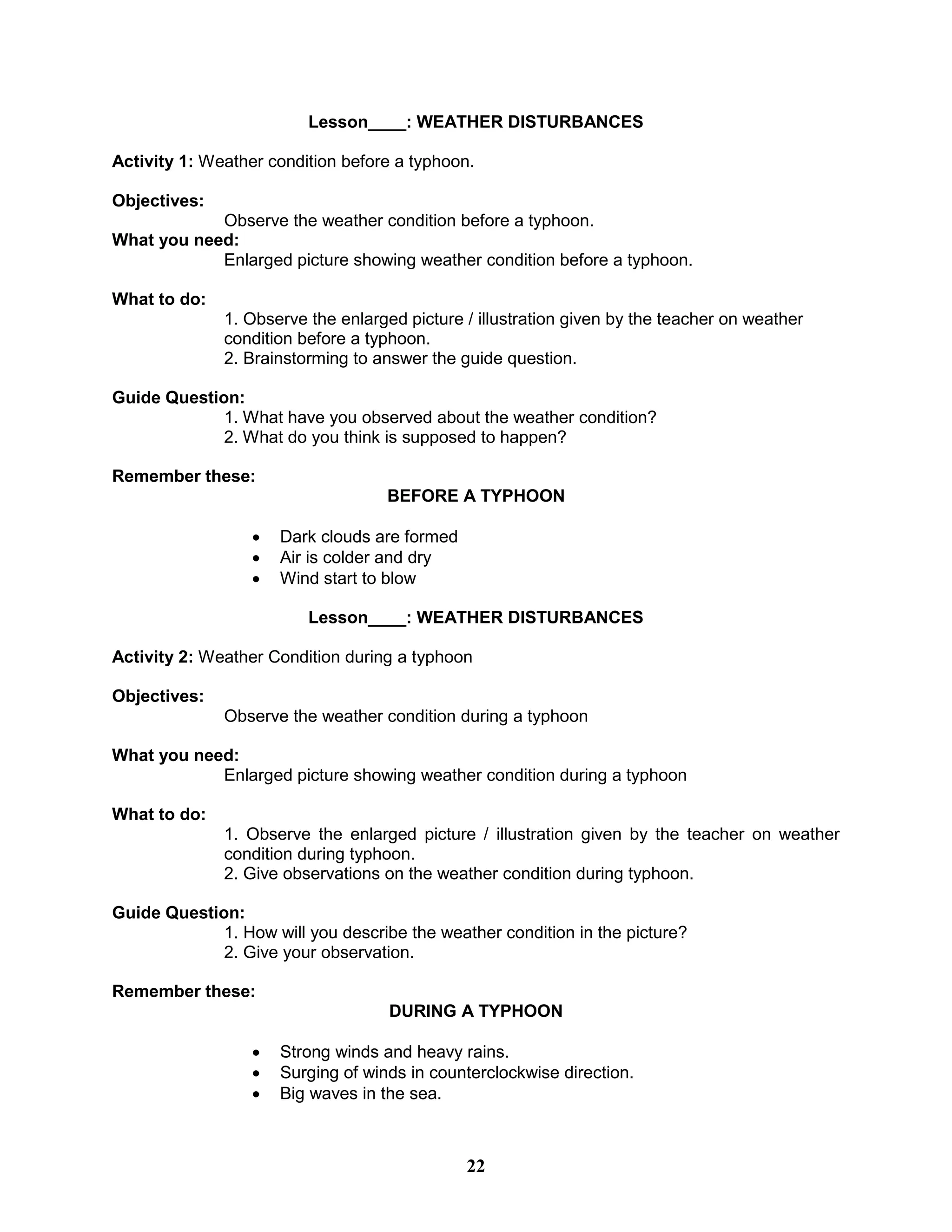 Lesson____: WEATHER DISTURBANCES
Activity 1: Weather condition before a typhoon.
Objectives:
Observe the weather condition before a typhoon.
What you need:
Enlarged picture showing weather condition before a typhoon.
What to do:
1. Observe the enlarged picture / illustration given by the teacher on weather
condition before a typhoon.
2. Brainstorming to answer the guide question.
Guide Question:
1. What have you observed about the weather condition?
2. What do you think is supposed to happen?
Remember these:
BEFORE A TYPHOON
 Dark clouds are formed
 Air is colder and dry
 Wind start to blow
Lesson____: WEATHER DISTURBANCES
Activity 2: Weather Condition during a typhoon
Objectives:
Observe the weather condition during a typhoon
What you need:
Enlarged picture showing weather condition during a typhoon
What to do:
1. Observe the enlarged picture / illustration given by the teacher on weather
condition during typhoon.
2. Give observations on the weather condition during typhoon.
Guide Question:
1. How will you describe the weather condition in the picture?
2. Give your observation.
Remember these:
DURING A TYPHOON
 Strong winds and heavy rains.
 Surging of winds in counterclockwise direction.
 Big waves in the sea.
22
 