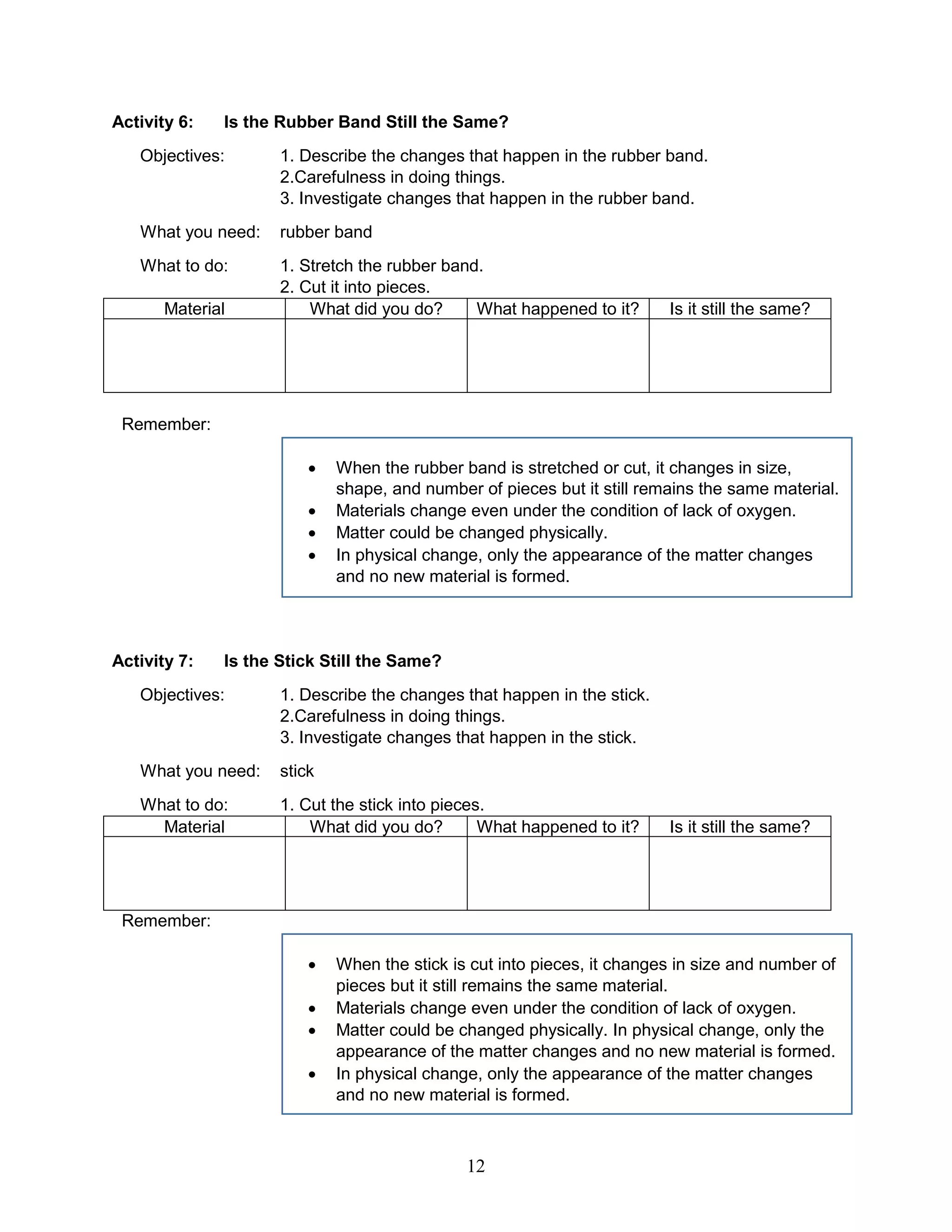 Activity 6: Is the Rubber Band Still the Same?
Objectives: 1. Describe the changes that happen in the rubber band.
2.Carefulness in doing things.
3. Investigate changes that happen in the rubber band.
What you need: rubber band
What to do: 1. Stretch the rubber band.
2. Cut it into pieces.
Material What did you do? What happened to it? Is it still the same?
Remember:
 When the rubber band is stretched or cut, it changes in size,
shape, and number of pieces but it still remains the same material.
 Materials change even under the condition of lack of oxygen.
 Matter could be changed physically.
 In physical change, only the appearance of the matter changes
and no new material is formed.
Activity 7: Is the Stick Still the Same?
Objectives: 1. Describe the changes that happen in the stick.
2.Carefulness in doing things.
3. Investigate changes that happen in the stick.
What you need: stick
What to do: 1. Cut the stick into pieces.
Material What did you do? What happened to it? Is it still the same?
Remember:
 When the stick is cut into pieces, it changes in size and number of
pieces but it still remains the same material.
 Materials change even under the condition of lack of oxygen.
 Matter could be changed physically. In physical change, only the
appearance of the matter changes and no new material is formed.
 In physical change, only the appearance of the matter changes
and no new material is formed.
12
 