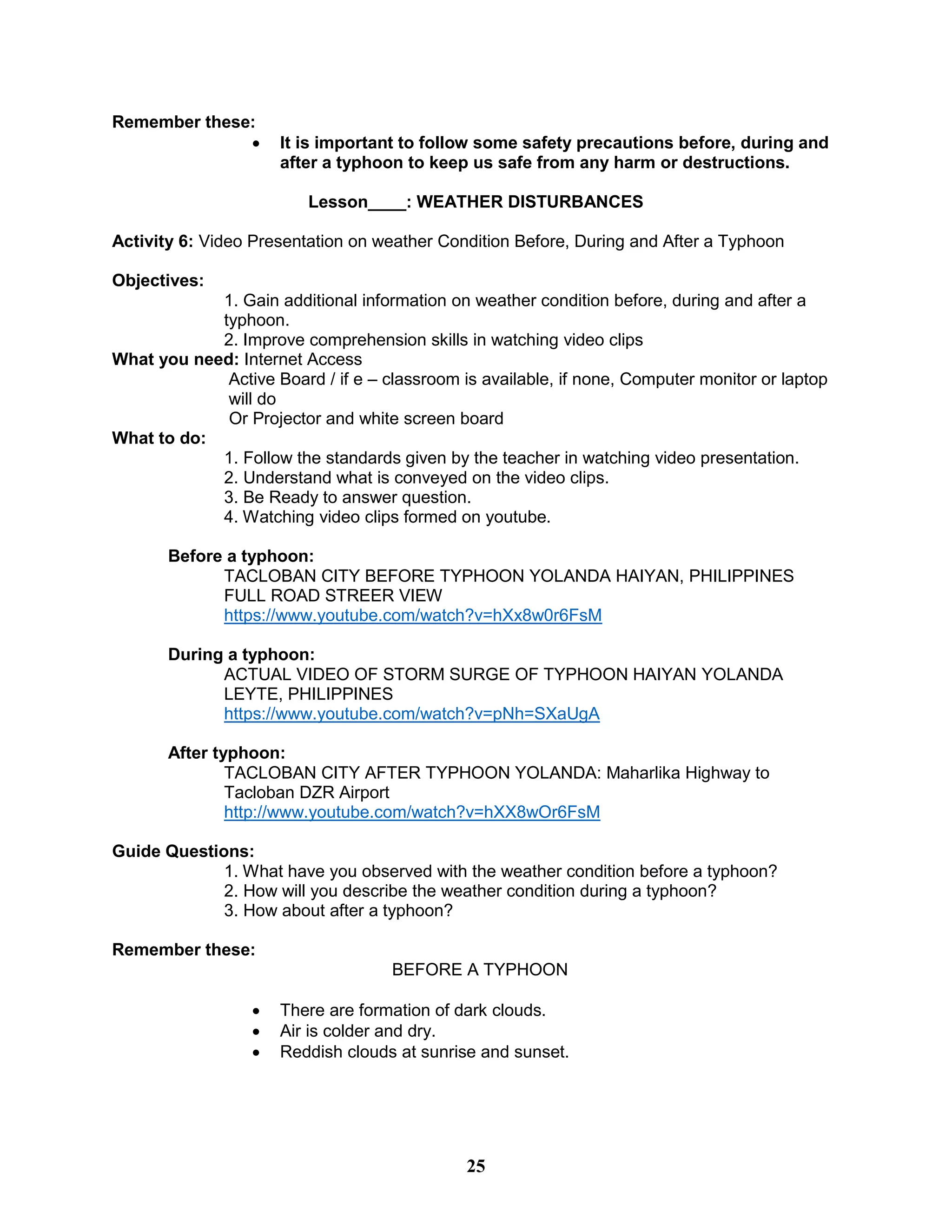 Remember these:
 It is important to follow some safety precautions before, during and
after a typhoon to keep us safe from any harm or destructions.
Lesson____: WEATHER DISTURBANCES
Activity 6: Video Presentation on weather Condition Before, During and After a Typhoon
Objectives:
1. Gain additional information on weather condition before, during and after a
typhoon.
2. Improve comprehension skills in watching video clips
What you need: Internet Access
Active Board / if e – classroom is available, if none, Computer monitor or laptop
will do
Or Projector and white screen board
What to do:
1. Follow the standards given by the teacher in watching video presentation.
2. Understand what is conveyed on the video clips.
3. Be Ready to answer question.
4. Watching video clips formed on youtube.
Before a typhoon:
TACLOBAN CITY BEFORE TYPHOON YOLANDA HAIYAN, PHILIPPINES
FULL ROAD STREER VIEW
https://www.youtube.com/watch?v=hXx8w0r6FsM
During a typhoon:
ACTUAL VIDEO OF STORM SURGE OF TYPHOON HAIYAN YOLANDA
LEYTE, PHILIPPINES
https://www.youtube.com/watch?v=pNh=SXaUgA
After typhoon:
TACLOBAN CITY AFTER TYPHOON YOLANDA: Maharlika Highway to
Tacloban DZR Airport
http://www.youtube.com/watch?v=hXX8wOr6FsM
Guide Questions:
1. What have you observed with the weather condition before a typhoon?
2. How will you describe the weather condition during a typhoon?
3. How about after a typhoon?
Remember these:
BEFORE A TYPHOON
 There are formation of dark clouds.
 Air is colder and dry.
 Reddish clouds at sunrise and sunset.
25
 